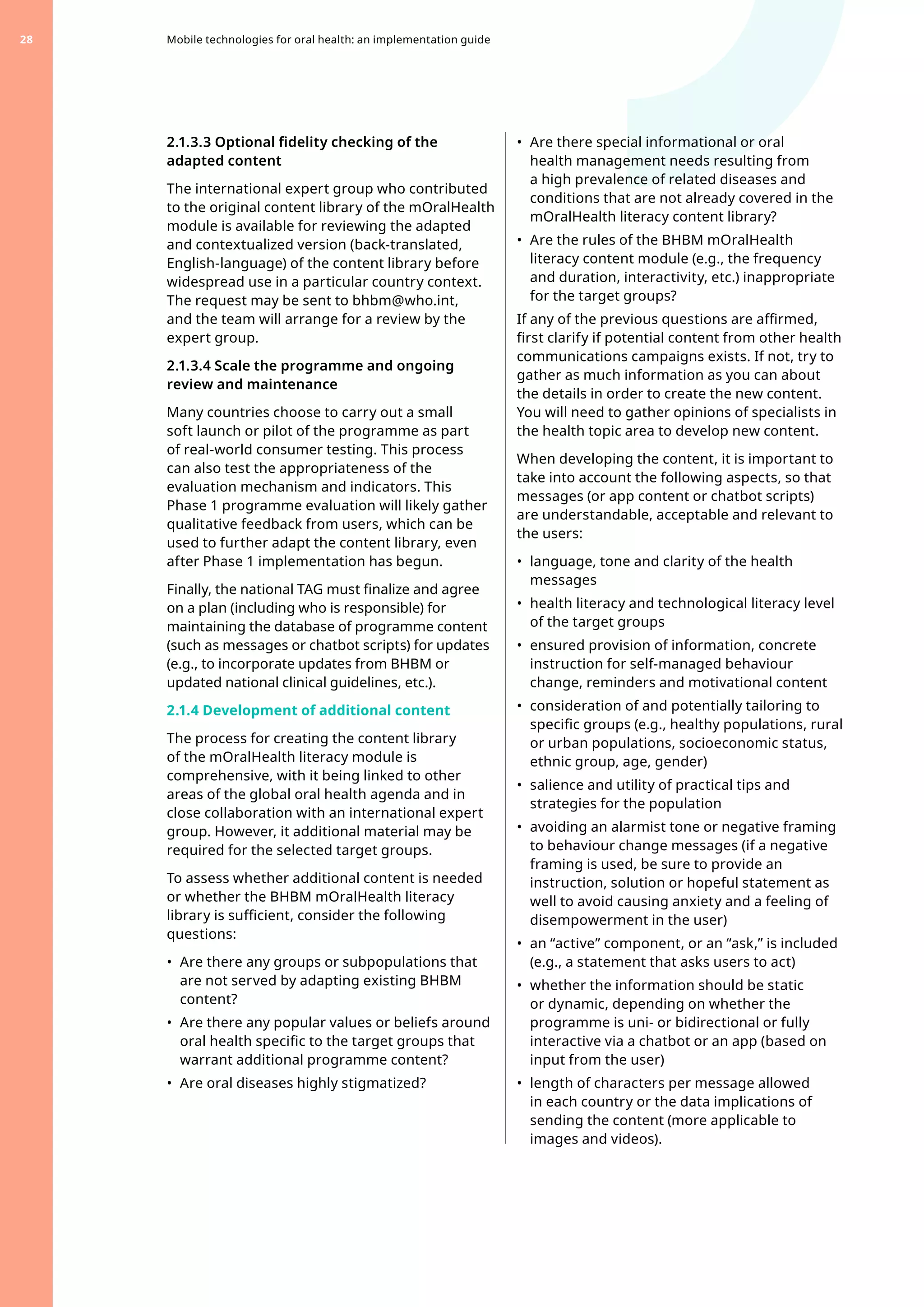 2.1.3.3 Optional fidelity checking of the
adapted content
The international expert group who contributed
to the original content library of the mOralHealth
module is available for reviewing the adapted
and contextualized version (back-translated,
English-language) of the content library before
widespread use in a particular country context.
The request may be sent to bhbm@who.int,
and the team will arrange for a review by the
expert group.
2.1.3.4 Scale the programme and ongoing
review and maintenance
Many countries choose to carry out a small
soft launch or pilot of the programme as part
of real-world consumer testing. This process
can also test the appropriateness of the
evaluation mechanism and indicators. This
Phase 1 programme evaluation will likely gather
qualitative feedback from users, which can be
used to further adapt the content library, even
after Phase 1 implementation has begun.
Finally, the national TAG must finalize and agree
on a plan (including who is responsible) for
maintaining the database of programme content
(such as messages or chatbot scripts) for updates
(e.g., to incorporate updates from BHBM or
updated national clinical guidelines, etc.).
2.1.4 Development of additional content
The process for creating the content library
of the mOralHealth literacy module is
comprehensive, with it being linked to other
areas of the global oral health agenda and in
close collaboration with an international expert
group. However, it additional material may be
required for the selected target groups.
To assess whether additional content is needed
or whether the BHBM mOralHealth literacy
library is sufficient, consider the following
questions:
•	 Are there any groups or subpopulations that
are not served by adapting existing BHBM
content?
•	 Are there any popular values or beliefs around
oral health specific to the target groups that
warrant additional programme content?
•	 Are oral diseases highly stigmatized?
•	 Are there special informational or oral
health management needs resulting from
a high prevalence of related diseases and
conditions that are not already covered in the
mOralHealth literacy content library?
•	 Are the rules of the BHBM mOralHealth
literacy content module (e.g., the frequency
and duration, interactivity, etc.) inappropriate
for the target groups?
If any of the previous questions are affirmed,
first clarify if potential content from other health
communications campaigns exists. If not, try to
gather as much information as you can about
the details in order to create the new content.
You will need to gather opinions of specialists in
the health topic area to develop new content.
When developing the content, it is important to
take into account the following aspects, so that
messages (or app content or chatbot scripts)
are understandable, acceptable and relevant to
the users: 	
•	 language, tone and clarity of the health
messages
•	 health literacy and technological literacy level
of the target groups
•	 ensured provision of information, concrete
instruction for self-managed behaviour
change, reminders and motivational content
•	 consideration of and potentially tailoring to
specific groups (e.g., healthy populations, rural
or urban populations, socioeconomic status,
ethnic group, age, gender)
•	 salience and utility of practical tips and
strategies for the population
•	 avoiding an alarmist tone or negative framing
to behaviour change messages (if a negative
framing is used, be sure to provide an
instruction, solution or hopeful statement as
well to avoid causing anxiety and a feeling of
disempowerment in the user)
•	 an “active” component, or an “ask,” is included
(e.g., a statement that asks users to act)
•	 whether the information should be static
or dynamic, depending on whether the
programme is uni- or bidirectional or fully
interactive via a chatbot or an app (based on
input from the user)
•	 length of characters per message allowed
in each country or the data implications of
sending the content (more applicable to
images and videos).
Mobile technologies for oral health: an implementation guide
28
 