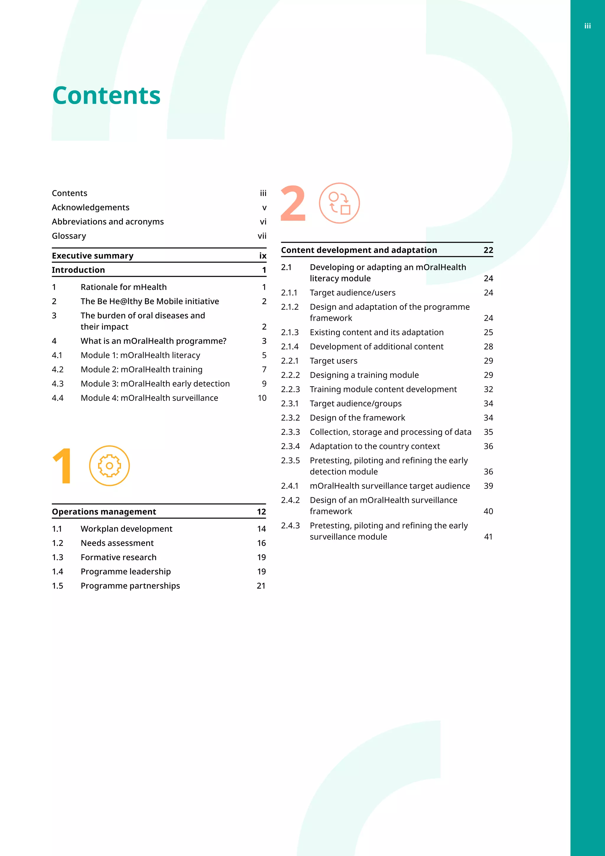 Contents
1
2
Contentsiii
Acknowledgementsv
Abbreviations and acronyms vi
Glossary  vii
Executive summary ix
Introduction1
1 	 Rationale for mHealth 1
2 	 The Be He@lthy Be Mobile initiative 2
3 	 The burden of oral diseases and
their impact 2
4 	 What is an mOralHealth programme? 3
4.1 	 Module 1: mOralHealth literacy 5
4.2 	 Module 2: mOralHealth training 7
4.3 	 Module 3: mOralHealth early detection 9
4.4 	 Module 4: mOralHealth surveillance 10
Operations management 12
1.1 	 Workplan development  14
1.2 	 Needs assessment 16
1.3 	 Formative research  19
1.4 	 Programme leadership  19
1.5 	 Programme partnerships 21
Content development and adaptation  22
2.1 	 Developing or adapting an mOralHealth
literacy module 24
2.1.1	 Target audience/users  24
2.1.2 	 Design and adaptation of the programme
framework24
2.1.3 	 Existing content and its adaptation  25
2.1.4 	 Development of additional content  28
2.2.1 	 Target users 29
2.2.2 	 Designing a training module  29
2.2.3 	 Training module content development 32
2.3.1 	 Target audience/groups 34
2.3.2 	 Design of the framework  34
2.3.3 	 Collection, storage and processing of data 35
2.3.4 	 Adaptation to the country context  36
2.3.5 	 Pretesting, piloting and refining the early
detection module  36
2.4.1 	 mOralHealth surveillance target audience 39
2.4.2 	 Design of an mOralHealth surveillance
framework40
2.4.3 	 Pretesting, piloting and refining the early
surveillance module 41
iii
 