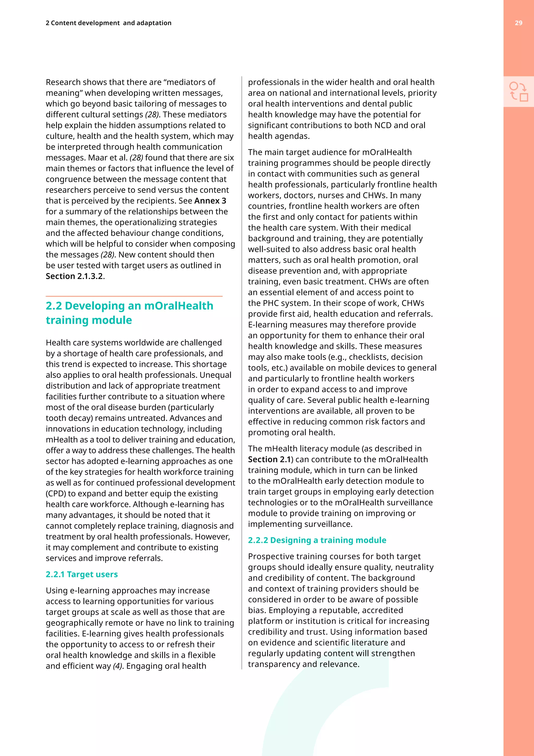Research shows that there are “mediators of
meaning” when developing written messages,
which go beyond basic tailoring of messages to
different cultural settings (28). These mediators
help explain the hidden assumptions related to
culture, health and the health system, which may
be interpreted through health communication
messages. Maar et al. (28) found that there are six
main themes or factors that influence the level of
congruence between the message content that
researchers perceive to send versus the content
that is perceived by the recipients. See Annex 3
for a summary of the relationships between the
main themes, the operationalizing strategies
and the affected behaviour change conditions,
which will be helpful to consider when composing
the messages (28). New content should then
be user tested with target users as outlined in
Section 2.1.3.2.
2.2 Developing an mOralHealth
training module
Health care systems worldwide are challenged
by a shortage of health care professionals, and
this trend is expected to increase. This shortage
also applies to oral health professionals. Unequal
distribution and lack of appropriate treatment
facilities further contribute to a situation where
most of the oral disease burden (particularly
tooth decay) remains untreated. Advances and
innovations in education technology, including
mHealth as a tool to deliver training and education,
offer a way to address these challenges. The health
sector has adopted e-learning approaches as one
of the key strategies for health workforce training
as well as for continued professional development
(CPD) to expand and better equip the existing
health care workforce. Although e-learning has
many advantages, it should be noted that it
cannot completely replace training, diagnosis and
treatment by oral health professionals. However,
it may complement and contribute to existing
services and improve referrals.
2.2.1 Target users
Using e-learning approaches may increase
access to learning opportunities for various
target groups at scale as well as those that are
geographically remote or have no link to training
facilities. E-learning gives health professionals
the opportunity to access to or refresh their
oral health knowledge and skills in a flexible
and efficient way (4). Engaging oral health
professionals in the wider health and oral health
area on national and international levels, priority
oral health interventions and dental public
health knowledge may have the potential for
significant contributions to both NCD and oral
health agendas.
The main target audience for mOralHealth
training programmes should be people directly
in contact with communities such as general
health professionals, particularly frontline health
workers, doctors, nurses and CHWs. In many
countries, frontline health workers are often
the first and only contact for patients within
the health care system. With their medical
background and training, they are potentially
well-suited to also address basic oral health
matters, such as oral health promotion, oral
disease prevention and, with appropriate
training, even basic treatment. CHWs are often
an essential element of and access point to
the PHC system. In their scope of work, CHWs
provide first aid, health education and referrals.
E-learning measures may therefore provide
an opportunity for them to enhance their oral
health knowledge and skills. These measures
may also make tools (e.g., checklists, decision
tools, etc.) available on mobile devices to general
and particularly to frontline health workers
in order to expand access to and improve
quality of care. Several public health e-learning
interventions are available, all proven to be
effective in reducing common risk factors and
promoting oral health.
The mHealth literacy module (as described in
Section 2.1) can contribute to the mOralHealth
training module, which in turn can be linked
to the mOralHealth early detection module to
train target groups in employing early detection
technologies or to the mOralHealth surveillance
module to provide training on improving or
implementing surveillance.
2.2.2 Designing a training module
Prospective training courses for both target
groups should ideally ensure quality, neutrality
and credibility of content. The background
and context of training providers should be
considered in order to be aware of possible
bias. Employing a reputable, accredited
platform or institution is critical for increasing
credibility and trust. Using information based
on evidence and scientific literature and
regularly updating content will strengthen
transparency and relevance.
29
2 Content development 
and adaptation 29
 