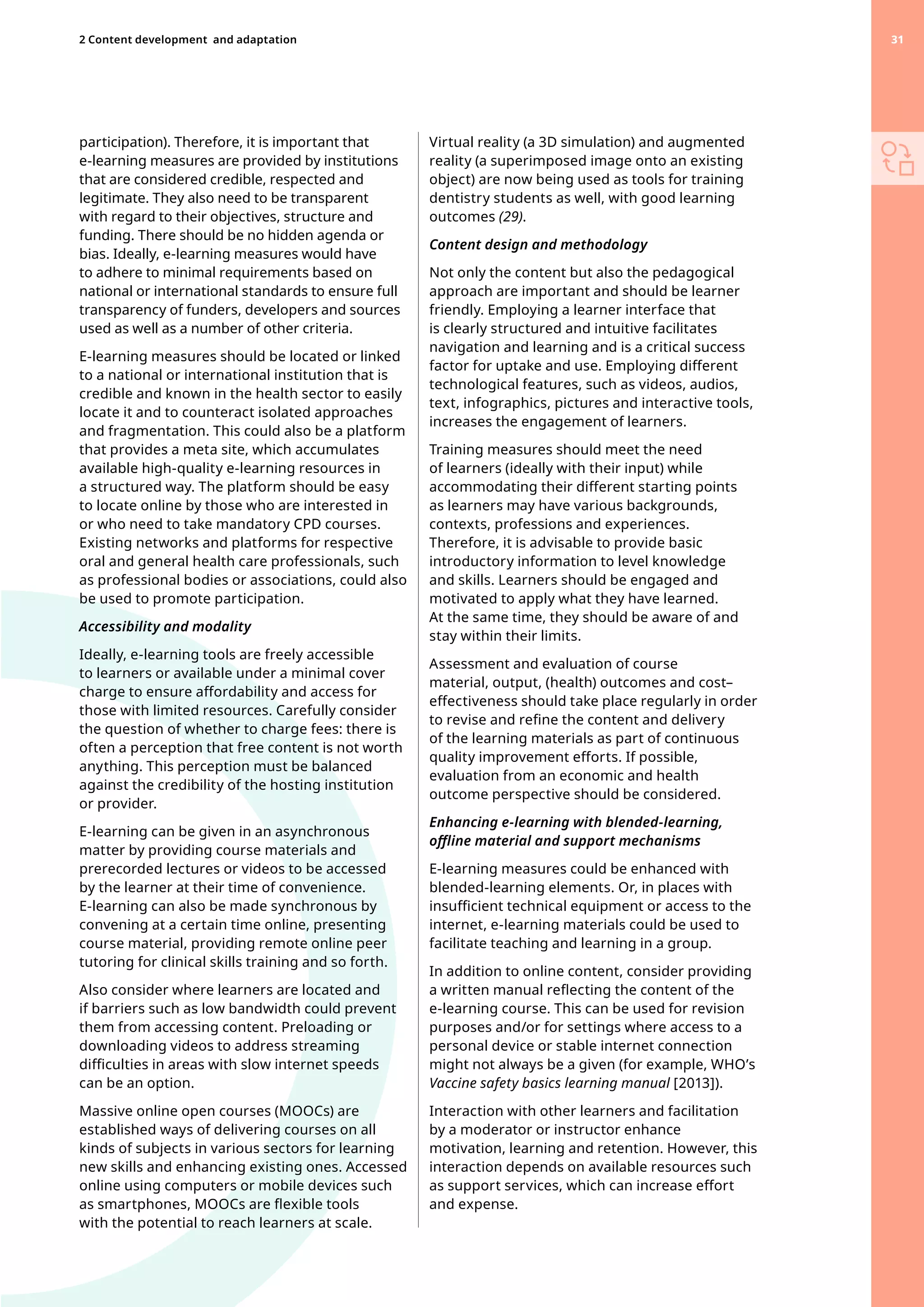 participation). Therefore, it is important that
e-learning measures are provided by institutions
that are considered credible, respected and
legitimate. They also need to be transparent
with regard to their objectives, structure and
funding. There should be no hidden agenda or
bias. Ideally, e-learning measures would have
to adhere to minimal requirements based on
national or international standards to ensure full
transparency of funders, developers and sources
used as well as a number of other criteria.
E-learning measures should be located or linked
to a national or international institution that is
credible and known in the health sector to easily
locate it and to counteract isolated approaches
and fragmentation. This could also be a platform
that provides a meta site, which accumulates
available high-quality e-learning resources in
a structured way. The platform should be easy
to locate online by those who are interested in
or who need to take mandatory CPD courses.
Existing networks and platforms for respective
oral and general health care professionals, such
as professional bodies or associations, could also
be used to promote participation.
Accessibility and modality
Ideally, e-learning tools are freely accessible
to learners or available under a minimal cover
charge to ensure affordability and access for
those with limited resources. Carefully consider
the question of whether to charge fees: there is
often a perception that free content is not worth
anything. This perception must be balanced
against the credibility of the hosting institution
or provider.
E-learning can be given in an asynchronous
matter by providing course materials and
prerecorded lectures or videos to be accessed
by the learner at their time of convenience.
E-learning can also be made synchronous by
convening at a certain time online, presenting
course material, providing remote online peer
tutoring for clinical skills training and so forth.
Also consider where learners are located and
if barriers such as low bandwidth could prevent
them from accessing content. Preloading or
downloading videos to address streaming
difficulties in areas with slow internet speeds
can be an option.
Massive online open courses (MOOCs) are
established ways of delivering courses on all
kinds of subjects in various sectors for learning
new skills and enhancing existing ones. Accessed
online using computers or mobile devices such
as smartphones, MOOCs are flexible tools
with the potential to reach learners at scale.
Virtual reality (a 3D simulation) and augmented
reality (a superimposed image onto an existing
object) are now being used as tools for training
dentistry students as well, with good learning
outcomes (29).
Content design and methodology
Not only the content but also the pedagogical
approach are important and should be learner
friendly. Employing a learner interface that
is clearly structured and intuitive facilitates
navigation and learning and is a critical success
factor for uptake and use. Employing different
technological features, such as videos, audios,
text, infographics, pictures and interactive tools,
increases the engagement of learners.
Training measures should meet the need
of learners (ideally with their input) while
accommodating their different starting points
as learners may have various backgrounds,
contexts, professions and experiences.
Therefore, it is advisable to provide basic
introductory information to level knowledge
and skills. Learners should be engaged and
motivated to apply what they have learned.
At the same time, they should be aware of and
stay within their limits.
Assessment and evaluation of course
material, output, (health) outcomes and cost–
effectiveness should take place regularly in order
to revise and refine the content and delivery
of the learning materials as part of continuous
quality improvement efforts. If possible,
evaluation from an economic and health
outcome perspective should be considered.
Enhancing e-learning with blended-learning,
offline material and support mechanisms
E-learning measures could be enhanced with
blended-learning elements. Or, in places with
insufficient technical equipment or access to the
internet, e-learning materials could be used to
facilitate teaching and learning in a group.
In addition to online content, consider providing
a written manual reflecting the content of the
e-learning course. This can be used for revision
purposes and/or for settings where access to a
personal device or stable internet connection
might not always be a given (for example, WHO’s
Vaccine safety basics learning manual [2013]).
Interaction with other learners and facilitation
by a moderator or instructor enhance
motivation, learning and retention. However, this
interaction depends on available resources such
as support services, which can increase effort
and expense.
31
2 Content development 
and adaptation 31
 