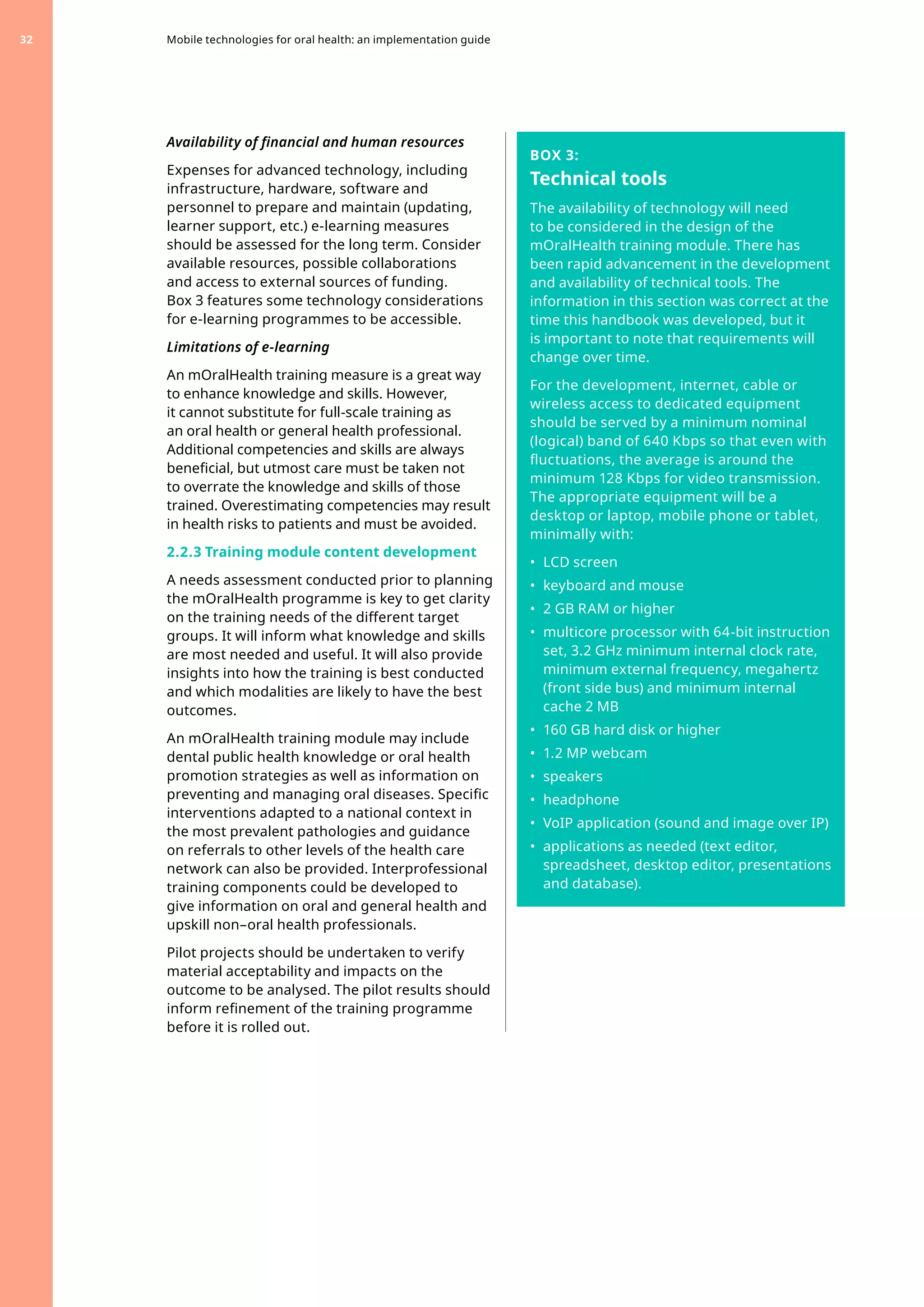 Availability of financial and human resources
Expenses for advanced technology, including
infrastructure, hardware, software and
personnel to prepare and maintain (updating,
learner support, etc.) e-learning measures
should be assessed for the long term. Consider
available resources, possible collaborations
and access to external sources of funding.
Box 3 features some technology considerations
for e-learning programmes to be accessible.
Limitations of e-learning
An mOralHealth training measure is a great way
to enhance knowledge and skills. However,
it cannot substitute for full-scale training as
an oral health or general health professional.
Additional competencies and skills are always
beneficial, but utmost care must be taken not
to overrate the knowledge and skills of those
trained. Overestimating competencies may result
in health risks to patients and must be avoided.
2.2.3 Training module content development
A needs assessment conducted prior to planning
the mOralHealth programme is key to get clarity
on the training needs of the different target
groups. It will inform what knowledge and skills
are most needed and useful. It will also provide
insights into how the training is best conducted
and which modalities are likely to have the best
outcomes.
An mOralHealth training module may include
dental public health knowledge or oral health
promotion strategies as well as information on
preventing and managing oral diseases. Specific
interventions adapted to a national context in
the most prevalent pathologies and guidance
on referrals to other levels of the health care
network can also be provided. Interprofessional
training components could be developed to
give information on oral and general health and
upskill non–oral health professionals.
Pilot projects should be undertaken to verify
material acceptability and impacts on the
outcome to be analysed. The pilot results should
inform refinement of the training programme
before it is rolled out.
BOX 3:
Technical tools
The availability of technology will need
to be considered in the design of the
mOralHealth training module. There has
been rapid advancement in the development
and availability of technical tools. The
information in this section was correct at the
time this handbook was developed, but it
is important to note that requirements will
change over time.
For the development, internet, cable or
wireless access to dedicated equipment
should be served by a minimum nominal
(logical) band of 640 Kbps so that even with
fluctuations, the average is around the
minimum 128 Kbps for video transmission.
The appropriate equipment will be a
desktop or laptop, mobile phone or tablet,
minimally with:
•	 LCD screen
•	 keyboard and mouse
•	 2 GB RAM or higher
•	 multicore processor with 64-bit instruction
set, 3.2 GHz minimum internal clock rate,
minimum external frequency, megahertz
(front side bus) and minimum internal
cache 2 MB
•	 160 GB hard disk or higher
•	 1.2 MP webcam
•	 speakers
•	 headphone
•	 VoIP application (sound and image over IP)
•	 applications as needed (text editor,
spreadsheet, desktop editor, presentations
and database).
Mobile technologies for oral health: an implementation guide
32
 