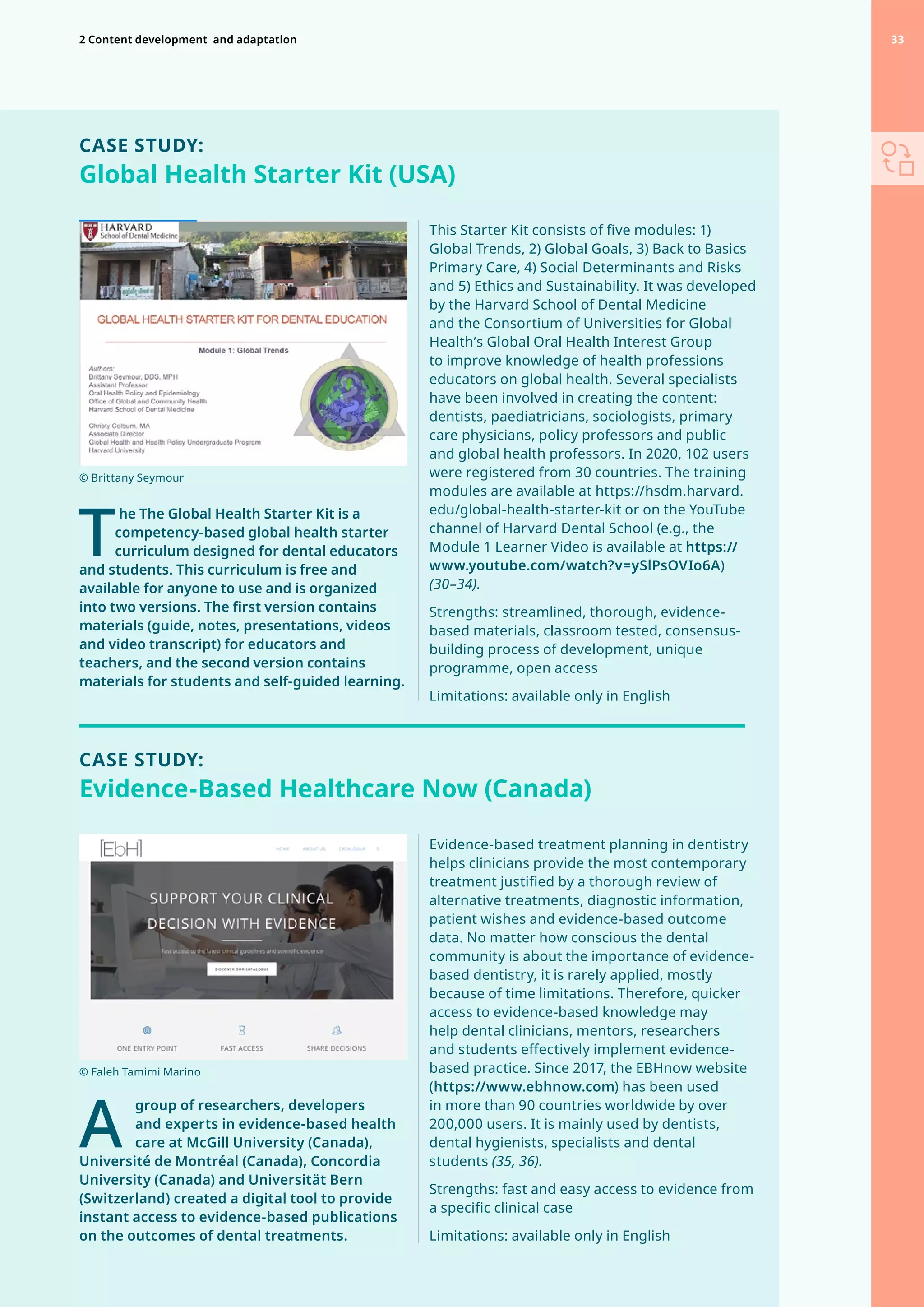 T
	he The Global Health Starter Kit is a
competency-based global health starter
curriculum designed for dental educators
and students. This curriculum is free and
available for anyone to use and is organized
into two versions. The first version contains
materials (guide, notes, presentations, videos
and video transcript) for educators and
teachers, and the second version contains
materials for students and self-guided learning.
This Starter Kit consists of five modules: 1)
Global Trends, 2) Global Goals, 3) Back to Basics
Primary Care, 4) Social Determinants and Risks
and 5) Ethics and Sustainability. It was developed
by the Harvard School of Dental Medicine
and the Consortium of Universities for Global
Health’s Global Oral Health Interest Group
to improve knowledge of health professions
educators on global health. Several specialists
have been involved in creating the content:
dentists, paediatricians, sociologists, primary
care physicians, policy professors and public
and global health professors. In 2020, 102 users
were registered from 30 countries. The training
modules are available at https://hsdm.harvard.
edu/global-health-starter-kit or on the YouTube
channel of Harvard Dental School (e.g., the
Module 1 Learner Video is available at https://
www.youtube.com/watch?v=ySlPsOVIo6A)
(30–34).
Strengths: streamlined, thorough, evidence-
based materials, classroom tested, consensus-
building process of development, unique
programme, open access
Limitations: available only in English
CASE STUDY:
Global Health Starter Kit (USA)
A
	
group of researchers, developers
and experts in evidence-based health
care at McGill University (Canada),
Université de Montréal (Canada), Concordia
University (Canada) and Universität Bern
(Switzerland) created a digital tool to provide
instant access to evidence-based publications
on the outcomes of dental treatments.
CASE STUDY:
Evidence-Based Healthcare Now (Canada)
Evidence-based treatment planning in dentistry
helps clinicians provide the most contemporary
treatment justified by a thorough review of
alternative treatments, diagnostic information,
patient wishes and evidence-based outcome
data. No matter how conscious the dental
community is about the importance of evidence-
based dentistry, it is rarely applied, mostly
because of time limitations. Therefore, quicker
access to evidence-based knowledge may
help dental clinicians, mentors, researchers
and students effectively implement evidence-
based practice. Since 2017, the EBHnow website
(https://www.ebhnow.com) has been used
in more than 90 countries worldwide by over
200,000 users. It is mainly used by dentists,
dental hygienists, specialists and dental
students (35, 36).
Strengths: fast and easy access to evidence from
a specific clinical case
Limitations: available only in English
© Faleh Tamimi Marino
© Brittany Seymour
33
2 Content development 
and adaptation 33
 