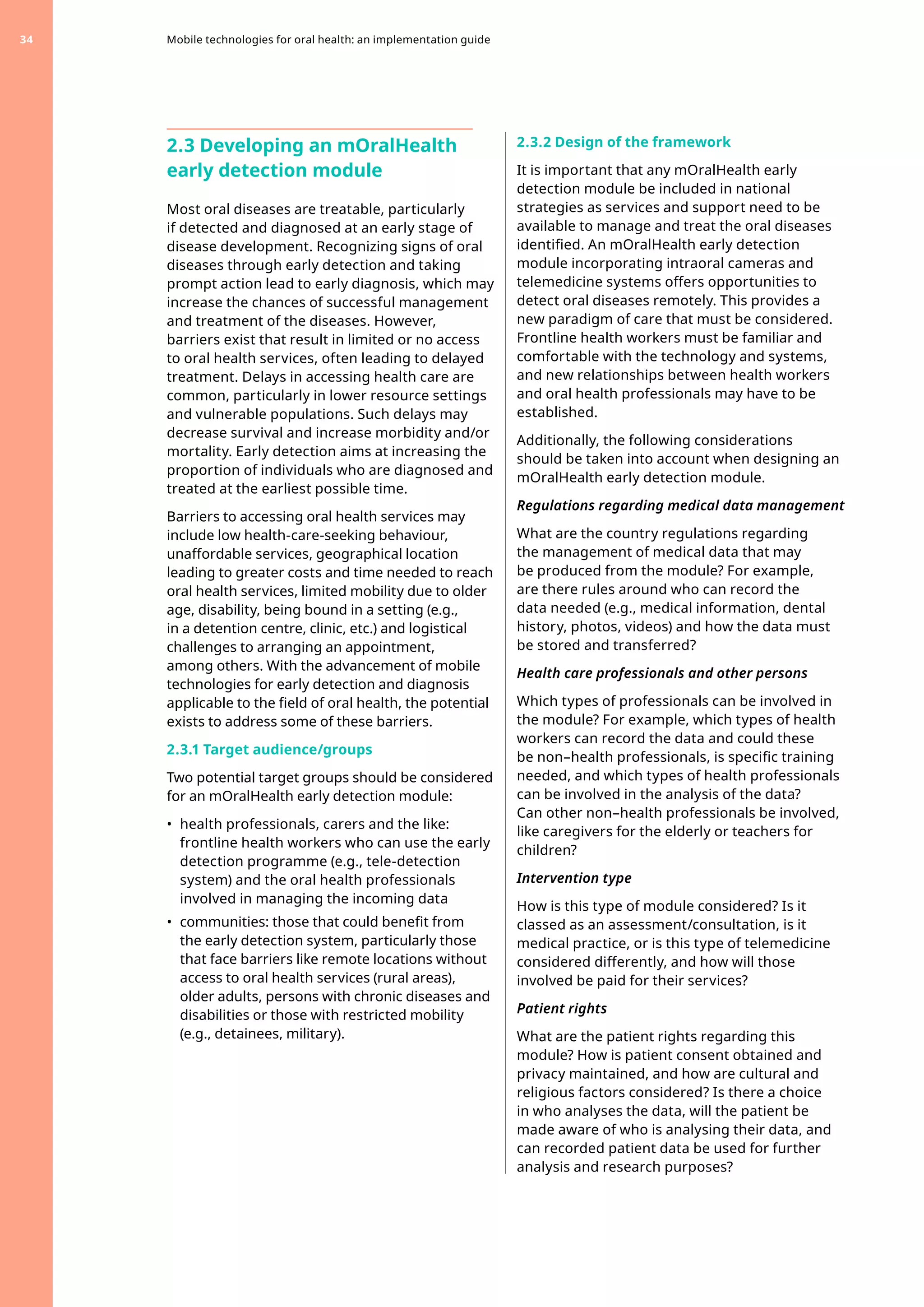 2.3 Developing an mOralHealth
early detection module
Most oral diseases are treatable, particularly
if detected and diagnosed at an early stage of
disease development. Recognizing signs of oral
diseases through early detection and taking
prompt action lead to early diagnosis, which may
increase the chances of successful management
and treatment of the diseases. However,
barriers exist that result in limited or no access
to oral health services, often leading to delayed
treatment. Delays in accessing health care are
common, particularly in lower resource settings
and vulnerable populations. Such delays may
decrease survival and increase morbidity and/or
mortality. Early detection aims at increasing the
proportion of individuals who are diagnosed and
treated at the earliest possible time.
Barriers to accessing oral health services may
include low health-care-seeking behaviour,
unaffordable services, geographical location
leading to greater costs and time needed to reach
oral health services, limited mobility due to older
age, disability, being bound in a setting (e.g.,
in a detention centre, clinic, etc.) and logistical
challenges to arranging an appointment,
among others. With the advancement of mobile
technologies for early detection and diagnosis
applicable to the field of oral health, the potential
exists to address some of these barriers.
2.3.1 Target audience/groups
Two potential target groups should be considered
for an mOralHealth early detection module:
•	 health professionals, carers and the like:
frontline health workers who can use the early
detection programme (e.g., tele-detection
system) and the oral health professionals
involved in managing the incoming data
•	 communities: those that could benefit from
the early detection system, particularly those
that face barriers like remote locations without
access to oral health services (rural areas),
older adults, persons with chronic diseases and
disabilities or those with restricted mobility
(e.g., detainees, military).
2.3.2 Design of the framework
It is important that any mOralHealth early
detection module be included in national
strategies as services and support need to be
available to manage and treat the oral diseases
identified. An mOralHealth early detection
module incorporating intraoral cameras and
telemedicine systems offers opportunities to
detect oral diseases remotely. This provides a
new paradigm of care that must be considered.
Frontline health workers must be familiar and
comfortable with the technology and systems,
and new relationships between health workers
and oral health professionals may have to be
established.
Additionally, the following considerations
should be taken into account when designing an
mOralHealth early detection module.
Regulations regarding medical data management
What are the country regulations regarding
the management of medical data that may
be produced from the module? For example,
are there rules around who can record the
data needed (e.g., medical information, dental
history, photos, videos) and how the data must
be stored and transferred?
Health care professionals and other persons
Which types of professionals can be involved in
the module? For example, which types of health
workers can record the data and could these
be non–health professionals, is specific training
needed, and which types of health professionals
can be involved in the analysis of the data?
Can other non–health professionals be involved,
like caregivers for the elderly or teachers for
children?
Intervention type
How is this type of module considered? Is it
classed as an assessment/consultation, is it
medical practice, or is this type of telemedicine
considered differently, and how will those
involved be paid for their services?
Patient rights
What are the patient rights regarding this
module? How is patient consent obtained and
privacy maintained, and how are cultural and
religious factors considered? Is there a choice
in who analyses the data, will the patient be
made aware of who is analysing their data, and
can recorded patient data be used for further
analysis and research purposes?
Mobile technologies for oral health: an implementation guide
34
 