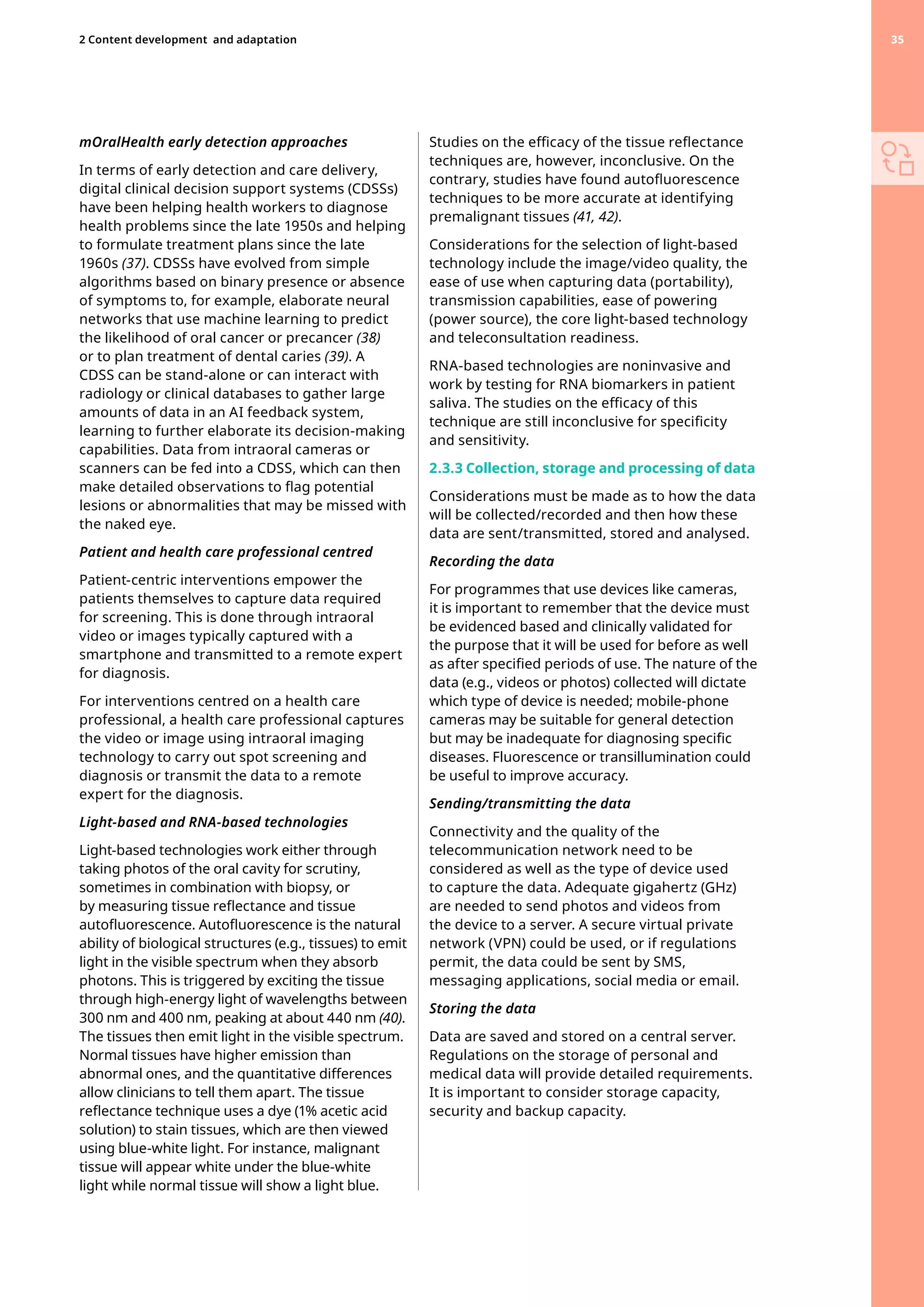 mOralHealth early detection approaches
In terms of early detection and care delivery,
digital clinical decision support systems (CDSSs)
have been helping health workers to diagnose
health problems since the late 1950s and helping
to formulate treatment plans since the late
1960s (37). CDSSs have evolved from simple
algorithms based on binary presence or absence
of symptoms to, for example, elaborate neural
networks that use machine learning to predict
the likelihood of oral cancer or precancer (38)
or to plan treatment of dental caries (39). A
CDSS can be stand-alone or can interact with
radiology or clinical databases to gather large
amounts of data in an AI feedback system,
learning to further elaborate its decision-making
capabilities. Data from intraoral cameras or
scanners can be fed into a CDSS, which can then
make detailed observations to flag potential
lesions or abnormalities that may be missed with
the naked eye.
Patient and health care professional centred
Patient-centric interventions empower the
patients themselves to capture data required
for screening. This is done through intraoral
video or images typically captured with a
smartphone and transmitted to a remote expert
for diagnosis.
For interventions centred on a health care
professional, a health care professional captures
the video or image using intraoral imaging
technology to carry out spot screening and
diagnosis or transmit the data to a remote
expert for the diagnosis.
Light-based and RNA-based technologies
Light-based technologies work either through
taking photos of the oral cavity for scrutiny,
sometimes in combination with biopsy, or
by measuring tissue reflectance and tissue
autofluorescence. Autofluorescence is the natural
ability of biological structures (e.g., tissues) to emit
light in the visible spectrum when they absorb
photons. This is triggered by exciting the tissue
through high-energy light of wavelengths between
300 nm and 400 nm, peaking at about 440 nm (40).
The tissues then emit light in the visible spectrum.
Normal tissues have higher emission than
abnormal ones, and the quantitative differences
allow clinicians to tell them apart. The tissue
reflectance technique uses a dye (1% acetic acid
solution) to stain tissues, which are then viewed
using blue-white light. For instance, malignant
tissue will appear white under the blue-white
light while normal tissue will show a light blue.
Studies on the efficacy of the tissue reflectance
techniques are, however, inconclusive. On the
contrary, studies have found autofluorescence
techniques to be more accurate at identifying
premalignant tissues (41, 42).
Considerations for the selection of light-based
technology include the image/video quality, the
ease of use when capturing data (portability),
transmission capabilities, ease of powering
(power source), the core light-based technology
and teleconsultation readiness.
RNA-based technologies are noninvasive and
work by testing for RNA biomarkers in patient
saliva. The studies on the efficacy of this
technique are still inconclusive for specificity
and sensitivity.
2.3.3 Collection, storage and processing of data
Considerations must be made as to how the data
will be collected/recorded and then how these
data are sent/transmitted, stored and analysed.
Recording the data
For programmes that use devices like cameras,
it is important to remember that the device must
be evidenced based and clinically validated for
the purpose that it will be used for before as well
as after specified periods of use. The nature of the
data (e.g., videos or photos) collected will dictate
which type of device is needed; mobile-phone
cameras may be suitable for general detection
but may be inadequate for diagnosing specific
diseases. Fluorescence or transillumination could
be useful to improve accuracy.
Sending/transmitting the data
Connectivity and the quality of the
telecommunication network need to be
considered as well as the type of device used
to capture the data. Adequate gigahertz (GHz)
are needed to send photos and videos from
the device to a server. A secure virtual private
network (VPN) could be used, or if regulations
permit, the data could be sent by SMS,
messaging applications, social media or email.
Storing the data
Data are saved and stored on a central server.
Regulations on the storage of personal and
medical data will provide detailed requirements.
It is important to consider storage capacity,
security and backup capacity.
35
2 Content development 
and adaptation 35
 