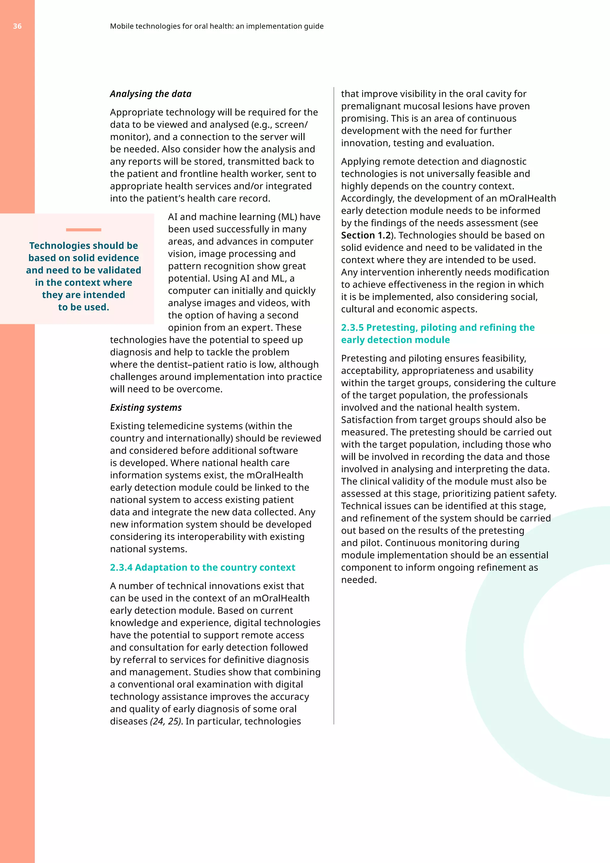 Analysing the data
Appropriate technology will be required for the
data to be viewed and analysed (e.g., screen/
monitor), and a connection to the server will
be needed. Also consider how the analysis and
any reports will be stored, transmitted back to
the patient and frontline health worker, sent to
appropriate health services and/or integrated
into the patient’s health care record.
AI and machine learning (ML) have
been used successfully in many
areas, and advances in computer
vision, image processing and
pattern recognition show great
potential. Using AI and ML, a
computer can initially and quickly
analyse images and videos, with
the option of having a second
opinion from an expert. These
technologies have the potential to speed up
diagnosis and help to tackle the problem
where the dentist–patient ratio is low, although
challenges around implementation into practice
will need to be overcome.
Existing systems
Existing telemedicine systems (within the
country and internationally) should be reviewed
and considered before additional software
is developed. Where national health care
information systems exist, the mOralHealth
early detection module could be linked to the
national system to access existing patient
data and integrate the new data collected. Any
new information system should be developed
considering its interoperability with existing
national systems.
2.3.4 Adaptation to the country context
A number of technical innovations exist that
can be used in the context of an mOralHealth
early detection module. Based on current
knowledge and experience, digital technologies
have the potential to support remote access
and consultation for early detection followed
by referral to services for definitive diagnosis
and management. Studies show that combining
a conventional oral examination with digital
technology assistance improves the accuracy
and quality of early diagnosis of some oral
diseases (24, 25). In particular, technologies
that improve visibility in the oral cavity for
premalignant mucosal lesions have proven
promising. This is an area of continuous
development with the need for further
innovation, testing and evaluation.
Applying remote detection and diagnostic
technologies is not universally feasible and
highly depends on the country context.
Accordingly, the development of an mOralHealth
early detection module needs to be informed
by the findings of the needs assessment (see
Section 1.2). Technologies should be based on
solid evidence and need to be validated in the
context where they are intended to be used.
Any intervention inherently needs modification
to achieve effectiveness in the region in which
it is be implemented, also considering social,
cultural and economic aspects.
2.3.5 Pretesting, piloting and refining the
early detection module
Pretesting and piloting ensures feasibility,
acceptability, appropriateness and usability
within the target groups, considering the culture
of the target population, the professionals
involved and the national health system.
Satisfaction from target groups should also be
measured. The pretesting should be carried out
with the target population, including those who
will be involved in recording the data and those
involved in analysing and interpreting the data.
The clinical validity of the module must also be
assessed at this stage, prioritizing patient safety.
Technical issues can be identified at this stage,
and refinement of the system should be carried
out based on the results of the pretesting
and pilot. Continuous monitoring during
module implementation should be an essential
component to inform ongoing refinement as
needed.
Mobile technologies for oral health: an implementation guide
36
Technologies should be
based on solid evidence
and need to be validated
in the context where
they are intended
to be used.
 