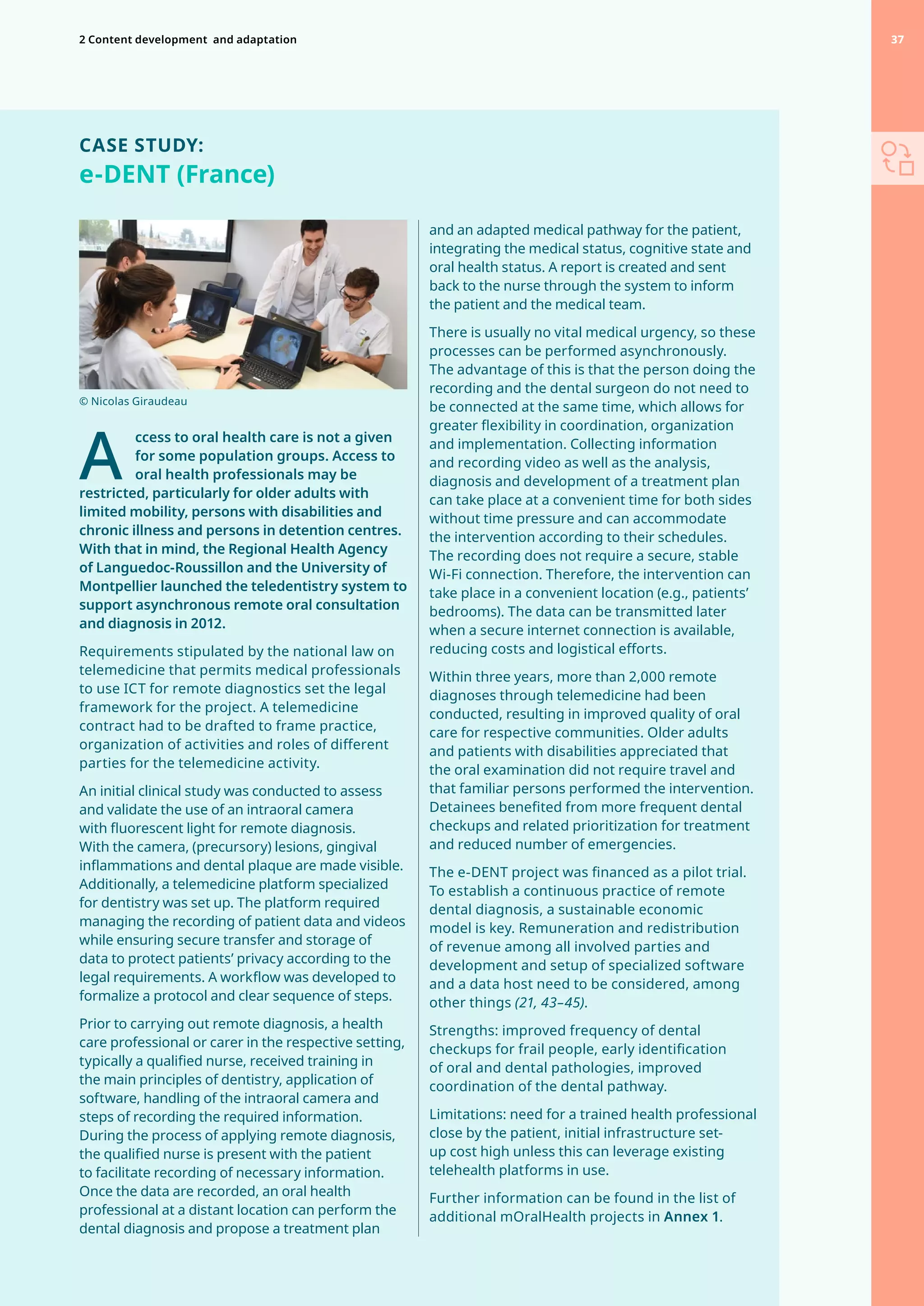 CASE STUDY:
e-DENT (France)
A
	
ccess to oral health care is not a given
for some population groups. Access to
oral health professionals may be
restricted, particularly for older adults with
limited mobility, persons with disabilities and
chronic illness and persons in detention centres.
With that in mind, the Regional Health Agency
of Languedoc-Roussillon and the University of
Montpellier launched the teledentistry system to
support asynchronous remote oral consultation
and diagnosis in 2012.
Requirements stipulated by the national law on
telemedicine that permits medical professionals
to use ICT for remote diagnostics set the legal
framework for the project. A telemedicine
contract had to be drafted to frame practice,
organization of activities and roles of different
parties for the telemedicine activity.
An initial clinical study was conducted to assess
and validate the use of an intraoral camera
with fluorescent light for remote diagnosis.
With the camera, (precursory) lesions, gingival
inflammations and dental plaque are made visible.
Additionally, a telemedicine platform specialized
for dentistry was set up. The platform required
managing the recording of patient data and videos
while ensuring secure transfer and storage of
data to protect patients’ privacy according to the
legal requirements. A workflow was developed to
formalize a protocol and clear sequence of steps.
Prior to carrying out remote diagnosis, a health
care professional or carer in the respective setting,
typically a qualified nurse, received training in
the main principles of dentistry, application of
software, handling of the intraoral camera and
steps of recording the required information.
During the process of applying remote diagnosis,
the qualified nurse is present with the patient
to facilitate recording of necessary information.
Once the data are recorded, an oral health
professional at a distant location can perform the
dental diagnosis and propose a treatment plan
and an adapted medical pathway for the patient,
integrating the medical status, cognitive state and
oral health status. A report is created and sent
back to the nurse through the system to inform
the patient and the medical team.
There is usually no vital medical urgency, so these
processes can be performed asynchronously.
The advantage of this is that the person doing the
recording and the dental surgeon do not need to
be connected at the same time, which allows for
greater flexibility in coordination, organization
and implementation. Collecting information
and recording video as well as the analysis,
diagnosis and development of a treatment plan
can take place at a convenient time for both sides
without time pressure and can accommodate
the intervention according to their schedules.
The recording does not require a secure, stable
Wi-Fi connection. Therefore, the intervention can
take place in a convenient location (e.g., patients’
bedrooms). The data can be transmitted later
when a secure internet connection is available,
reducing costs and logistical efforts.
Within three years, more than 2,000 remote
diagnoses through telemedicine had been
conducted, resulting in improved quality of oral
care for respective communities. Older adults
and patients with disabilities appreciated that
the oral examination did not require travel and
that familiar persons performed the intervention.
Detainees benefited from more frequent dental
checkups and related prioritization for treatment
and reduced number of emergencies.
The e-DENT project was financed as a pilot trial.
To establish a continuous practice of remote
dental diagnosis, a sustainable economic
model is key. Remuneration and redistribution
of revenue among all involved parties and
development and setup of specialized software
and a data host need to be considered, among
other things (21, 43–45).
Strengths: improved frequency of dental
checkups for frail people, early identification
of oral and dental pathologies, improved
coordination of the dental pathway.
Limitations: need for a trained health professional
close by the patient, initial infrastructure set-
up cost high unless this can leverage existing
telehealth platforms in use.
Further information can be found in the list of
additional mOralHealth projects in Annex 1.
© Nicolas Giraudeau
37
2 Content development 
and adaptation 37
 