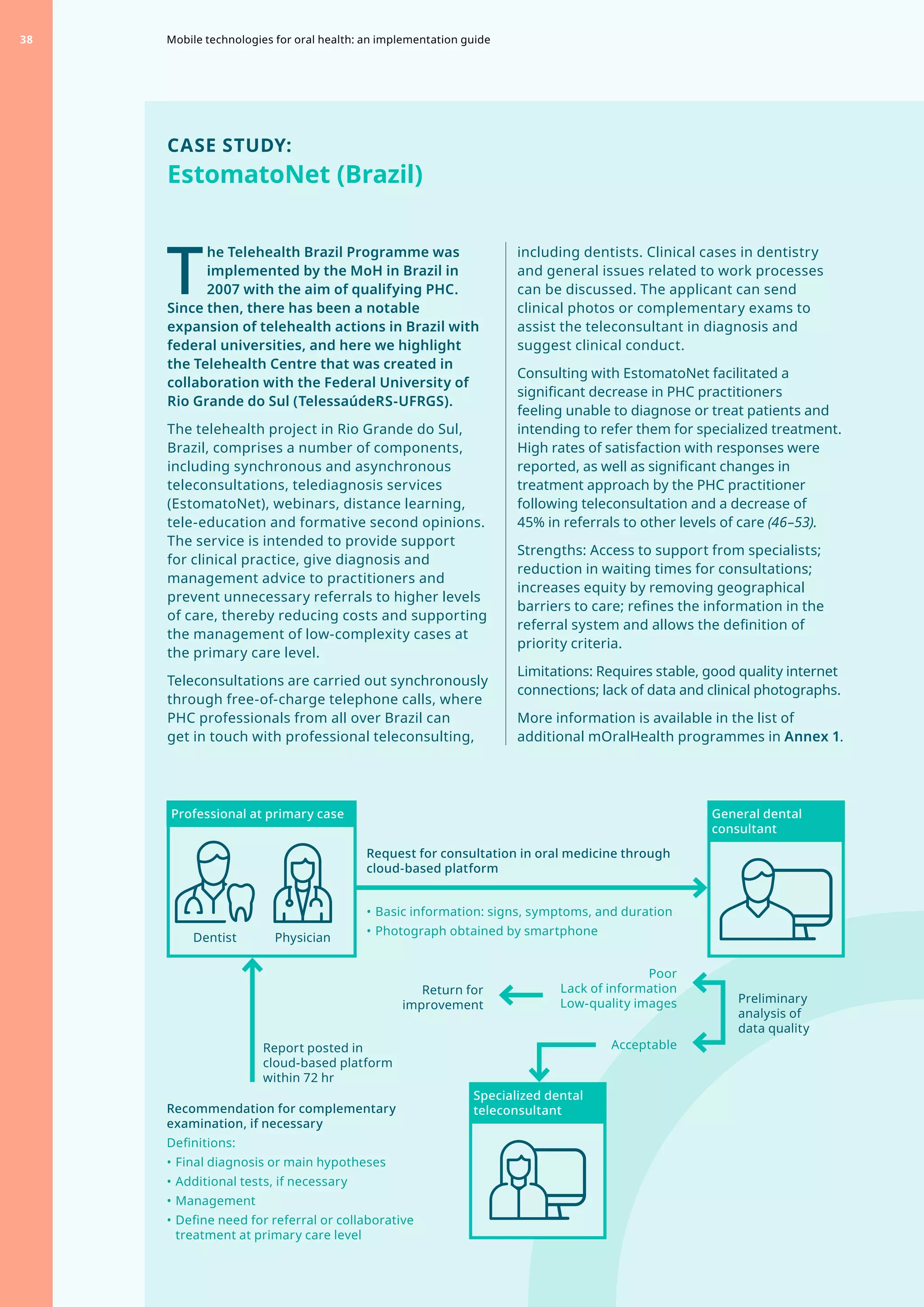 CASE STUDY:
EstomatoNet (Brazil)
T
	
he Telehealth Brazil Programme was
implemented by the MoH in Brazil in
2007 with the aim of qualifying PHC.
Since then, there has been a notable
expansion of telehealth actions in Brazil with
federal universities, and here we highlight
the Telehealth Centre that was created in
collaboration with the Federal University of
Rio Grande do Sul (TelessaúdeRS-UFRGS).
The telehealth project in Rio Grande do Sul,
Brazil, comprises a number of components,
including synchronous and asynchronous
teleconsultations, telediagnosis services
(EstomatoNet), webinars, distance learning,
tele-education and formative second opinions.
The service is intended to provide support
for clinical practice, give diagnosis and
management advice to practitioners and
prevent unnecessary referrals to higher levels
of care, thereby reducing costs and supporting
the management of low-complexity cases at
the primary care level.
Teleconsultations are carried out synchronously
through free-of-charge telephone calls, where
PHC professionals from all over Brazil can
get in touch with professional teleconsulting,
including dentists. Clinical cases in dentistry
and general issues related to work processes
can be discussed. The applicant can send
clinical photos or complementary exams to
assist the teleconsultant in diagnosis and
suggest clinical conduct.
Consulting with EstomatoNet facilitated a
significant decrease in PHC practitioners
feeling unable to diagnose or treat patients and
intending to refer them for specialized treatment.
High rates of satisfaction with responses were
reported, as well as significant changes in
treatment approach by the PHC practitioner
following teleconsultation and a decrease of
45% in referrals to other levels of care (46–53).
Strengths: Access to support from specialists;
reduction in waiting times for consultations;
increases equity by removing geographical
barriers to care; refines the information in the
referral system and allows the definition of
priority criteria.
Limitations: Requires stable, good quality internet
connections; lack of data and clinical photographs.
More information is available in the list of
additional mOralHealth programmes in Annex 1.
Recommendation for complementary
examination, if necessary
Definitions:
•	Final diagnosis or main hypotheses
•	Additional tests, if necessary
•	Management
•	Define need for referral or collaborative
treatment at primary care level
Acceptable
Request for consultation in oral medicine through
cloud-based platform
•	Basic information: signs, symptoms, and duration
•	Photograph obtained by smartphone
Report posted in
cloud-based platform
within 72 hr
Preliminary
analysis of
data quality
Return for
improvement
Poor
Lack of information
Low-quality images
Professional at primary case General dental
consultant
Dentist Physician
Specialized dental
teleconsultant
Mobile technologies for oral health: an implementation guide
38
 