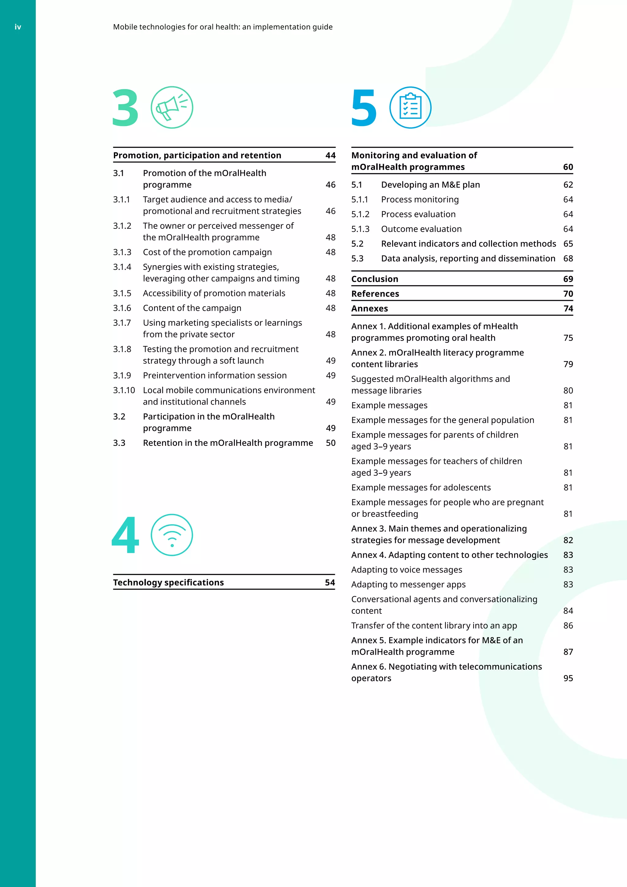 3
4
5
Promotion, participation and retention 44
3.1 	 Promotion of the mOralHealth
programme46
3.1.1 	 Target audience and access to media/
promotional and recruitment strategies 46
3.1.2 	 The owner or perceived messenger of
the mOralHealth programme 48
3.1.3 	 Cost of the promotion campaign 48
3.1.4 	 Synergies with existing strategies,
leveraging other campaigns and timing 48
3.1.5 	 Accessibility of promotion materials 48
3.1.6 	 Content of the campaign 48
3.1.7 	 Using marketing specialists or learnings
from the private sector 48
3.1.8 	 Testing the promotion and recruitment
strategy through a soft launch 49
3.1.9 	 Preintervention information session 49
3.1.10 	 Local mobile communications environment
and institutional channels 49
3.2 	 Participation in the mOralHealth
programme49
3.3 	 Retention in the mOralHealth programme 50
Technology specifications  54
Monitoring and evaluation of
mOralHealth programmes  60
5.1 	 Developing an ME plan 62
5.1.1 	 Process monitoring 64
5.1.2 	 Process evaluation 64
5.1.3 	 Outcome evaluation  64
5.2 	 Relevant indicators and collection methods  65
5.3 	 Data analysis, reporting and dissemination 68
Conclusion  69
References70
Annexes74
Annex 1. Additional examples of mHealth
programmes promoting oral health 75
Annex 2. mOralHealth literacy programme
content libraries 79
Suggested mOralHealth algorithms and
message libraries 80
Example messages  81
Example messages for the general population 81
Example messages for parents of children
aged 3–9 years 81
Example messages for teachers of children
aged 3–9 years 81
Example messages for adolescents 81
Example messages for people who are pregnant
or breastfeeding 81
Annex 3. Main themes and operationalizing
strategies for message development  82
Annex 4. Adapting content to other technologies  83
Adapting to voice messages 83
Adapting to messenger apps 83
Conversational agents and conversationalizing
content84
Transfer of the content library into an app  86
Annex 5. Example indicators for ME of an
mOralHealth programme 87
Annex 6. Negotiating with telecommunications
operators  95
Mobile technologies for oral health: an implementation guide
iv
 
