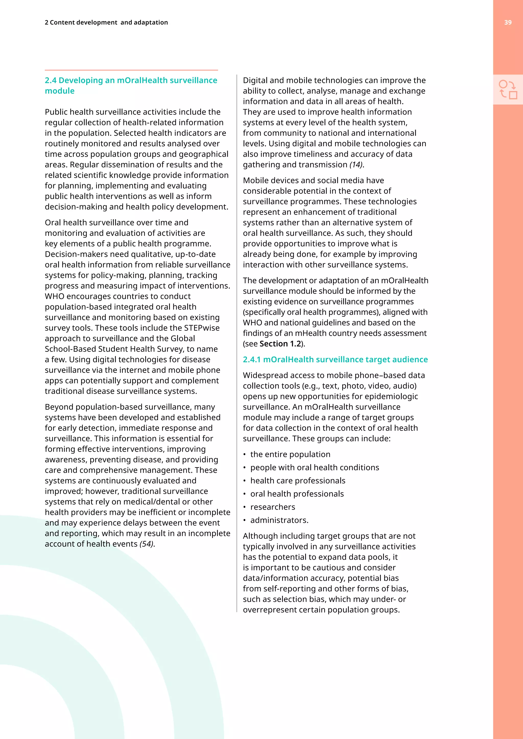2.4 Developing an mOralHealth surveillance
module
Public health surveillance activities include the
regular collection of health-related information
in the population. Selected health indicators are
routinely monitored and results analysed over
time across population groups and geographical
areas. Regular dissemination of results and the
related scientific knowledge provide information
for planning, implementing and evaluating
public health interventions as well as inform
decision-making and health policy development.
Oral health surveillance over time and
monitoring and evaluation of activities are
key elements of a public health programme.
Decision-makers need qualitative, up-to-date
oral health information from reliable surveillance
systems for policy-making, planning, tracking
progress and measuring impact of interventions.
WHO encourages countries to conduct
population-based integrated oral health
surveillance and monitoring based on existing
survey tools. These tools include the STEPwise
approach to surveillance and the Global
School-Based Student Health Survey, to name
a few. Using digital technologies for disease
surveillance via the internet and mobile phone
apps can potentially support and complement
traditional disease surveillance systems.
Beyond population-based surveillance, many
systems have been developed and established
for early detection, immediate response and
surveillance. This information is essential for
forming effective interventions, improving
awareness, preventing disease, and providing
care and comprehensive management. These
systems are continuously evaluated and
improved; however, traditional surveillance
systems that rely on medical/dental or other
health providers may be inefficient or incomplete
and may experience delays between the event
and reporting, which may result in an incomplete
account of health events (54).
Digital and mobile technologies can improve the
ability to collect, analyse, manage and exchange
information and data in all areas of health.
They are used to improve health information
systems at every level of the health system,
from community to national and international
levels. Using digital and mobile technologies can
also improve timeliness and accuracy of data
gathering and transmission (14).
Mobile devices and social media have
considerable potential in the context of
surveillance programmes. These technologies
represent an enhancement of traditional
systems rather than an alternative system of
oral health surveillance. As such, they should
provide opportunities to improve what is
already being done, for example by improving
interaction with other surveillance systems.
The development or adaptation of an mOralHealth
surveillance module should be informed by the
existing evidence on surveillance programmes
(specifically oral health programmes), aligned with
WHO and national guidelines and based on the
findings of an mHealth country needs assessment
(see Section 1.2).
2.4.1 mOralHealth surveillance target audience
Widespread access to mobile phone–based data
collection tools (e.g., text, photo, video, audio)
opens up new opportunities for epidemiologic
surveillance. An mOralHealth surveillance
module may include a range of target groups
for data collection in the context of oral health
surveillance. These groups can include:
•	 the entire population
•	 people with oral health conditions
•	 health care professionals
•	 oral health professionals
•	 researchers
•	 administrators.
Although including target groups that are not
typically involved in any surveillance activities
has the potential to expand data pools, it
is important to be cautious and consider
data/information accuracy, potential bias
from self-reporting and other forms of bias,
such as selection bias, which may under- or
overrepresent certain population groups.
39
2 Content development 
and adaptation 39
 