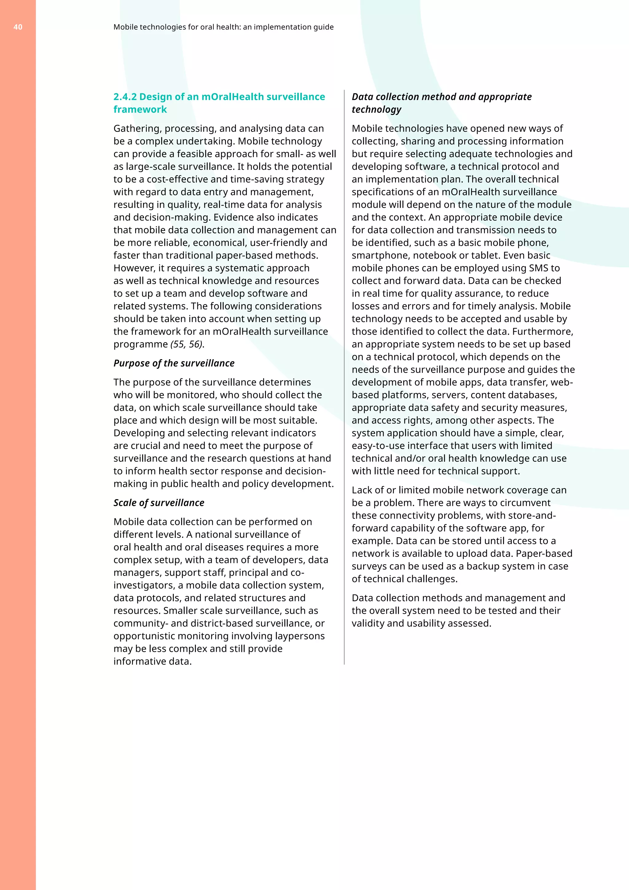 2.4.2 Design of an mOralHealth surveillance
framework
Gathering, processing, and analysing data can
be a complex undertaking. Mobile technology
can provide a feasible approach for small- as well
as large-scale surveillance. It holds the potential
to be a cost-effective and time-saving strategy
with regard to data entry and management,
resulting in quality, real-time data for analysis
and decision-making. Evidence also indicates
that mobile data collection and management can
be more reliable, economical, user-friendly and
faster than traditional paper-based methods.
However, it requires a systematic approach
as well as technical knowledge and resources
to set up a team and develop software and
related systems. The following considerations
should be taken into account when setting up
the framework for an mOralHealth surveillance
programme (55, 56).
Purpose of the surveillance
The purpose of the surveillance determines
who will be monitored, who should collect the
data, on which scale surveillance should take
place and which design will be most suitable.
Developing and selecting relevant indicators
are crucial and need to meet the purpose of
surveillance and the research questions at hand
to inform health sector response and decision-
making in public health and policy development.
Scale of surveillance
Mobile data collection can be performed on
different levels. A national surveillance of
oral health and oral diseases requires a more
complex setup, with a team of developers, data
managers, support staff, principal and co-
investigators, a mobile data collection system,
data protocols, and related structures and
resources. Smaller scale surveillance, such as
community- and district-based surveillance, or
opportunistic monitoring involving laypersons
may be less complex and still provide
informative data.
Data collection method and appropriate
technology
Mobile technologies have opened new ways of
collecting, sharing and processing information
but require selecting adequate technologies and
developing software, a technical protocol and
an implementation plan. The overall technical
specifications of an mOralHealth surveillance
module will depend on the nature of the module
and the context. An appropriate mobile device
for data collection and transmission needs to
be identified, such as a basic mobile phone,
smartphone, notebook or tablet. Even basic
mobile phones can be employed using SMS to
collect and forward data. Data can be checked
in real time for quality assurance, to reduce
losses and errors and for timely analysis. Mobile
technology needs to be accepted and usable by
those identified to collect the data. Furthermore,
an appropriate system needs to be set up based
on a technical protocol, which depends on the
needs of the surveillance purpose and guides the
development of mobile apps, data transfer, web-
based platforms, servers, content databases,
appropriate data safety and security measures,
and access rights, among other aspects. The
system application should have a simple, clear,
easy-to-use interface that users with limited
technical and/or oral health knowledge can use
with little need for technical support.
Lack of or limited mobile network coverage can
be a problem. There are ways to circumvent
these connectivity problems, with store-and-
forward capability of the software app, for
example. Data can be stored until access to a
network is available to upload data. Paper-based
surveys can be used as a backup system in case
of technical challenges.
Data collection methods and management and
the overall system need to be tested and their
validity and usability assessed.
Mobile technologies for oral health: an implementation guide
40
 