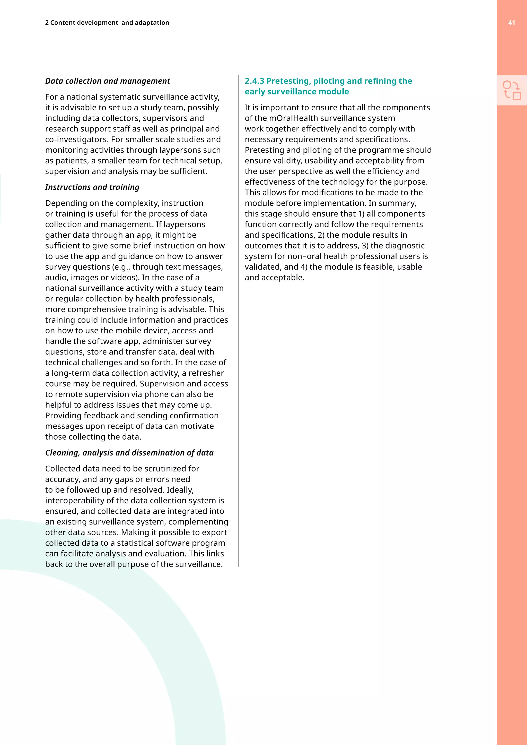 Data collection and management
For a national systematic surveillance activity,
it is advisable to set up a study team, possibly
including data collectors, supervisors and
research support staff as well as principal and
co-investigators. For smaller scale studies and
monitoring activities through laypersons such
as patients, a smaller team for technical setup,
supervision and analysis may be sufficient.
Instructions and training
Depending on the complexity, instruction
or training is useful for the process of data
collection and management. If laypersons
gather data through an app, it might be
sufficient to give some brief instruction on how
to use the app and guidance on how to answer
survey questions (e.g., through text messages,
audio, images or videos). In the case of a
national surveillance activity with a study team
or regular collection by health professionals,
more comprehensive training is advisable. This
training could include information and practices
on how to use the mobile device, access and
handle the software app, administer survey
questions, store and transfer data, deal with
technical challenges and so forth. In the case of
a long-term data collection activity, a refresher
course may be required. Supervision and access
to remote supervision via phone can also be
helpful to address issues that may come up.
Providing feedback and sending confirmation
messages upon receipt of data can motivate
those collecting the data.
Cleaning, analysis and dissemination of data
Collected data need to be scrutinized for
accuracy, and any gaps or errors need
to be followed up and resolved. Ideally,
interoperability of the data collection system is
ensured, and collected data are integrated into
an existing surveillance system, complementing
other data sources. Making it possible to export
collected data to a statistical software program
can facilitate analysis and evaluation. This links
back to the overall purpose of the surveillance.
2.4.3 Pretesting, piloting and refining the
early surveillance module
It is important to ensure that all the components
of the mOralHealth surveillance system
work together effectively and to comply with
necessary requirements and specifications.
Pretesting and piloting of the programme should
ensure validity, usability and acceptability from
the user perspective as well the efficiency and
effectiveness of the technology for the purpose.
This allows for modifications to be made to the
module before implementation. In summary,
this stage should ensure that 1) all components
function correctly and follow the requirements
and specifications, 2) the module results in
outcomes that it is to address, 3) the diagnostic
system for non–oral health professional users is
validated, and 4) the module is feasible, usable
and acceptable.
41
2 Content development 
and adaptation 41
 