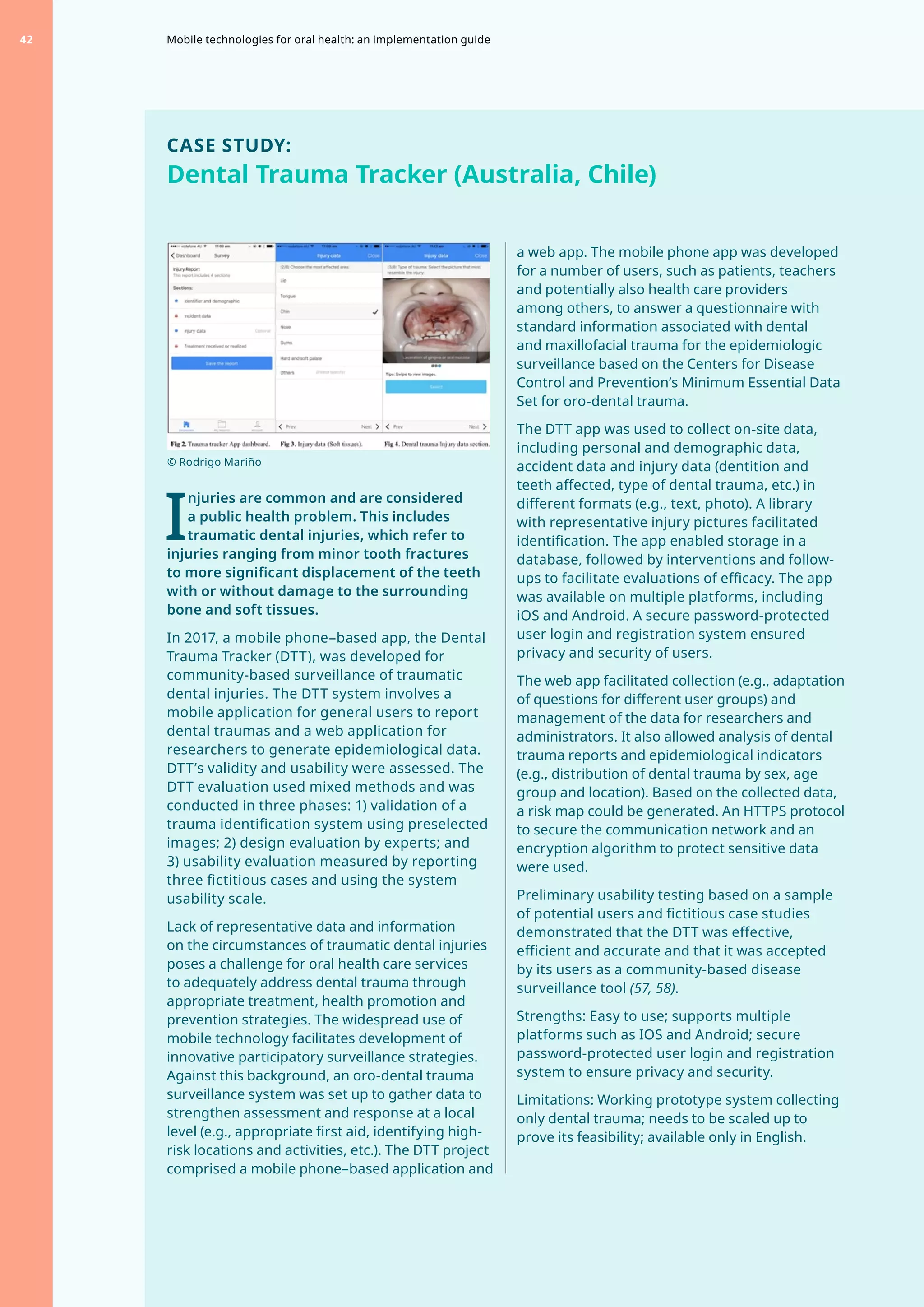 CASE STUDY:
Dental Trauma Tracker (Australia, Chile)
I
njuries are common and are considered
a public health problem. This includes
traumatic dental injuries, which refer to
injuries ranging from minor tooth fractures
to more significant displacement of the teeth
with or without damage to the surrounding
bone and soft tissues.
In 2017, a mobile phone–based app, the Dental
Trauma Tracker (DTT), was developed for
community-based surveillance of traumatic
dental injuries. The DTT system involves a
mobile application for general users to report
dental traumas and a web application for
researchers to generate epidemiological data.
DTT’s validity and usability were assessed. The
DTT evaluation used mixed methods and was
conducted in three phases: 1) validation of a
trauma identification system using preselected
images; 2) design evaluation by experts; and
3) usability evaluation measured by reporting
three fictitious cases and using the system
usability scale.
Lack of representative data and information
on the circumstances of traumatic dental injuries
poses a challenge for oral health care services
to adequately address dental trauma through
appropriate treatment, health promotion and
prevention strategies. The widespread use of
mobile technology facilitates development of
innovative participatory surveillance strategies.
Against this background, an oro-dental trauma
surveillance system was set up to gather data to
strengthen assessment and response at a local
level (e.g., appropriate first aid, identifying high-
risk locations and activities, etc.). The DTT project
comprised a mobile phone–based application and
a web app. The mobile phone app was developed
for a number of users, such as patients, teachers
and potentially also health care providers
among others, to answer a questionnaire with
standard information associated with dental
and maxillofacial trauma for the epidemiologic
surveillance based on the Centers for Disease
Control and Prevention’s Minimum Essential Data
Set for oro-dental trauma.
The DTT app was used to collect on-site data,
including personal and demographic data,
accident data and injury data (dentition and
teeth affected, type of dental trauma, etc.) in
different formats (e.g., text, photo). A library
with representative injury pictures facilitated
identification. The app enabled storage in a
database, followed by interventions and follow-
ups to facilitate evaluations of efficacy. The app
was available on multiple platforms, including
iOS and Android. A secure password-protected
user login and registration system ensured
privacy and security of users.
The web app facilitated collection (e.g., adaptation
of questions for different user groups) and
management of the data for researchers and
administrators. It also allowed analysis of dental
trauma reports and epidemiological indicators
(e.g., distribution of dental trauma by sex, age
group and location). Based on the collected data,
a risk map could be generated. An HTTPS protocol
to secure the communication network and an
encryption algorithm to protect sensitive data
were used.
Preliminary usability testing based on a sample
of potential users and fictitious case studies
demonstrated that the DTT was effective,
efficient and accurate and that it was accepted
by its users as a community-based disease
surveillance tool (57, 58).
Strengths: Easy to use; supports multiple
platforms such as IOS and Android; secure
password-protected user login and registration
system to ensure privacy and security.
Limitations: Working prototype system collecting
only dental trauma; needs to be scaled up to
prove its feasibility; available only in English.
© Rodrigo Mariño
Mobile technologies for oral health: an implementation guide
42
 