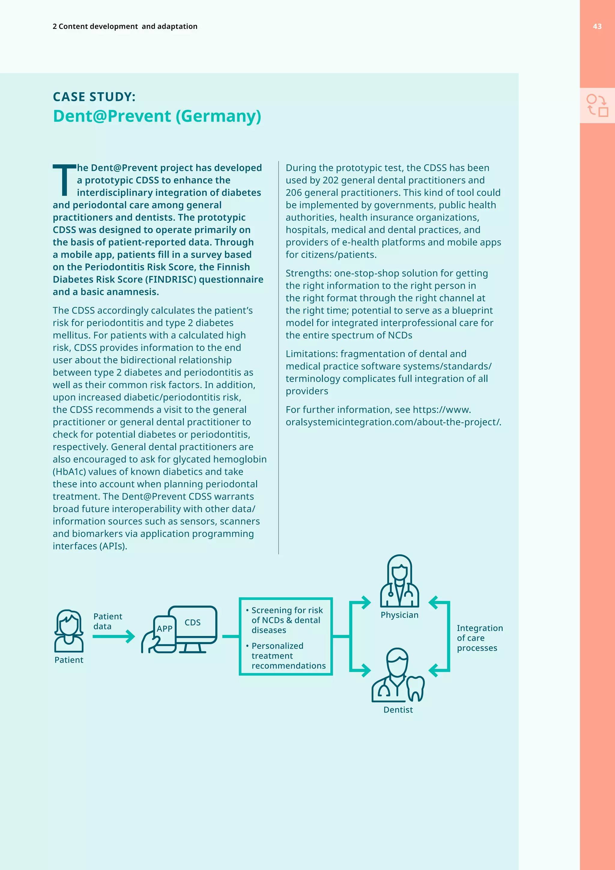 CASE STUDY:
Dent@Prevent (Germany)
T
he Dent@Prevent project has developed
a prototypic CDSS to enhance the
interdisciplinary integration of diabetes
and periodontal care among general
practitioners and dentists. The prototypic
CDSS was designed to operate primarily on
the basis of patient-reported data. Through
a mobile app, patients fill in a survey based
on the Periodontitis Risk Score, the Finnish
Diabetes Risk Score (FINDRISC) questionnaire
and a basic anamnesis.
The CDSS accordingly calculates the patient’s
risk for periodontitis and type 2 diabetes
mellitus. For patients with a calculated high
risk, CDSS provides information to the end
user about the bidirectional relationship
between type 2 diabetes and periodontitis as
well as their common risk factors. In addition,
upon increased diabetic/periodontitis risk,
the CDSS recommends a visit to the general
practitioner or general dental practitioner to
check for potential diabetes or periodontitis,
respectively. General dental practitioners are
also encouraged to ask for glycated hemoglobin
(HbA1c) values of known diabetics and take
these into account when planning periodontal
treatment. The Dent@Prevent CDSS warrants
broad future interoperability with other data/
information sources such as sensors, scanners
and biomarkers via application programming
interfaces (APIs).
During the prototypic test, the CDSS has been
used by 202 general dental practitioners and
206 general practitioners. This kind of tool could
be implemented by governments, public health
authorities, health insurance organizations,
hospitals, medical and dental practices, and
providers of e-health platforms and mobile apps
for citizens/patients.
Strengths: one-stop-shop solution for getting
the right information to the right person in
the right format through the right channel at
the right time; potential to serve as a blueprint
model for integrated interprofessional care for
the entire spectrum of NCDs
Limitations: fragmentation of dental and
medical practice software systems/standards/
terminology complicates full integration of all
providers
For further information, see https://www.
oralsystemicintegration.com/about-the-project/.
Physician
Dentist
Patient
Patient
data CDS
APP
•	Screening for risk
of NCDs  dental
diseases
•	Personalized
treatment
recommendations
Integration
of care
processes
43
2 Content development 
and adaptation 43
 