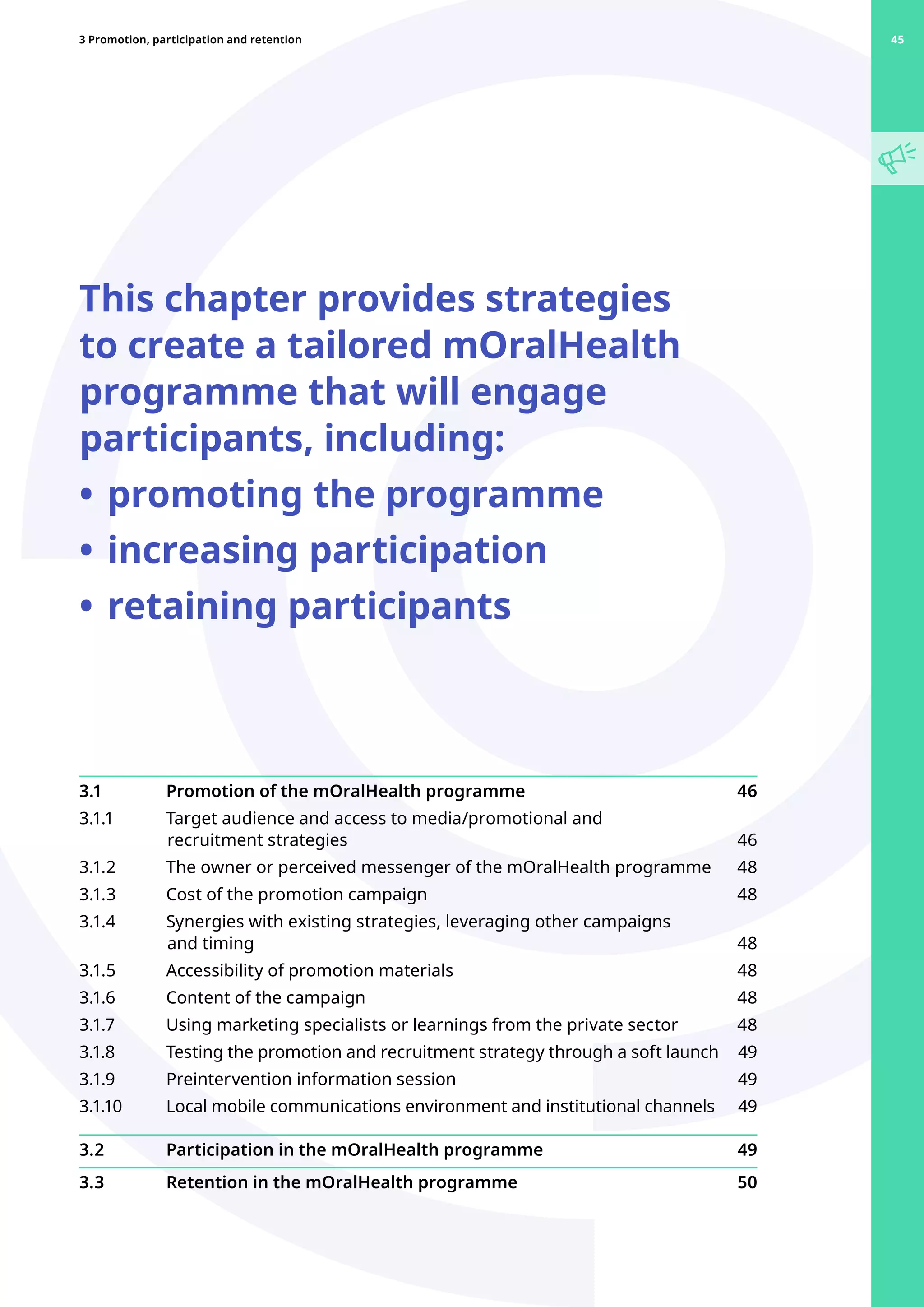 This chapter provides strategies
to create a tailored mOralHealth
programme that will engage
participants, including:
•	promoting the programme
•	increasing participation
•	retaining participants
3.1 	 Promotion of the mOralHealth programme 46
3.1.1 	 Target audience and access to media/promotional and
recruitment strategies 46
3.1.2 	 The owner or perceived messenger of the mOralHealth programme 48
3.1.3 	 Cost of the promotion campaign 48
3.1.4 	 Synergies with existing strategies, leveraging other campaigns
and timing 48
3.1.5 	 Accessibility of promotion materials 48
3.1.6 	 Content of the campaign 48
3.1.7 	 Using marketing specialists or learnings from the private sector 48
3.1.8 	 Testing the promotion and recruitment strategy through a soft launch 49
3.1.9 	 Preintervention information session 49
3.1.10 	 Local mobile communications environment and institutional channels 49
3.2 	 Participation in the mOralHealth programme 49
3.3 	 Retention in the mOralHealth programme 50
45
3 Promotion, participation and retention 45
 