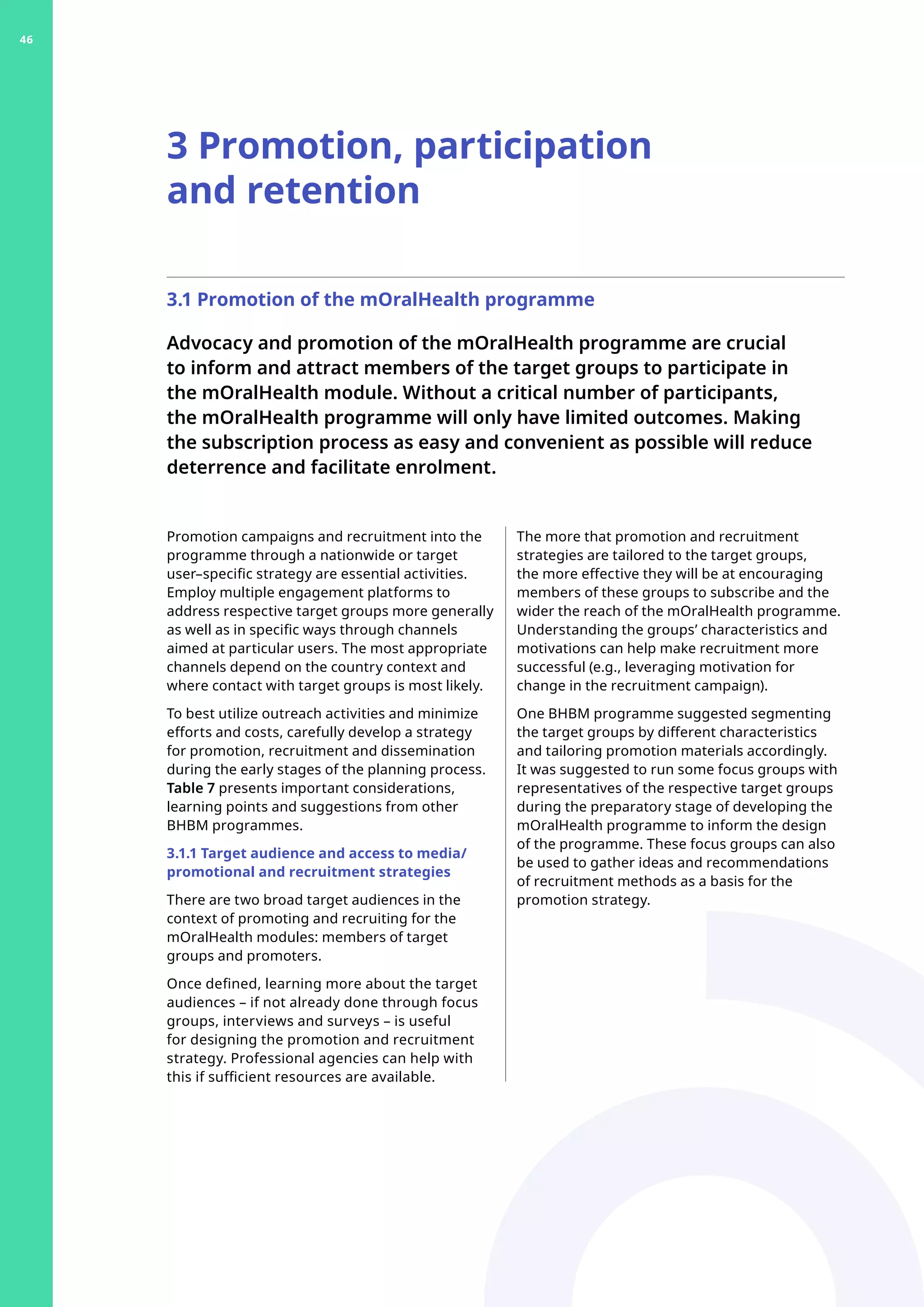 3.1 Promotion of the mOralHealth programme
Advocacy and promotion of the mOralHealth programme are crucial
to inform and attract members of the target groups to participate in
the mOralHealth module. Without a critical number of participants,
the mOralHealth programme will only have limited outcomes. Making
the subscription process as easy and convenient as possible will reduce
deterrence and facilitate enrolment.
Promotion campaigns and recruitment into the
programme through a nationwide or target
user–specific strategy are essential activities.
Employ multiple engagement platforms to
address respective target groups more generally
as well as in specific ways through channels
aimed at particular users. The most appropriate
channels depend on the country context and
where contact with target groups is most likely.
To best utilize outreach activities and minimize
efforts and costs, carefully develop a strategy
for promotion, recruitment and dissemination
during the early stages of the planning process.
Table 7 presents important considerations,
learning points and suggestions from other
BHBM programmes.
3.1.1 Target audience and access to media/
promotional and recruitment strategies
There are two broad target audiences in the
context of promoting and recruiting for the
mOralHealth modules: members of target
groups and promoters.
Once defined, learning more about the target
audiences – if not already done through focus
groups, interviews and surveys – is useful
for designing the promotion and recruitment
strategy. Professional agencies can help with
this if sufficient resources are available.
3 Promotion, participation
and retention
The more that promotion and recruitment
strategies are tailored to the target groups,
the more effective they will be at encouraging
members of these groups to subscribe and the
wider the reach of the mOralHealth programme.
Understanding the groups’ characteristics and
motivations can help make recruitment more
successful (e.g., leveraging motivation for
change in the recruitment campaign).
One BHBM programme suggested segmenting
the target groups by different characteristics
and tailoring promotion materials accordingly.
It was suggested to run some focus groups with
representatives of the respective target groups
during the preparatory stage of developing the
mOralHealth programme to inform the design
of the programme. These focus groups can also
be used to gather ideas and recommendations
of recruitment methods as a basis for the
promotion strategy.
46
 