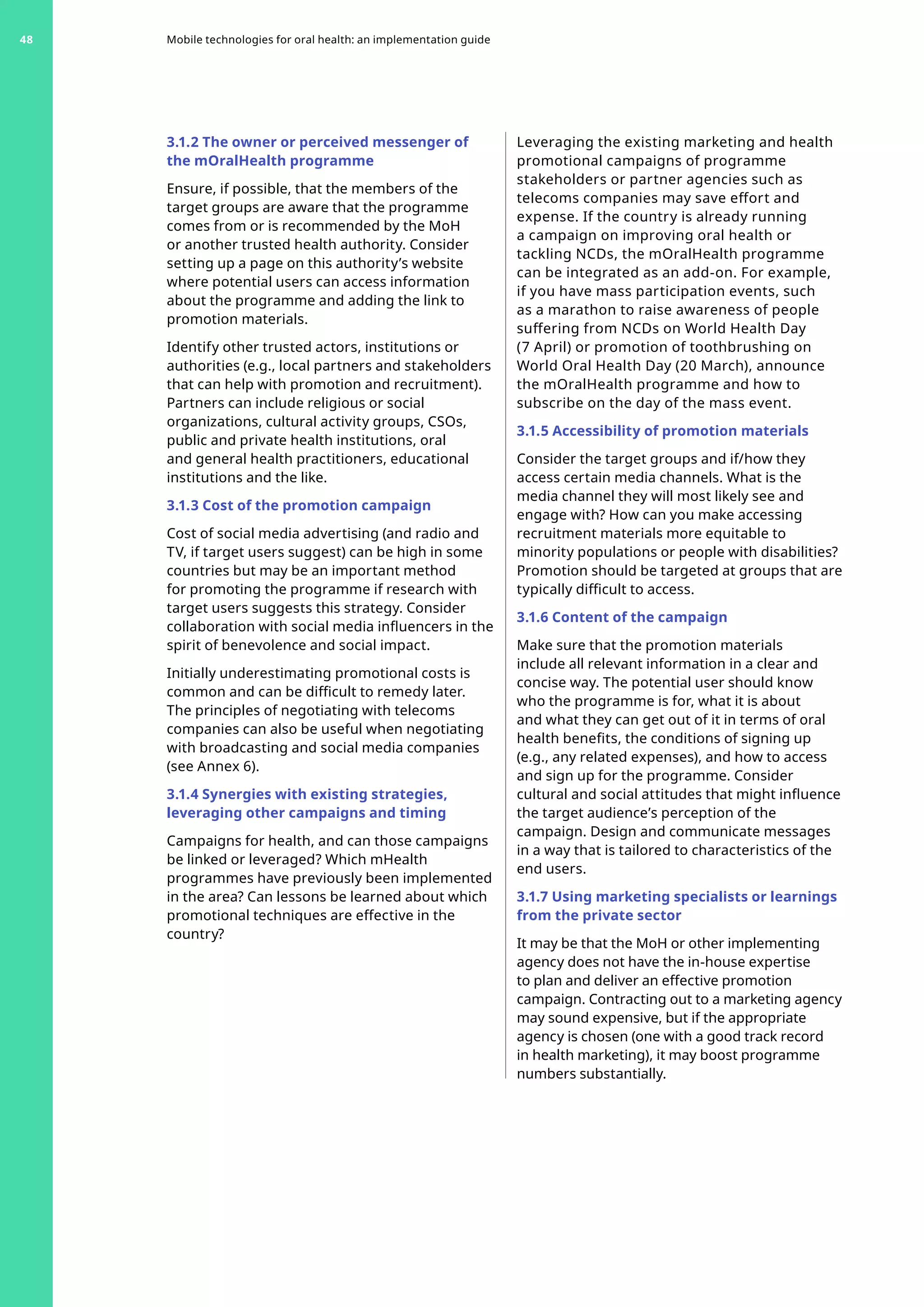 3.1.2 The owner or perceived messenger of
the mOralHealth programme
Ensure, if possible, that the members of the
target groups are aware that the programme
comes from or is recommended by the MoH
or another trusted health authority. Consider
setting up a page on this authority’s website
where potential users can access information
about the programme and adding the link to
promotion materials.
Identify other trusted actors, institutions or
authorities (e.g., local partners and stakeholders
that can help with promotion and recruitment).
Partners can include religious or social
organizations, cultural activity groups, CSOs,
public and private health institutions, oral
and general health practitioners, educational
institutions and the like.
3.1.3 Cost of the promotion campaign
Cost of social media advertising (and radio and
TV, if target users suggest) can be high in some
countries but may be an important method
for promoting the programme if research with
target users suggests this strategy. Consider
collaboration with social media influencers in the
spirit of benevolence and social impact.
Initially underestimating promotional costs is
common and can be difficult to remedy later.
The principles of negotiating with telecoms
companies can also be useful when negotiating
with broadcasting and social media companies
(see Annex 6).
3.1.4 Synergies with existing strategies,
leveraging other campaigns and timing
Campaigns for health, and can those campaigns
be linked or leveraged? Which mHealth
programmes have previously been implemented
in the area? Can lessons be learned about which
promotional techniques are effective in the
country?
Leveraging the existing marketing and health
promotional campaigns of programme
stakeholders or partner agencies such as
telecoms companies may save effort and
expense. If the country is already running
a campaign on improving oral health or
tackling NCDs, the mOralHealth programme
can be integrated as an add-on. For example,
if you have mass participation events, such
as a marathon to raise awareness of people
suffering from NCDs on World Health Day
(7 April) or promotion of toothbrushing on
World Oral Health Day (20 March), announce
the mOralHealth programme and how to
subscribe on the day of the mass event.
3.1.5 Accessibility of promotion materials
Consider the target groups and if/how they
access certain media channels. What is the
media channel they will most likely see and
engage with? How can you make accessing
recruitment materials more equitable to
minority populations or people with disabilities?
Promotion should be targeted at groups that are
typically difficult to access.
3.1.6 Content of the campaign
Make sure that the promotion materials
include all relevant information in a clear and
concise way. The potential user should know
who the programme is for, what it is about
and what they can get out of it in terms of oral
health benefits, the conditions of signing up
(e.g., any related expenses), and how to access
and sign up for the programme. Consider
cultural and social attitudes that might influence
the target audience’s perception of the
campaign. Design and communicate messages
in a way that is tailored to characteristics of the
end users.
3.1.7 Using marketing specialists or learnings
from the private sector
It may be that the MoH or other implementing
agency does not have the in-house expertise
to plan and deliver an effective promotion
campaign. Contracting out to a marketing agency
may sound expensive, but if the appropriate
agency is chosen (one with a good track record
in health marketing), it may boost programme
numbers substantially.
Mobile technologies for oral health: an implementation guide
48
 