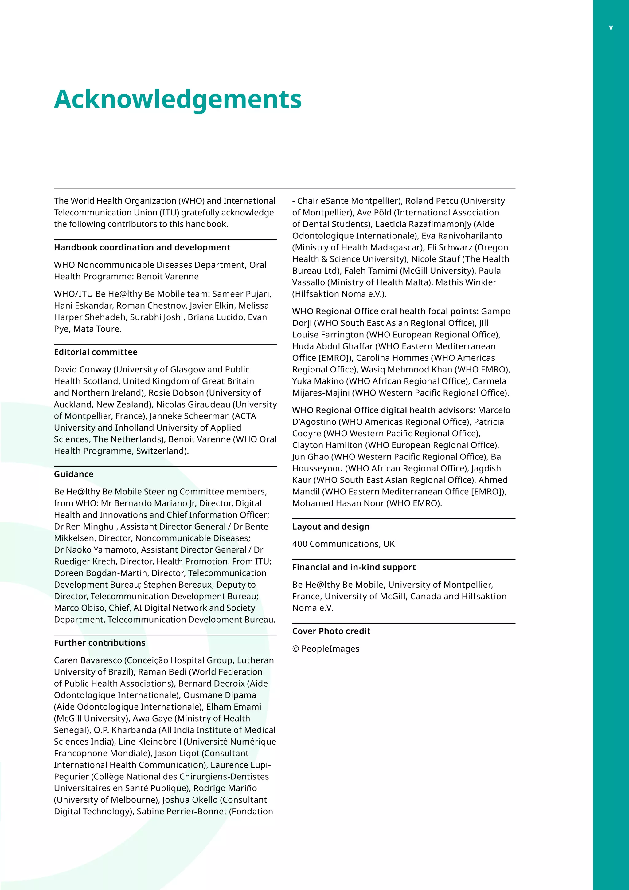 Acknowledgements
- Chair eSante Montpellier), Roland Petcu (University
of Montpellier), Ave Põld (International Association
of Dental Students), Laeticia Razafimamonjy (Aide
Odontologique Internationale), Eva Ranivoharilanto
(Ministry of Health Madagascar), Eli Schwarz (Oregon
Health  Science University), Nicole Stauf (The Health
Bureau Ltd), Faleh Tamimi (McGill University), Paula
Vassallo (Ministry of Health Malta), Mathis Winkler
(Hilfsaktion Noma e.V.).
WHO Regional Office oral health focal points: Gampo
Dorji (WHO South East Asian Regional Office), Jill
Louise Farrington (WHO European Regional Office),
Huda Abdul Ghaffar (WHO Eastern Mediterranean
Office [EMRO]), Carolina Hommes (WHO Americas
Regional Office), Wasiq Mehmood Khan (WHO EMRO),
Yuka Makino (WHO African Regional Office), Carmela
Mijares-Majini (WHO Western Pacific Regional Office).
WHO Regional Office digital health advisors: Marcelo
D’Agostino (WHO Americas Regional Office), Patricia
Codyre (WHO Western Pacific Regional Office),
Clayton Hamilton (WHO European Regional Office),
Jun Ghao (WHO Western Pacific Regional Office), Ba
Housseynou (WHO African Regional Office), Jagdish
Kaur (WHO South East Asian Regional Office), Ahmed
Mandil (WHO Eastern Mediterranean Office [EMRO]),
Mohamed Hasan Nour (WHO EMRO).
Layout and design
400 Communications, UK
Financial and in-kind support
Be He@lthy Be Mobile, University of Montpellier,
France, University of McGill, Canada and Hilfsaktion
Noma e.V.
Cover Photo credit
© PeopleImages
 
The World Health Organization (WHO) and International
Telecommunication Union (ITU) gratefully acknowledge
the following contributors to this handbook.
Handbook coordination and development
WHO Noncommunicable Diseases Department, Oral
Health Programme: Benoit Varenne
WHO/ITU Be He@lthy Be Mobile team: Sameer Pujari,
Hani Eskandar, Roman Chestnov, Javier Elkin, Melissa
Harper Shehadeh, Surabhi Joshi, Briana Lucido, Evan
Pye, Mata Toure.
Editorial committee
David Conway (University of Glasgow and Public
Health Scotland, United Kingdom of Great Britain
and Northern Ireland), Rosie Dobson (University of
Auckland, New Zealand), Nicolas Giraudeau (University
of Montpellier, France), Janneke Scheerman (ACTA
University and Inholland University of Applied
Sciences, The Netherlands), Benoit Varenne (WHO Oral
Health Programme, Switzerland).
Guidance
Be He@lthy Be Mobile Steering Committee members,
from WHO: Mr Bernardo Mariano Jr, Director, Digital
Health and Innovations and Chief Information Officer;
Dr Ren Minghui, Assistant Director General / Dr Bente
Mikkelsen, Director, Noncommunicable Diseases;
Dr Naoko Yamamoto, Assistant Director General / Dr
Ruediger Krech, Director, Health Promotion. From ITU:
Doreen Bogdan-Martin, Director, Telecommunication
Development Bureau; Stephen Bereaux, Deputy to
Director, Telecommunication Development Bureau;
Marco Obiso, Chief, AI Digital Network and Society
Department, Telecommunication Development Bureau.
Further contributions
Caren Bavaresco (Conceição Hospital Group, Lutheran
University of Brazil), Raman Bedi (World Federation
of Public Health Associations), Bernard Decroix (Aide
Odontologique Internationale), Ousmane Dipama
(Aide Odontologique Internationale), Elham Emami
(McGill University), Awa Gaye (Ministry of Health
Senegal), O.P. Kharbanda (All India Institute of Medical
Sciences India), Line Kleinebreil (Université Numérique
Francophone Mondiale), Jason Ligot (Consultant
International Health Communication), Laurence Lupi-
Pegurier (Collège National des Chirurgiens-Dentistes
Universitaires en Santé Publique), Rodrigo Mariño
(University of Melbourne), Joshua Okello (Consultant
Digital Technology), Sabine Perrier-Bonnet (Fondation
v
 