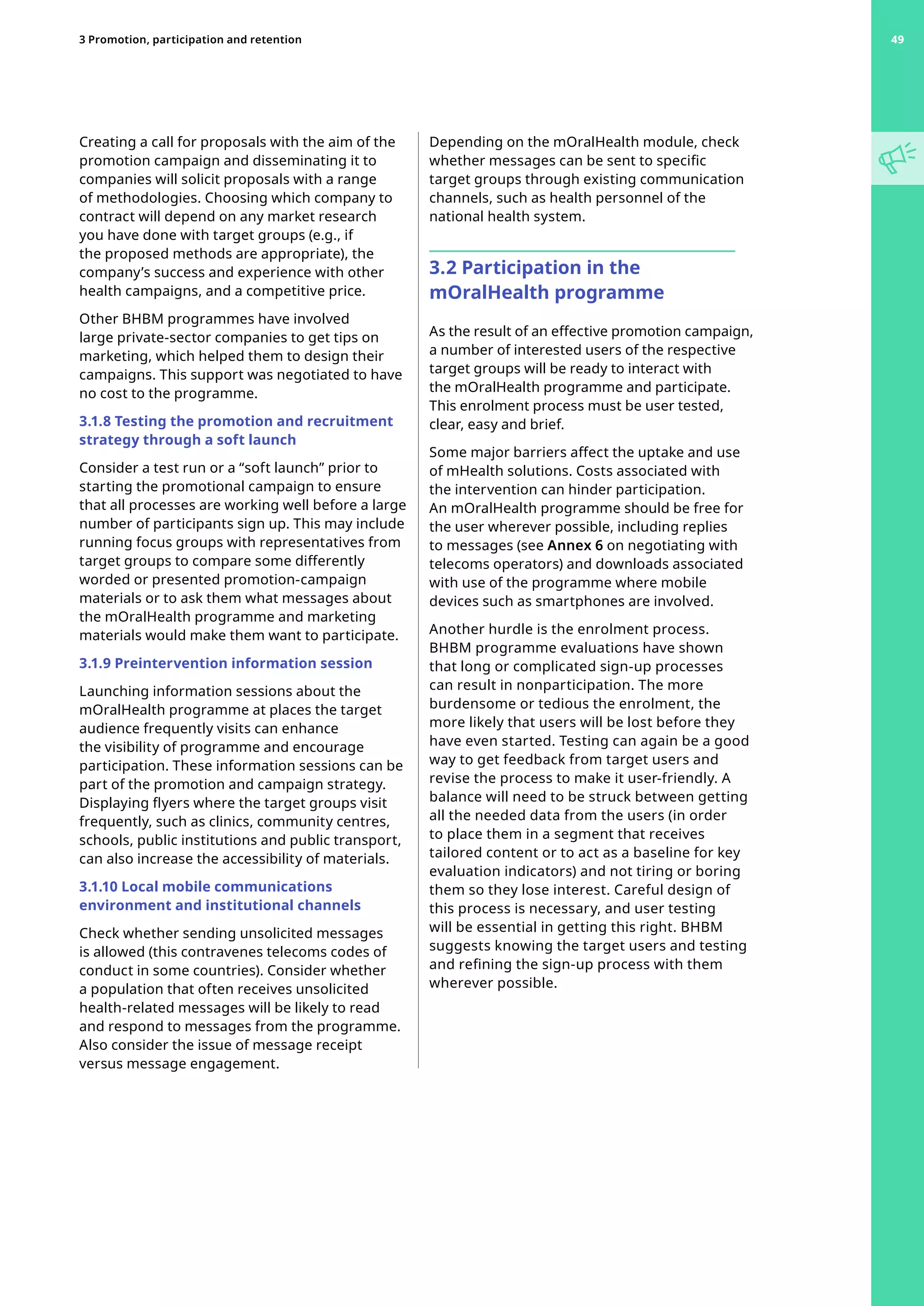 Creating a call for proposals with the aim of the
promotion campaign and disseminating it to
companies will solicit proposals with a range
of methodologies. Choosing which company to
contract will depend on any market research
you have done with target groups (e.g., if
the proposed methods are appropriate), the
company’s success and experience with other
health campaigns, and a competitive price.
Other BHBM programmes have involved
large private-sector companies to get tips on
marketing, which helped them to design their
campaigns. This support was negotiated to have
no cost to the programme.
3.1.8 Testing the promotion and recruitment
strategy through a soft launch
Consider a test run or a “soft launch” prior to
starting the promotional campaign to ensure
that all processes are working well before a large
number of participants sign up. This may include
running focus groups with representatives from
target groups to compare some differently
worded or presented promotion-campaign
materials or to ask them what messages about
the mOralHealth programme and marketing
materials would make them want to participate.
3.1.9 Preintervention information session
Launching information sessions about the
mOralHealth programme at places the target
audience frequently visits can enhance
the visibility of programme and encourage
participation. These information sessions can be
part of the promotion and campaign strategy.
Displaying flyers where the target groups visit
frequently, such as clinics, community centres,
schools, public institutions and public transport,
can also increase the accessibility of materials.
3.1.10 Local mobile communications
environment and institutional channels
Check whether sending unsolicited messages
is allowed (this contravenes telecoms codes of
conduct in some countries). Consider whether
a population that often receives unsolicited
health-related messages will be likely to read
and respond to messages from the programme.
Also consider the issue of message receipt
versus message engagement.
Depending on the mOralHealth module, check
whether messages can be sent to specific
target groups through existing communication
channels, such as health personnel of the
national health system.
3.2 Participation in the
mOralHealth programme
As the result of an effective promotion campaign,
a number of interested users of the respective
target groups will be ready to interact with
the mOralHealth programme and participate.
This enrolment process must be user tested,
clear, easy and brief.
Some major barriers affect the uptake and use
of mHealth solutions. Costs associated with
the intervention can hinder participation.
An mOralHealth programme should be free for
the user wherever possible, including replies
to messages (see Annex 6 on negotiating with
telecoms operators) and downloads associated
with use of the programme where mobile
devices such as smartphones are involved.
Another hurdle is the enrolment process.
BHBM programme evaluations have shown
that long or complicated sign-up processes
can result in nonparticipation. The more
burdensome or tedious the enrolment, the
more likely that users will be lost before they
have even started. Testing can again be a good
way to get feedback from target users and
revise the process to make it user-friendly. A
balance will need to be struck between getting
all the needed data from the users (in order
to place them in a segment that receives
tailored content or to act as a baseline for key
evaluation indicators) and not tiring or boring
them so they lose interest. Careful design of
this process is necessary, and user testing
will be essential in getting this right. BHBM
suggests knowing the target users and testing
and refining the sign-up process with them
wherever possible.
49
3 Promotion, participation and retention 49
 