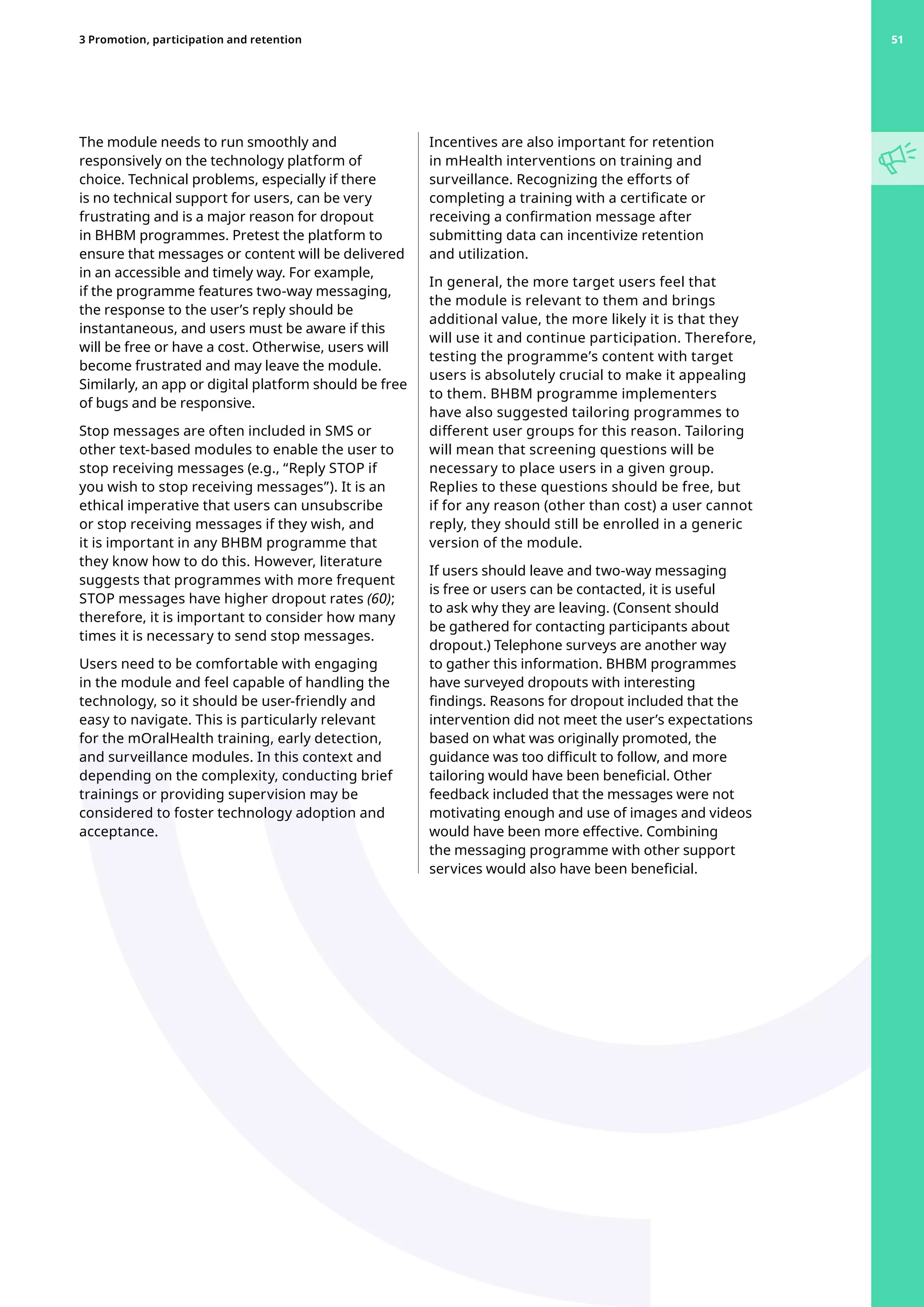 The module needs to run smoothly and
responsively on the technology platform of
choice. Technical problems, especially if there
is no technical support for users, can be very
frustrating and is a major reason for dropout
in BHBM programmes. Pretest the platform to
ensure that messages or content will be delivered
in an accessible and timely way. For example,
if the programme features two-way messaging,
the response to the user’s reply should be
instantaneous, and users must be aware if this
will be free or have a cost. Otherwise, users will
become frustrated and may leave the module.
Similarly, an app or digital platform should be free
of bugs and be responsive.
Stop messages are often included in SMS or
other text-based modules to enable the user to
stop receiving messages (e.g., “Reply STOP if
you wish to stop receiving messages”). It is an
ethical imperative that users can unsubscribe
or stop receiving messages if they wish, and
it is important in any BHBM programme that
they know how to do this. However, literature
suggests that programmes with more frequent
STOP messages have higher dropout rates (60);
therefore, it is important to consider how many
times it is necessary to send stop messages.
Users need to be comfortable with engaging
in the module and feel capable of handling the
technology, so it should be user-friendly and
easy to navigate. This is particularly relevant
for the mOralHealth training, early detection,
and surveillance modules. In this context and
depending on the complexity, conducting brief
trainings or providing supervision may be
considered to foster technology adoption and
acceptance.
Incentives are also important for retention
in mHealth interventions on training and
surveillance. Recognizing the efforts of
completing a training with a certificate or
receiving a confirmation message after
submitting data can incentivize retention
and utilization.
In general, the more target users feel that
the module is relevant to them and brings
additional value, the more likely it is that they
will use it and continue participation. Therefore,
testing the programme’s content with target
users is absolutely crucial to make it appealing
to them. BHBM programme implementers
have also suggested tailoring programmes to
different user groups for this reason. Tailoring
will mean that screening questions will be
necessary to place users in a given group.
Replies to these questions should be free, but
if for any reason (other than cost) a user cannot
reply, they should still be enrolled in a generic
version of the module.
If users should leave and two-way messaging
is free or users can be contacted, it is useful
to ask why they are leaving. (Consent should
be gathered for contacting participants about
dropout.) Telephone surveys are another way
to gather this information. BHBM programmes
have surveyed dropouts with interesting
findings. Reasons for dropout included that the
intervention did not meet the user’s expectations
based on what was originally promoted, the
guidance was too difficult to follow, and more
tailoring would have been beneficial. Other
feedback included that the messages were not
motivating enough and use of images and videos
would have been more effective. Combining
the messaging programme with other support
services would also have been beneficial.
51
3 Promotion, participation and retention 51
 