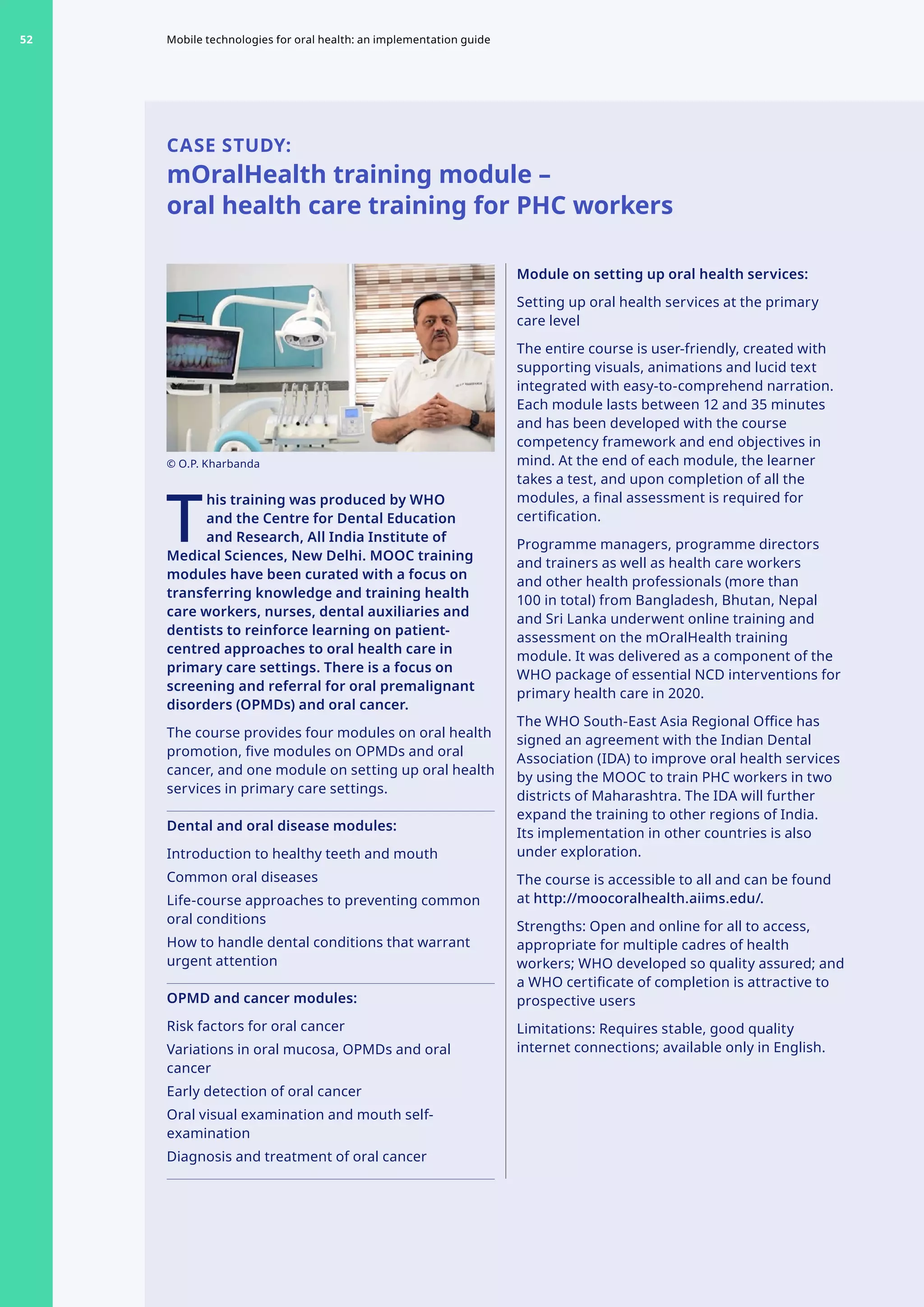 CASE STUDY:
mOralHealth training module –
oral health care training for PHC workers
T
	
his training was produced by WHO
and the Centre for Dental Education
and Research, All India Institute of
Medical Sciences, New Delhi. MOOC training
modules have been curated with a focus on
transferring knowledge and training health
care workers, nurses, dental auxiliaries and
dentists to reinforce learning on patient-
centred approaches to oral health care in
primary care settings. There is a focus on
screening and referral for oral premalignant
disorders (OPMDs) and oral cancer.
The course provides four modules on oral health
promotion, five modules on OPMDs and oral
cancer, and one module on setting up oral health
services in primary care settings.
Dental and oral disease modules:
Introduction to healthy teeth and mouth
Common oral diseases
Life-course approaches to preventing common
oral conditions
How to handle dental conditions that warrant
urgent attention
OPMD and cancer modules:
Risk factors for oral cancer
Variations in oral mucosa, OPMDs and oral
cancer
Early detection of oral cancer
Oral visual examination and mouth self-
examination
Diagnosis and treatment of oral cancer
Module on setting up oral health services:
Setting up oral health services at the primary
care level
The entire course is user-friendly, created with
supporting visuals, animations and lucid text
integrated with easy-to-comprehend narration.
Each module lasts between 12 and 35 minutes
and has been developed with the course
competency framework and end objectives in
mind. At the end of each module, the learner
takes a test, and upon completion of all the
modules, a final assessment is required for
certification.
Programme managers, programme directors
and trainers as well as health care workers
and other health professionals (more than
100 in total) from Bangladesh, Bhutan, Nepal
and Sri Lanka underwent online training and
assessment on the mOralHealth training
module. It was delivered as a component of the
WHO package of essential NCD interventions for
primary health care in 2020.
The WHO South-East Asia Regional Office has
signed an agreement with the Indian Dental
Association (IDA) to improve oral health services
by using the MOOC to train PHC workers in two
districts of Maharashtra. The IDA will further
expand the training to other regions of India.
Its implementation in other countries is also
under exploration.
The course is accessible to all and can be found
at http://moocoralhealth.aiims.edu/.
Strengths: Open and online for all to access,
appropriate for multiple cadres of health
workers; WHO developed so quality assured; and
a WHO certificate of completion is attractive to
prospective users
Limitations: Requires stable, good quality
internet connections; available only in English.
© O.P. Kharbanda
Mobile technologies for oral health: an implementation guide
52
 
