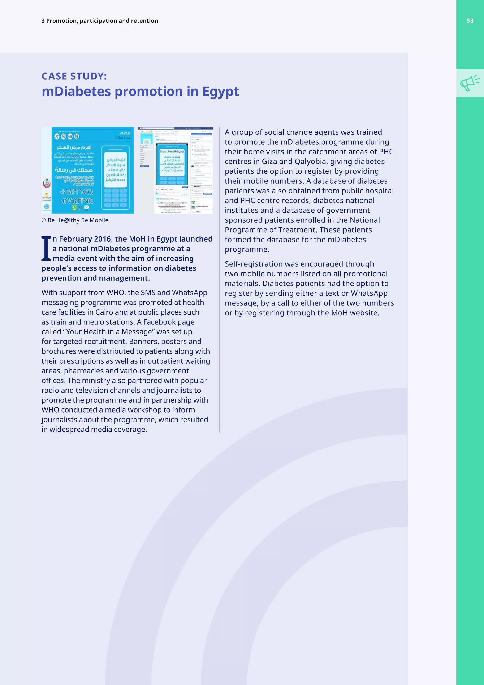 CASE STUDY:
mDiabetes promotion in Egypt
I
n February 2016, the MoH in Egypt launched
a national mDiabetes programme at a
media event with the aim of increasing
people’s access to information on diabetes
prevention and management.
With support from WHO, the SMS and WhatsApp
messaging programme was promoted at health
care facilities in Cairo and at public places such
as train and metro stations. A Facebook page
called “Your Health in a Message” was set up
for targeted recruitment. Banners, posters and
brochures were distributed to patients along with
their prescriptions as well as in outpatient waiting
areas, pharmacies and various government
offices. The ministry also partnered with popular
radio and television channels and journalists to
promote the programme and in partnership with
WHO conducted a media workshop to inform
journalists about the programme, which resulted
in widespread media coverage.
A group of social change agents was trained
to promote the mDiabetes programme during
their home visits in the catchment areas of PHC
centres in Giza and Qalyobia, giving diabetes
patients the option to register by providing
their mobile numbers. A database of diabetes
patients was also obtained from public hospital
and PHC centre records, diabetes national
institutes and a database of government-
sponsored patients enrolled in the National
Programme of Treatment. These patients
formed the database for the mDiabetes
programme.
Self-registration was encouraged through
two mobile numbers listed on all promotional
materials. Diabetes patients had the option to
register by sending either a text or WhatsApp
message, by a call to either of the two numbers
or by registering through the MoH website.
© Be He@lthy Be Mobile
53
3 Promotion, participation and retention 53
 