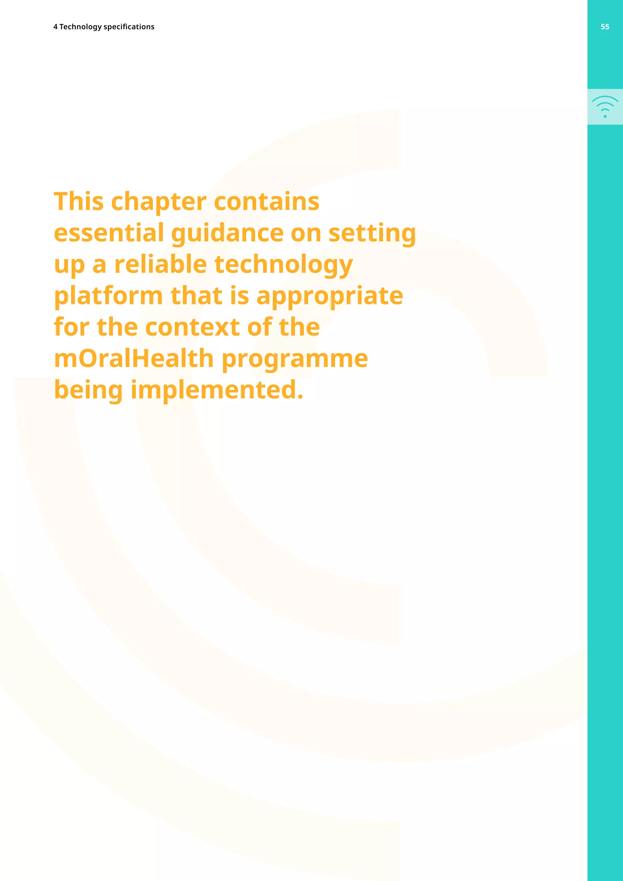 This chapter contains
essential guidance on setting
up a reliable technology
platform that is appropriate
for the context of the
mOralHealth programme
being implemented.
55
4 Technology specifications 55
 