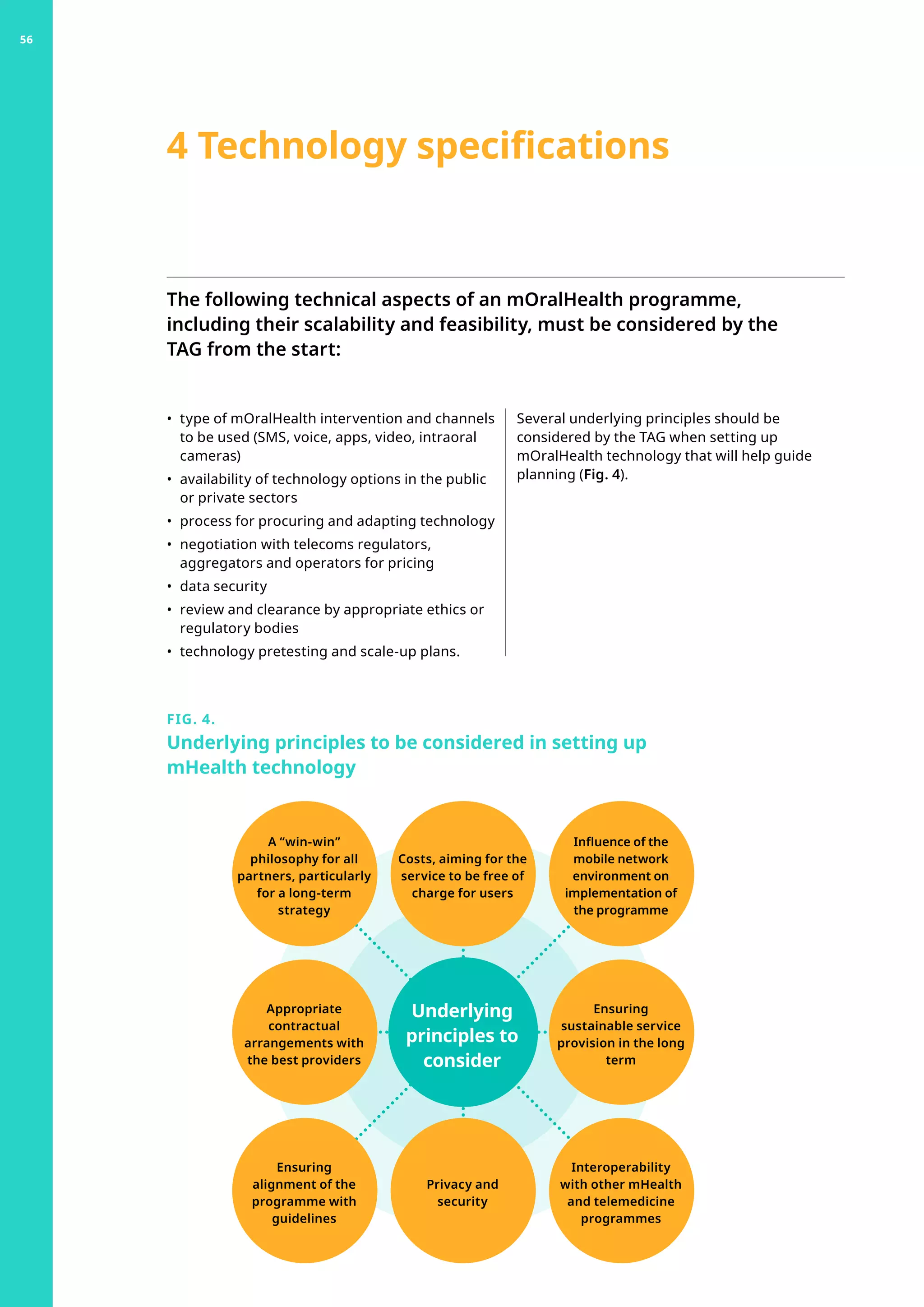 The following technical aspects of an mOralHealth programme,
including their scalability and feasibility, must be considered by the
TAG from the start:
•	 type of mOralHealth intervention and channels
to be used (SMS, voice, apps, video, intraoral
cameras)
•	 availability of technology options in the public
or private sectors
•	 process for procuring and adapting technology
•	 negotiation with telecoms regulators,
aggregators and operators for pricing
•	 data security
•	 review and clearance by appropriate ethics or
regulatory bodies
•	 technology pretesting and scale-up plans.
4 Technology specifications
Several underlying principles should be
considered by the TAG when setting up
mOralHealth technology that will help guide
planning (Fig. 4).
FIG. 4.
Underlying principles to be considered in setting up
mHealth technology
Underlying
principles to
consider
Influence of the
mobile network
environment on
implementation of
the programme
Interoperability
with other mHealth
and telemedicine
programmes
Ensuring
sustainable service
provision in the long
term
Ensuring
alignment of the
programme with
guidelines
Appropriate
contractual
arrangements with
the best providers
Costs, aiming for the
service to be free of
charge for users
Privacy and
security
A “win-win”
philosophy for all
partners, particularly
for a long-term
strategy
56
 