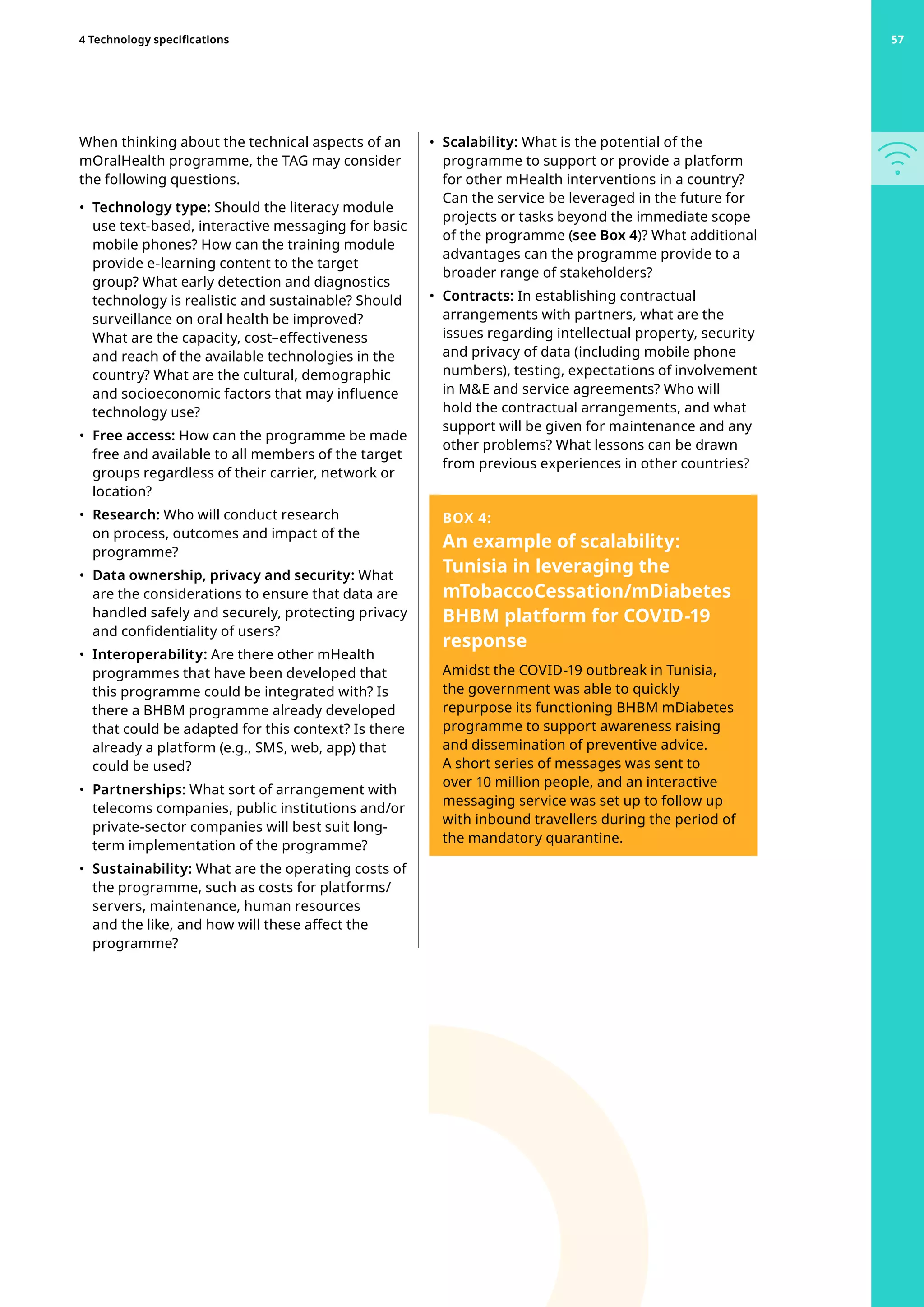 When thinking about the technical aspects of an
mOralHealth programme, the TAG may consider
the following questions.
•	 Technology type: Should the literacy module
use text-based, interactive messaging for basic
mobile phones? How can the training module
provide e-learning content to the target
group? What early detection and diagnostics
technology is realistic and sustainable? Should
surveillance on oral health be improved?
What are the capacity, cost–effectiveness
and reach of the available technologies in the
country? What are the cultural, demographic
and socioeconomic factors that may influence
technology use?
•	 Free access: How can the programme be made
free and available to all members of the target
groups regardless of their carrier, network or
location?
•	 Research: Who will conduct research
on process, outcomes and impact of the
programme?
•	 Data ownership, privacy and security: What
are the considerations to ensure that data are
handled safely and securely, protecting privacy
and confidentiality of users?
•	 Interoperability: Are there other mHealth
programmes that have been developed that
this programme could be integrated with? Is
there a BHBM programme already developed
that could be adapted for this context? Is there
already a platform (e.g., SMS, web, app) that
could be used?
•	 Partnerships: What sort of arrangement with
telecoms companies, public institutions and/or
private-sector companies will best suit long-
term implementation of the programme?
•	 Sustainability: What are the operating costs of
the programme, such as costs for platforms/
servers, maintenance, human resources
and the like, and how will these affect the
programme?
•	 Scalability: What is the potential of the
programme to support or provide a platform
for other mHealth interventions in a country?
Can the service be leveraged in the future for
projects or tasks beyond the immediate scope
of the programme (see Box 4)? What additional
advantages can the programme provide to a
broader range of stakeholders?
•	 Contracts: In establishing contractual
arrangements with partners, what are the
issues regarding intellectual property, security
and privacy of data (including mobile phone
numbers), testing, expectations of involvement
in ME and service agreements? Who will
hold the contractual arrangements, and what
support will be given for maintenance and any
other problems? What lessons can be drawn
from previous experiences in other countries?
BOX 4:
An example of scalability:
Tunisia in leveraging the
mTobaccoCessation/mDiabetes
BHBM platform for COVID-19
response
Amidst the COVID-19 outbreak in Tunisia,
the government was able to quickly
repurpose its functioning BHBM mDiabetes
programme to support awareness raising
and dissemination of preventive advice.
A short series of messages was sent to
over 10 million people, and an interactive
messaging service was set up to follow up
with inbound travellers during the period of
the mandatory quarantine.
57
4 Technology specifications 57
 