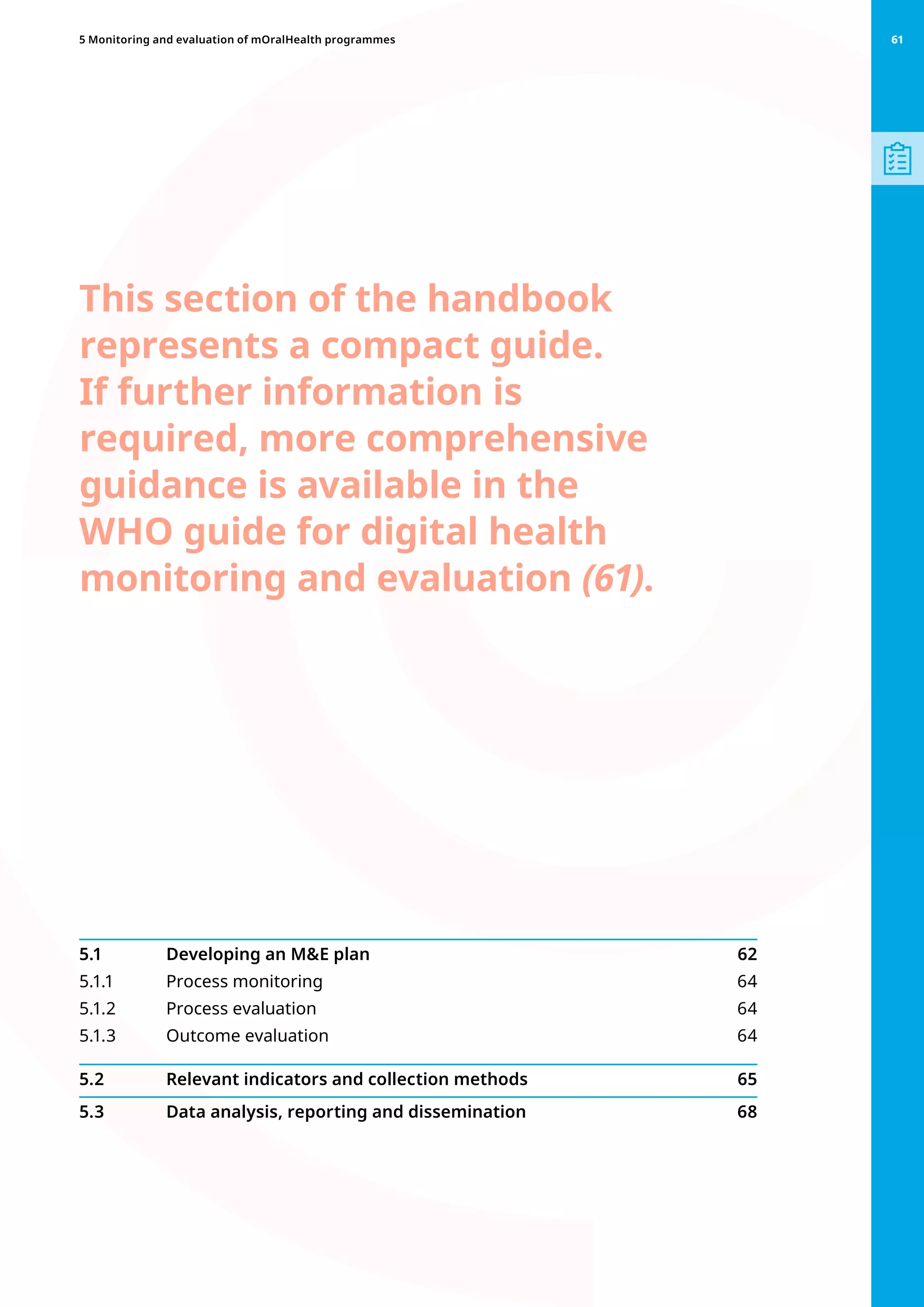This section of the handbook
represents a compact guide.
If further information is
required, more comprehensive
guidance is available in the
WHO guide for digital health
monitoring and evaluation (61).
5.1 	 Developing an ME plan 62
5.1.1 	 Process monitoring 64
5.1.2 	 Process evaluation 64
5.1.3 	 Outcome evaluation  64
5.2 	 Relevant indicators and collection methods  65
5.3 	 Data analysis, reporting and dissemination 68
61
5 Monitoring and evaluation of mOralHealth programmes 61
 