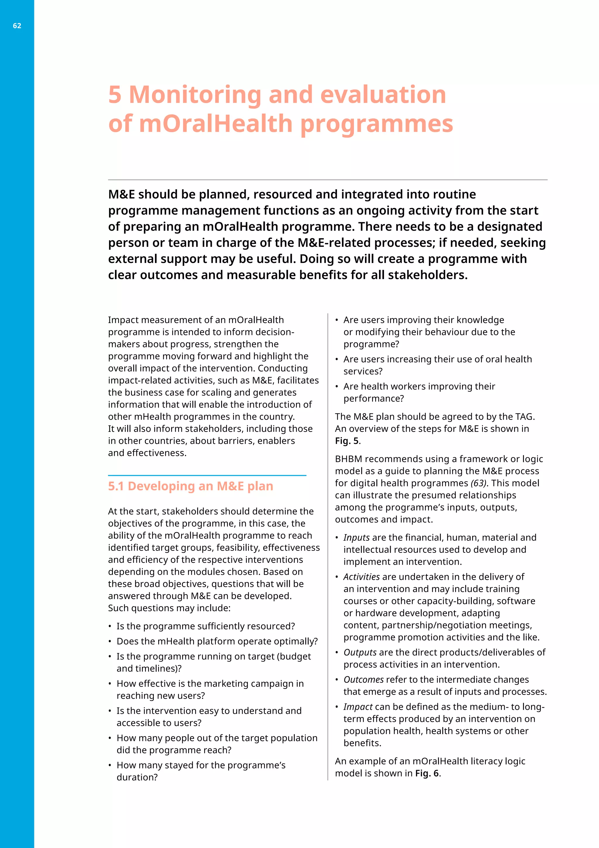 ME should be planned, resourced and integrated into routine
programme management functions as an ongoing activity from the start
of preparing an mOralHealth programme. There needs to be a designated
person or team in charge of the ME-related processes; if needed, seeking
external support may be useful. Doing so will create a programme with
clear outcomes and measurable benefits for all stakeholders.
Impact measurement of an mOralHealth
programme is intended to inform decision-
makers about progress, strengthen the
programme moving forward and highlight the
overall impact of the intervention. Conducting
impact-related activities, such as ME, facilitates
the business case for scaling and generates
information that will enable the introduction of
other mHealth programmes in the country.
It will also inform stakeholders, including those
in other countries, about barriers, enablers
and effectiveness.
5.1 Developing an ME plan
At the start, stakeholders should determine the
objectives of the programme, in this case, the
ability of the mOralHealth programme to reach
identified target groups, feasibility, effectiveness
and efficiency of the respective interventions
depending on the modules chosen. Based on
these broad objectives, questions that will be
answered through ME can be developed.
Such questions may include:
•	 Is the programme sufficiently resourced?
•	 Does the mHealth platform operate optimally?
•	 Is the programme running on target (budget
and timelines)?
•	 How effective is the marketing campaign in
reaching new users?
•	 Is the intervention easy to understand and
accessible to users?
•	 How many people out of the target population
did the programme reach?
•	 How many stayed for the programme’s
duration?
•	 Are users improving their knowledge
or modifying their behaviour due to the
programme?
•	 Are users increasing their use of oral health
services?
•	 Are health workers improving their
performance?
The ME plan should be agreed to by the TAG.
An overview of the steps for ME is shown in
Fig. 5.
BHBM recommends using a framework or logic
model as a guide to planning the ME process
for digital health programmes (63). This model
can illustrate the presumed relationships
among the programme’s inputs, outputs,
outcomes and impact.
•	 Inputs are the financial, human, material and
intellectual resources used to develop and
implement an intervention.
•	 Activities are undertaken in the delivery of
an intervention and may include training
courses or other capacity-building, software
or hardware development, adapting
content, partnership/negotiation meetings,
programme promotion activities and the like.
•	 Outputs are the direct products/deliverables of
process activities in an intervention.
•	 Outcomes refer to the intermediate changes
that emerge as a result of inputs and processes.
•	 Impact can be defined as the medium- to long-
term effects produced by an intervention on
population health, health systems or other
benefits.
An example of an mOralHealth literacy logic
model is shown in Fig. 6.
5 Monitoring and evaluation
of mOralHealth programmes
62
 