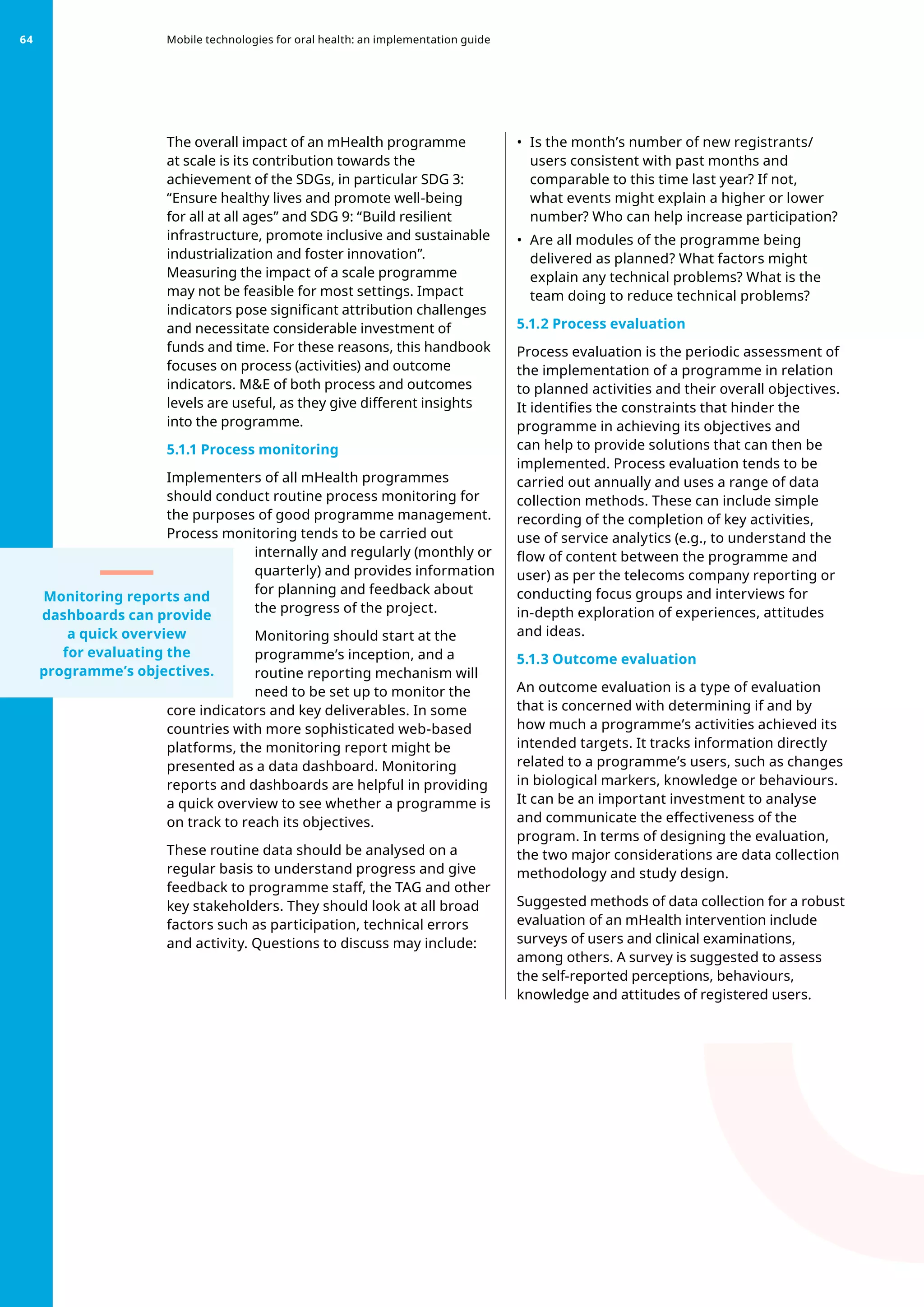 The overall impact of an mHealth programme
at scale is its contribution towards the
achievement of the SDGs, in particular SDG 3:
“Ensure healthy lives and promote well-being
for all at all ages” and SDG 9: “Build resilient
infrastructure, promote inclusive and sustainable
industrialization and foster innovation”.
Measuring the impact of a scale programme
may not be feasible for most settings. Impact
indicators pose significant attribution challenges
and necessitate considerable investment of
funds and time. For these reasons, this handbook
focuses on process (activities) and outcome
indicators. ME of both process and outcomes
levels are useful, as they give different insights
into the programme.
5.1.1 Process monitoring
Implementers of all mHealth programmes
should conduct routine process monitoring for
the purposes of good programme management.
Process monitoring tends to be carried out
internally and regularly (monthly or
quarterly) and provides information
for planning and feedback about
the progress of the project.
Monitoring should start at the
programme’s inception, and a
routine reporting mechanism will
need to be set up to monitor the
core indicators and key deliverables. In some
countries with more sophisticated web-based
platforms, the monitoring report might be
presented as a data dashboard. Monitoring
reports and dashboards are helpful in providing
a quick overview to see whether a programme is
on track to reach its objectives.
These routine data should be analysed on a
regular basis to understand progress and give
feedback to programme staff, the TAG and other
key stakeholders. They should look at all broad
factors such as participation, technical errors
and activity. Questions to discuss may include:
•	 Is the month’s number of new registrants/
users consistent with past months and
comparable to this time last year? If not,
what events might explain a higher or lower
number? Who can help increase participation?
•	 Are all modules of the programme being
delivered as planned? What factors might
explain any technical problems? What is the
team doing to reduce technical problems?
5.1.2 Process evaluation
Process evaluation is the periodic assessment of
the implementation of a programme in relation
to planned activities and their overall objectives.
It identifies the constraints that hinder the
programme in achieving its objectives and
can help to provide solutions that can then be
implemented. Process evaluation tends to be
carried out annually and uses a range of data
collection methods. These can include simple
recording of the completion of key activities,
use of service analytics (e.g., to understand the
flow of content between the programme and
user) as per the telecoms company reporting or
conducting focus groups and interviews for
in-depth exploration of experiences, attitudes
and ideas.
5.1.3 Outcome evaluation
An outcome evaluation is a type of evaluation
that is concerned with determining if and by
how much a programme’s activities achieved its
intended targets. It tracks information directly
related to a programme’s users, such as changes
in biological markers, knowledge or behaviours.
It can be an important investment to analyse
and communicate the effectiveness of the
program. In terms of designing the evaluation,
the two major considerations are data collection
methodology and study design.
Suggested methods of data collection for a robust
evaluation of an mHealth intervention include
surveys of users and clinical examinations,
among others. A survey is suggested to assess
the self-reported perceptions, behaviours,
knowledge and attitudes of registered users.
Mobile technologies for oral health: an implementation guide
64
Monitoring reports and
dashboards can provide
a quick overview
for evaluating the
programme’s objectives.
 