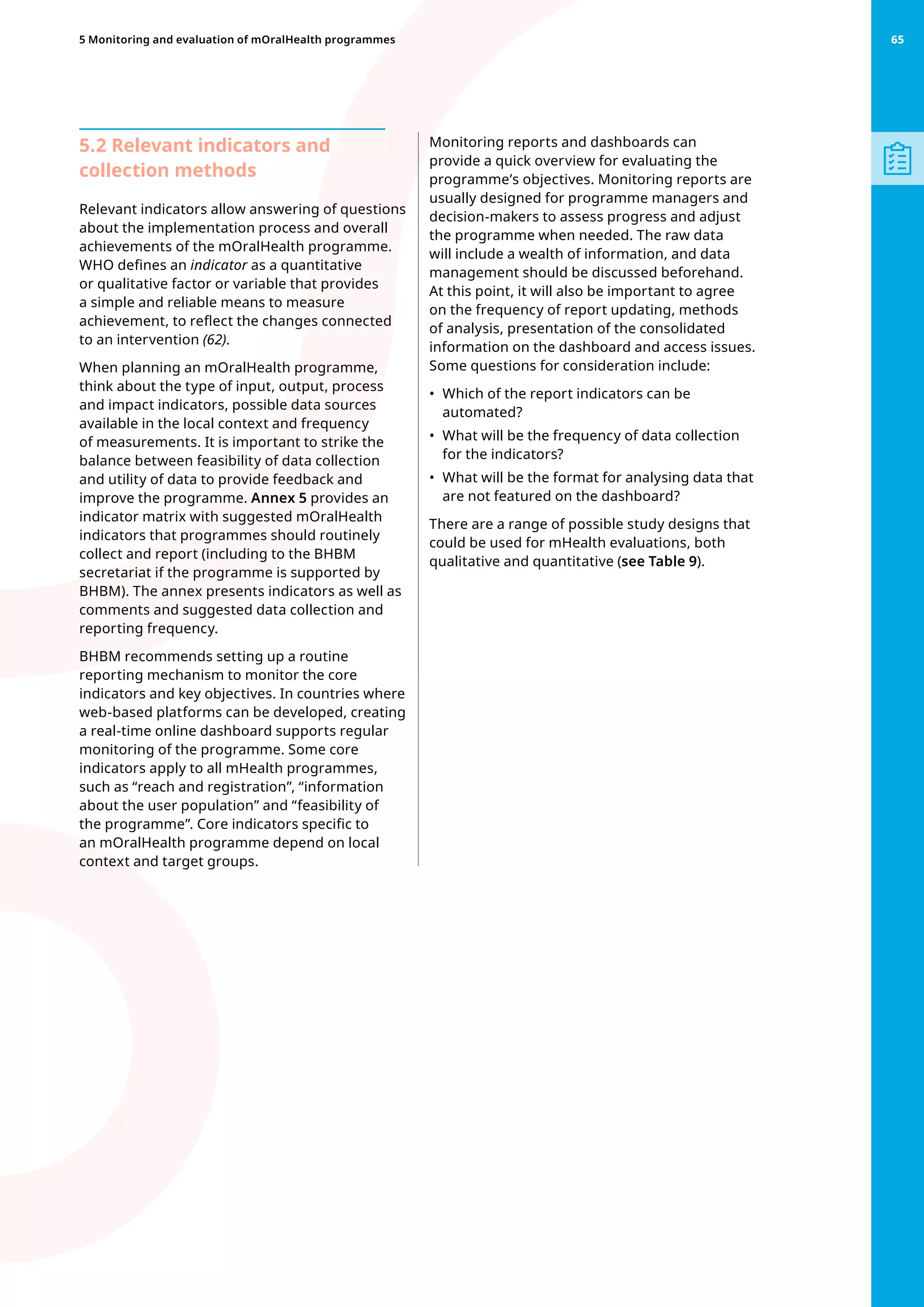 5.2 Relevant indicators and
collection methods
Relevant indicators allow answering of questions
about the implementation process and overall
achievements of the mOralHealth programme.
WHO defines an indicator as a quantitative
or qualitative factor or variable that provides
a simple and reliable means to measure
achievement, to reflect the changes connected
to an intervention (62).
When planning an mOralHealth programme,
think about the type of input, output, process
and impact indicators, possible data sources
available in the local context and frequency
of measurements. It is important to strike the
balance between feasibility of data collection
and utility of data to provide feedback and
improve the programme. Annex 5 provides an
indicator matrix with suggested mOralHealth
indicators that programmes should routinely
collect and report (including to the BHBM
secretariat if the programme is supported by
BHBM). The annex presents indicators as well as
comments and suggested data collection and
reporting frequency.
BHBM recommends setting up a routine
reporting mechanism to monitor the core
indicators and key objectives. In countries where
web-based platforms can be developed, creating
a real-time online dashboard supports regular
monitoring of the programme. Some core
indicators apply to all mHealth programmes,
such as “reach and registration”, “information
about the user population” and “feasibility of
the programme”. Core indicators specific to
an mOralHealth programme depend on local
context and target groups.
Monitoring reports and dashboards can
provide a quick overview for evaluating the
programme’s objectives. Monitoring reports are
usually designed for programme managers and
decision-makers to assess progress and adjust
the programme when needed. The raw data
will include a wealth of information, and data
management should be discussed beforehand.
At this point, it will also be important to agree
on the frequency of report updating, methods
of analysis, presentation of the consolidated
information on the dashboard and access issues.
Some questions for consideration include:
•	 Which of the report indicators can be
automated?
•	 What will be the frequency of data collection
for the indicators?
•	 What will be the format for analysing data that
are not featured on the dashboard?
There are a range of possible study designs that
could be used for mHealth evaluations, both
qualitative and quantitative (see Table 9).
65
5 Monitoring and evaluation of mOralHealth programmes 65
 