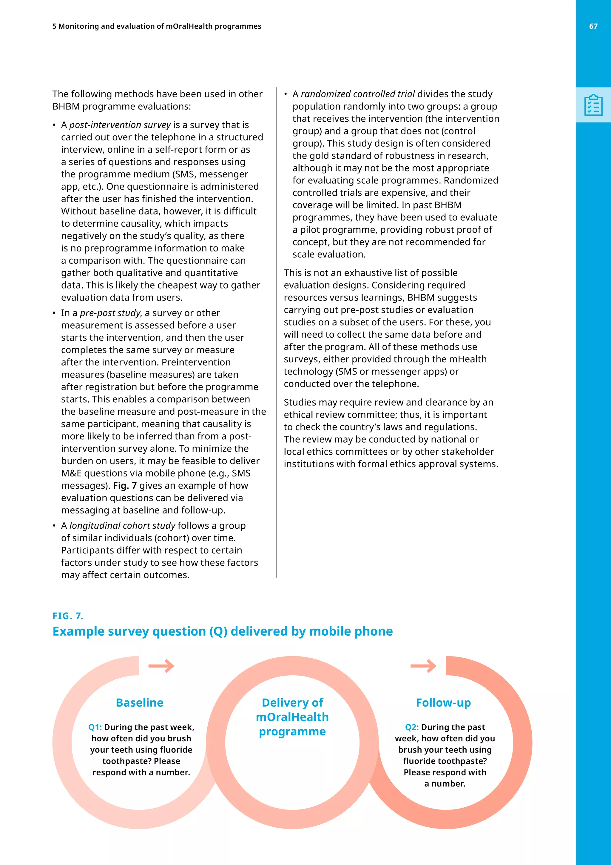 The following methods have been used in other
BHBM programme evaluations:
•	 A post-intervention survey is a survey that is
carried out over the telephone in a structured
interview, online in a self-report form or as
a series of questions and responses using
the programme medium (SMS, messenger
app, etc.). One questionnaire is administered
after the user has finished the intervention.
Without baseline data, however, it is difficult
to determine causality, which impacts
negatively on the study’s quality, as there
is no preprogramme information to make
a comparison with. The questionnaire can
gather both qualitative and quantitative
data. This is likely the cheapest way to gather
evaluation data from users.
•	 In a pre-post study, a survey or other
measurement is assessed before a user
starts the intervention, and then the user
completes the same survey or measure
after the intervention. Preintervention
measures (baseline measures) are taken
after registration but before the programme
starts. This enables a comparison between
the baseline measure and post-measure in the
same participant, meaning that causality is
more likely to be inferred than from a post-
intervention survey alone. To minimize the
burden on users, it may be feasible to deliver
ME questions via mobile phone (e.g., SMS
messages). Fig. 7 gives an example of how
evaluation questions can be delivered via
messaging at baseline and follow-up.
•	 A longitudinal cohort study follows a group
of similar individuals (cohort) over time.
Participants differ with respect to certain
factors under study to see how these factors
may affect certain outcomes.
•	 A randomized controlled trial divides the study
population randomly into two groups: a group
that receives the intervention (the intervention
group) and a group that does not (control
group). This study design is often considered
the gold standard of robustness in research,
although it may not be the most appropriate
for evaluating scale programmes. Randomized
controlled trials are expensive, and their
coverage will be limited. In past BHBM
programmes, they have been used to evaluate
a pilot programme, providing robust proof of
concept, but they are not recommended for
scale evaluation.
This is not an exhaustive list of possible
evaluation designs. Considering required
resources versus learnings, BHBM suggests
carrying out pre-post studies or evaluation
studies on a subset of the users. For these, you
will need to collect the same data before and
after the program. All of these methods use
surveys, either provided through the mHealth
technology (SMS or messenger apps) or
conducted over the telephone.
Studies may require review and clearance by an
ethical review committee; thus, it is important
to check the country’s laws and regulations.
The review may be conducted by national or
local ethics committees or by other stakeholder
institutions with formal ethics approval systems.
FIG. 7.
Example survey question (Q) delivered by mobile phone
Q1: During the past week,
how often did you brush
your teeth using fluoride
toothpaste? Please
respond with a number.
Q2: During the past
week, how often did you
brush your teeth using
fluoride toothpaste?
Please respond with
a number.
Baseline Follow-up
Delivery of
mOralHealth
programme
67
5 Monitoring and evaluation of mOralHealth programmes 67
 