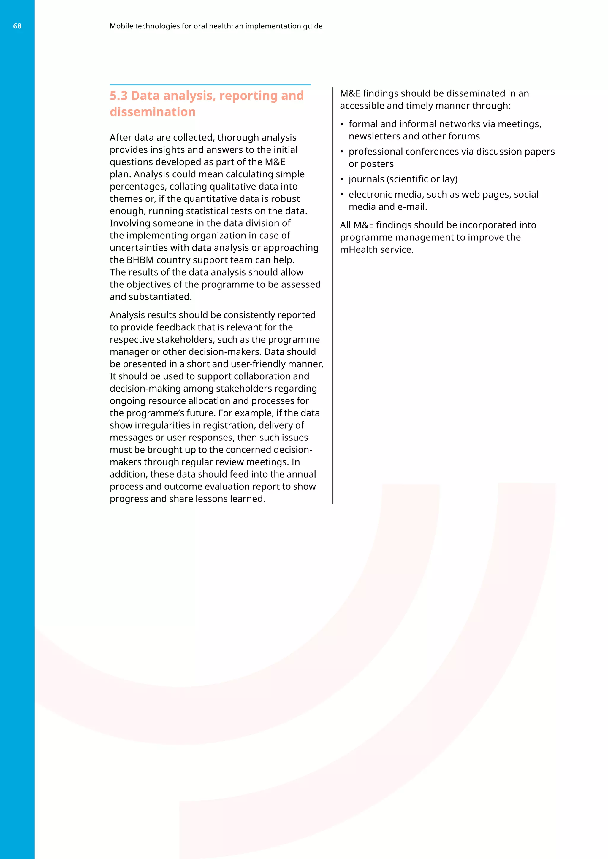 5.3 Data analysis, reporting and
dissemination
After data are collected, thorough analysis
provides insights and answers to the initial
questions developed as part of the ME
plan. Analysis could mean calculating simple
percentages, collating qualitative data into
themes or, if the quantitative data is robust
enough, running statistical tests on the data.
Involving someone in the data division of
the implementing organization in case of
uncertainties with data analysis or approaching
the BHBM country support team can help.
The results of the data analysis should allow
the objectives of the programme to be assessed
and substantiated.
Analysis results should be consistently reported
to provide feedback that is relevant for the
respective stakeholders, such as the programme
manager or other decision-makers. Data should
be presented in a short and user-friendly manner.
It should be used to support collaboration and
decision-making among stakeholders regarding
ongoing resource allocation and processes for
the programme’s future. For example, if the data
show irregularities in registration, delivery of
messages or user responses, then such issues
must be brought up to the concerned decision-
makers through regular review meetings. In
addition, these data should feed into the annual
process and outcome evaluation report to show
progress and share lessons learned.
ME findings should be disseminated in an
accessible and timely manner through:
•	 formal and informal networks via meetings,
newsletters and other forums
•	 professional conferences via discussion papers
or posters
•	 journals (scientific or lay)
•	 electronic media, such as web pages, social
media and e-mail.
All ME findings should be incorporated into
programme management to improve the
mHealth service.
Mobile technologies for oral health: an implementation guide
68
 