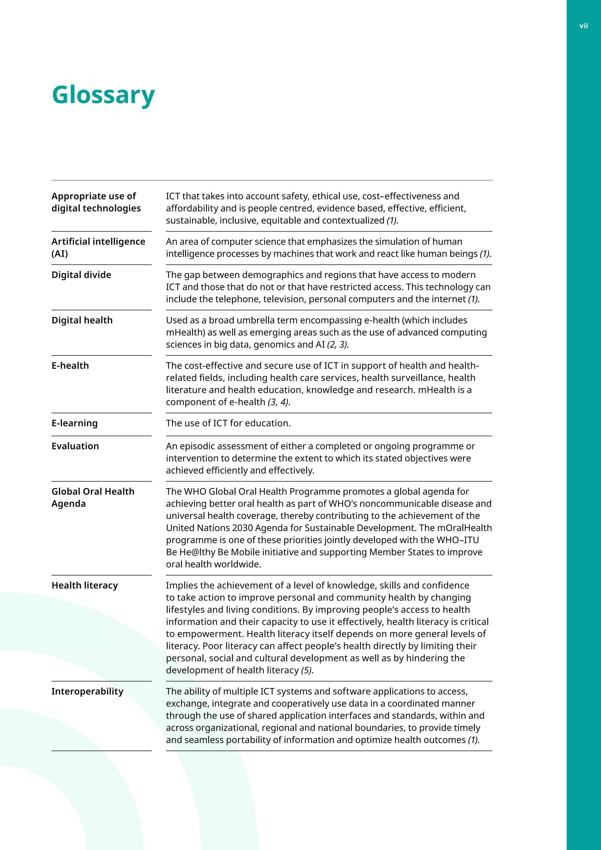 Glossary
Appropriate use of
digital technologies
ICT that takes into account safety, ethical use, cost–effectiveness and
affordability and is people centred, evidence based, effective, efficient,
sustainable, inclusive, equitable and contextualized (1).
Artificial intelligence
(AI)
An area of computer science that emphasizes the simulation of human
intelligence processes by machines that work and react like human beings (1).
Digital divide The gap between demographics and regions that have access to modern
ICT and those that do not or that have restricted access. This technology can
include the telephone, television, personal computers and the internet (1).
Digital health Used as a broad umbrella term encompassing e-health (which includes
mHealth) as well as emerging areas such as the use of advanced computing
sciences in big data, genomics and AI (2, 3).
E-health The cost-effective and secure use of ICT in support of health and health-
related fields, including health care services, health surveillance, health
literature and health education, knowledge and research. mHealth is a
component of e-health (3, 4).
E-learning The use of ICT for education.
Evaluation An episodic assessment of either a completed or ongoing programme or
intervention to determine the extent to which its stated objectives were
achieved efficiently and effectively.
Global Oral Health
Agenda
The WHO Global Oral Health Programme promotes a global agenda for
achieving better oral health as part of WHO’s noncommunicable disease and
universal health coverage, thereby contributing to the achievement of the
United Nations 2030 Agenda for Sustainable Development. The mOralHealth
programme is one of these priorities jointly developed with the WHO–ITU
Be He@lthy Be Mobile initiative and supporting Member States to improve
oral health worldwide.
Health literacy Implies the achievement of a level of knowledge, skills and confidence
to take action to improve personal and community health by changing
lifestyles and living conditions. By improving people’s access to health
information and their capacity to use it effectively, health literacy is critical
to empowerment. Health literacy itself depends on more general levels of
literacy. Poor literacy can affect people’s health directly by limiting their
personal, social and cultural development as well as by hindering the
development of health literacy (5).
Interoperability The ability of multiple ICT systems and software applications to access,
exchange, integrate and cooperatively use data in a coordinated manner
through the use of shared application interfaces and standards, within and
across organizational, regional and national boundaries, to provide timely
and seamless portability of information and optimize health outcomes (1).
vii
 