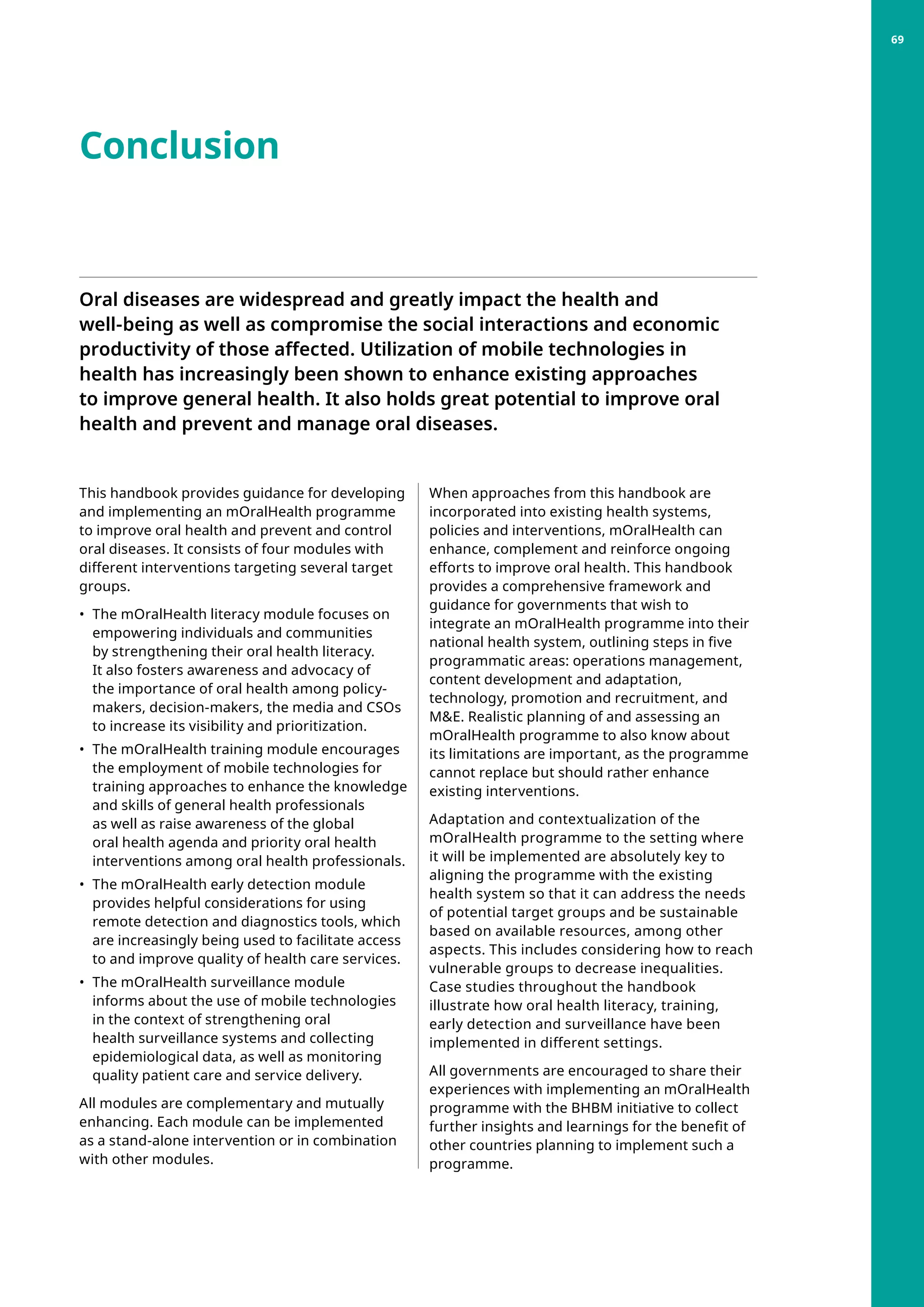 Conclusion
Oral diseases are widespread and greatly impact the health and
well-being as well as compromise the social interactions and economic
productivity of those affected. Utilization of mobile technologies in
health has increasingly been shown to enhance existing approaches
to improve general health. It also holds great potential to improve oral
health and prevent and manage oral diseases.
This handbook provides guidance for developing
and implementing an mOralHealth programme
to improve oral health and prevent and control
oral diseases. It consists of four modules with
different interventions targeting several target
groups.
•	 The mOralHealth literacy module focuses on
empowering individuals and communities
by strengthening their oral health literacy.
It also fosters awareness and advocacy of
the importance of oral health among policy-
makers, decision-makers, the media and CSOs
to increase its visibility and prioritization.
•	 The mOralHealth training module encourages
the employment of mobile technologies for
training approaches to enhance the knowledge
and skills of general health professionals
as well as raise awareness of the global
oral health agenda and priority oral health
interventions among oral health professionals.
•	 The mOralHealth early detection module
provides helpful considerations for using
remote detection and diagnostics tools, which
are increasingly being used to facilitate access
to and improve quality of health care services.
•	 The mOralHealth surveillance module
informs about the use of mobile technologies
in the context of strengthening oral
health surveillance systems and collecting
epidemiological data, as well as monitoring
quality patient care and service delivery.
All modules are complementary and mutually
enhancing. Each module can be implemented
as a stand-alone intervention or in combination
with other modules.
When approaches from this handbook are
incorporated into existing health systems,
policies and interventions, mOralHealth can
enhance, complement and reinforce ongoing
efforts to improve oral health. This handbook
provides a comprehensive framework and
guidance for governments that wish to
integrate an mOralHealth programme into their
national health system, outlining steps in five
programmatic areas: operations management,
content development and adaptation,
technology, promotion and recruitment, and
ME. Realistic planning of and assessing an
mOralHealth programme to also know about
its limitations are important, as the programme
cannot replace but should rather enhance
existing interventions.
Adaptation and contextualization of the
mOralHealth programme to the setting where
it will be implemented are absolutely key to
aligning the programme with the existing
health system so that it can address the needs
of potential target groups and be sustainable
based on available resources, among other
aspects. This includes considering how to reach
vulnerable groups to decrease inequalities.
Case studies throughout the handbook
illustrate how oral health literacy, training,
early detection and surveillance have been
implemented in different settings.
All governments are encouraged to share their
experiences with implementing an mOralHealth
programme with the BHBM initiative to collect
further insights and learnings for the benefit of
other countries planning to implement such a
programme.
69
 
