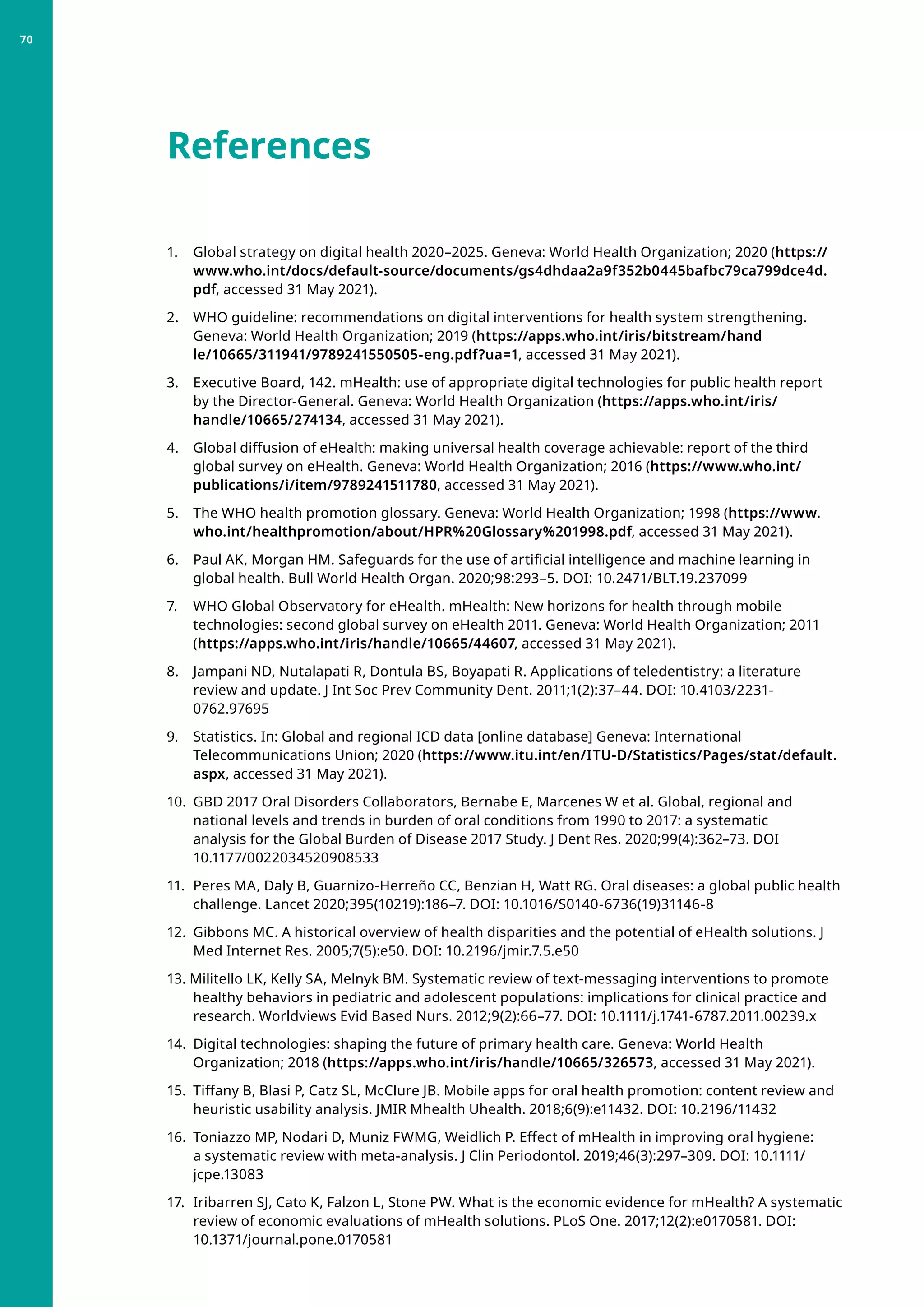 1. 	 Global strategy on digital health 2020–2025. Geneva: World Health Organization; 2020 (https://
www.who.int/docs/default-source/documents/gs4dhdaa2a9f352b0445bafbc79ca799dce4d.
pdf, accessed 31 May 2021).
2. 	 WHO guideline: recommendations on digital interventions for health system strengthening.
Geneva: World Health Organization; 2019 (https://apps.who.int/iris/bitstream/hand
le/10665/311941/9789241550505-eng.pdf?ua=1, accessed 31 May 2021).
3. 	 Executive Board, 142. mHealth: use of appropriate digital technologies for public health report
by the Director-General. Geneva: World Health Organization (https://apps.who.int/iris/
handle/10665/274134, accessed 31 May 2021).
4. 	 Global diffusion of eHealth: making universal health coverage achievable: report of the third
global survey on eHealth. Geneva: World Health Organization; 2016 (https://www.who.int/
publications/i/item/9789241511780, accessed 31 May 2021).
5. 	 The WHO health promotion glossary. Geneva: World Health Organization; 1998 (https://www.
who.int/healthpromotion/about/HPR%20Glossary%201998.pdf, accessed 31 May 2021).
6. 	 Paul AK, Morgan HM. Safeguards for the use of artificial intelligence and machine learning in
global health. Bull World Health Organ. 2020;98:293–5. DOI: 10.2471/BLT.19.237099
7. 	 WHO Global Observatory for eHealth. mHealth: New horizons for health through mobile
technologies: second global survey on eHealth 2011. Geneva: World Health Organization; 2011
(https://apps.who.int/iris/handle/10665/44607, accessed 31 May 2021).
8. 	 Jampani ND, Nutalapati R, Dontula BS, Boyapati R. Applications of teledentistry: a literature
review and update. J Int Soc Prev Community Dent. 2011;1(2):37–44. DOI: 10.4103/2231-
0762.97695
9. 	 Statistics. In: Global and regional ICD data [online database] Geneva: International
Telecommunications Union; 2020 (https://www.itu.int/en/ITU-D/Statistics/Pages/stat/default.
aspx, accessed 31 May 2021).
10. 	GBD 2017 Oral Disorders Collaborators, Bernabe E, Marcenes W et al. Global, regional and
national levels and trends in burden of oral conditions from 1990 to 2017: a systematic
analysis for the Global Burden of Disease 2017 Study. J Dent Res. 2020;99(4):362–73. DOI
10.1177/0022034520908533
11. 	Peres MA, Daly B, Guarnizo-Herreño CC, Benzian H, Watt RG. Oral diseases: a global public health
challenge. Lancet 2020;395(10219):186–7. DOI: 10.1016/S0140-6736(19)31146-8
12. 	Gibbons MC. A historical overview of health disparities and the potential of eHealth solutions. J
Med Internet Res. 2005;7(5):e50. DOI: 10.2196/jmir.7.5.e50
13. Militello LK, Kelly SA, Melnyk BM. Systematic review of text-messaging interventions to promote
healthy behaviors in pediatric and adolescent populations: implications for clinical practice and
research. Worldviews Evid Based Nurs. 2012;9(2):66–77. DOI: 10.1111/j.1741-6787.2011.00239.x
14. 	Digital technologies: shaping the future of primary health care. Geneva: World Health
Organization; 2018 (https://apps.who.int/iris/handle/10665/326573, accessed 31 May 2021).
15. 	Tiffany B, Blasi P, Catz SL, McClure JB. Mobile apps for oral health promotion: content review and
heuristic usability analysis. JMIR Mhealth Uhealth. 2018;6(9):e11432. DOI: 10.2196/11432
16. 	Toniazzo MP, Nodari D, Muniz FWMG, Weidlich P. Effect of mHealth in improving oral hygiene:
a systematic review with meta-analysis. J Clin Periodontol. 2019;46(3):297–309. DOI: 10.1111/
jcpe.13083
17. 	Iribarren SJ, Cato K, Falzon L, Stone PW. What is the economic evidence for mHealth? A systematic
review of economic evaluations of mHealth solutions. PLoS One. 2017;12(2):e0170581. DOI:
10.1371/journal.pone.0170581
References
70
 