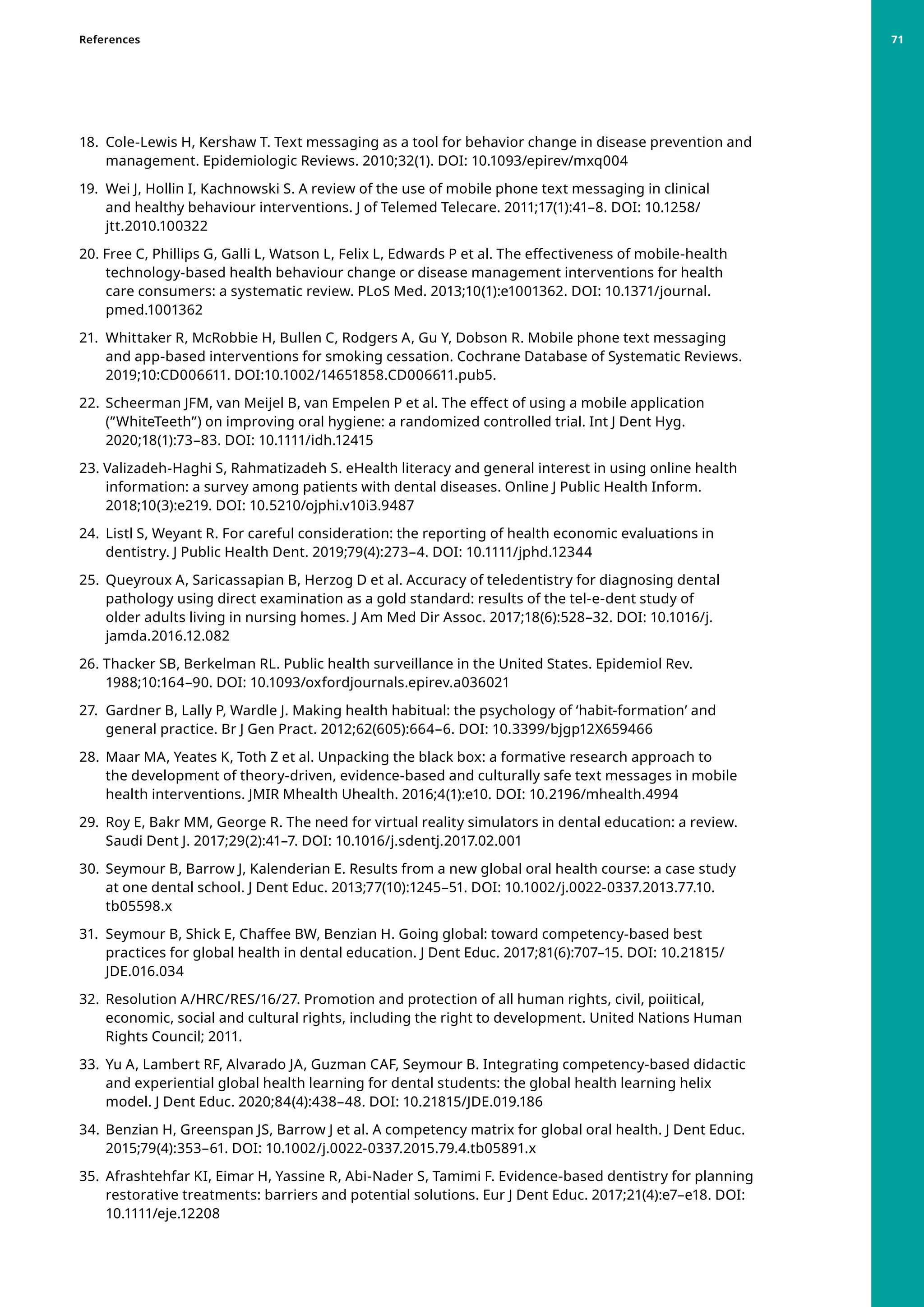 18. 	Cole-Lewis H, Kershaw T. Text messaging as a tool for behavior change in disease prevention and
management. Epidemiologic Reviews. 2010;32(1). DOI: 10.1093/epirev/mxq004
19. 	Wei J, Hollin I, Kachnowski S. A review of the use of mobile phone text messaging in clinical
and healthy behaviour interventions. J of Telemed Telecare. 2011;17(1):41–8. DOI: 10.1258/
jtt.2010.100322
20. Free C, Phillips G, Galli L, Watson L, Felix L, Edwards P et al. The effectiveness of mobile-health
technology-based health behaviour change or disease management interventions for health
care consumers: a systematic review. PLoS Med. 2013;10(1):e1001362. DOI: 10.1371/journal.
pmed.1001362
21. 	Whittaker R, McRobbie H, Bullen C, Rodgers A, Gu Y, Dobson R. Mobile phone text messaging
and app-based interventions for smoking cessation. Cochrane Database of Systematic Reviews.
2019;10:CD006611. DOI:10.1002/14651858.CD006611.pub5.
22. 	Scheerman JFM, van Meijel B, van Empelen P et al. The effect of using a mobile application
(”WhiteTeeth”) on improving oral hygiene: a randomized controlled trial. Int J Dent Hyg.
2020;18(1):73–83. DOI: 10.1111/idh.12415
23. Valizadeh-Haghi S, Rahmatizadeh S. eHealth literacy and general interest in using online health
information: a survey among patients with dental diseases. Online J Public Health Inform.
2018;10(3):e219. DOI: 10.5210/ojphi.v10i3.9487
24. 	Listl S, Weyant R. For careful consideration: the reporting of health economic evaluations in
dentistry. J Public Health Dent. 2019;79(4):273–4. DOI: 10.1111/jphd.12344
25. 	Queyroux A, Saricassapian B, Herzog D et al. Accuracy of teledentistry for diagnosing dental
pathology using direct examination as a gold standard: results of the tel-e-dent study of
older adults living in nursing homes. J Am Med Dir Assoc. 2017;18(6):528–32. DOI: 10.1016/j.
jamda.2016.12.082
26. Thacker SB, Berkelman RL. Public health surveillance in the United States. Epidemiol Rev.
1988;10:164–90. DOI: 10.1093/oxfordjournals.epirev.a036021
27. 	Gardner B, Lally P, Wardle J. Making health habitual: the psychology of ‘habit-formation’ and
general practice. Br J Gen Pract. 2012;62(605):664–6. DOI: 10.3399/bjgp12X659466
28. 	Maar MA, Yeates K, Toth Z et al. Unpacking the black box: a formative research approach to
the development of theory-driven, evidence-based and culturally safe text messages in mobile
health interventions. JMIR Mhealth Uhealth. 2016;4(1):e10. DOI: 10.2196/mhealth.4994
29. 	Roy E, Bakr MM, George R. The need for virtual reality simulators in dental education: a review.
Saudi Dent J. 2017;29(2):41–7. DOI: 10.1016/j.sdentj.2017.02.001
30. 	Seymour B, Barrow J, Kalenderian E. Results from a new global oral health course: a case study
at one dental school. J Dent Educ. 2013;77(10):1245–51. DOI: 10.1002/j.0022-0337.2013.77.10.
tb05598.x
31. 	Seymour B, Shick E, Chaffee BW, Benzian H. Going global: toward competency-based best
practices for global health in dental education. J Dent Educ. 2017;81(6):707–15. DOI: 10.21815/
JDE.016.034
32. 	Resolution A/HRC/RES/16/27. Promotion and protection of all human rights, civil, poiitical,
economic, social and cultural rights, including the right to development. United Nations Human
Rights Council; 2011.
33. 	Yu A, Lambert RF, Alvarado JA, Guzman CAF, Seymour B. Integrating competency-based didactic
and experiential global health learning for dental students: the global health learning helix
model. J Dent Educ. 2020;84(4):438–48. DOI: 10.21815/JDE.019.186
34. 	Benzian H, Greenspan JS, Barrow J et al. A competency matrix for global oral health. J Dent Educ.
2015;79(4):353–61. DOI: 10.1002/j.0022-0337.2015.79.4.tb05891.x
35. 	Afrashtehfar KI, Eimar H, Yassine R, Abi-Nader S, Tamimi F. Evidence-based dentistry for planning
restorative treatments: barriers and potential solutions. Eur J Dent Educ. 2017;21(4):e7–e18. DOI:
10.1111/eje.12208
References 71
 