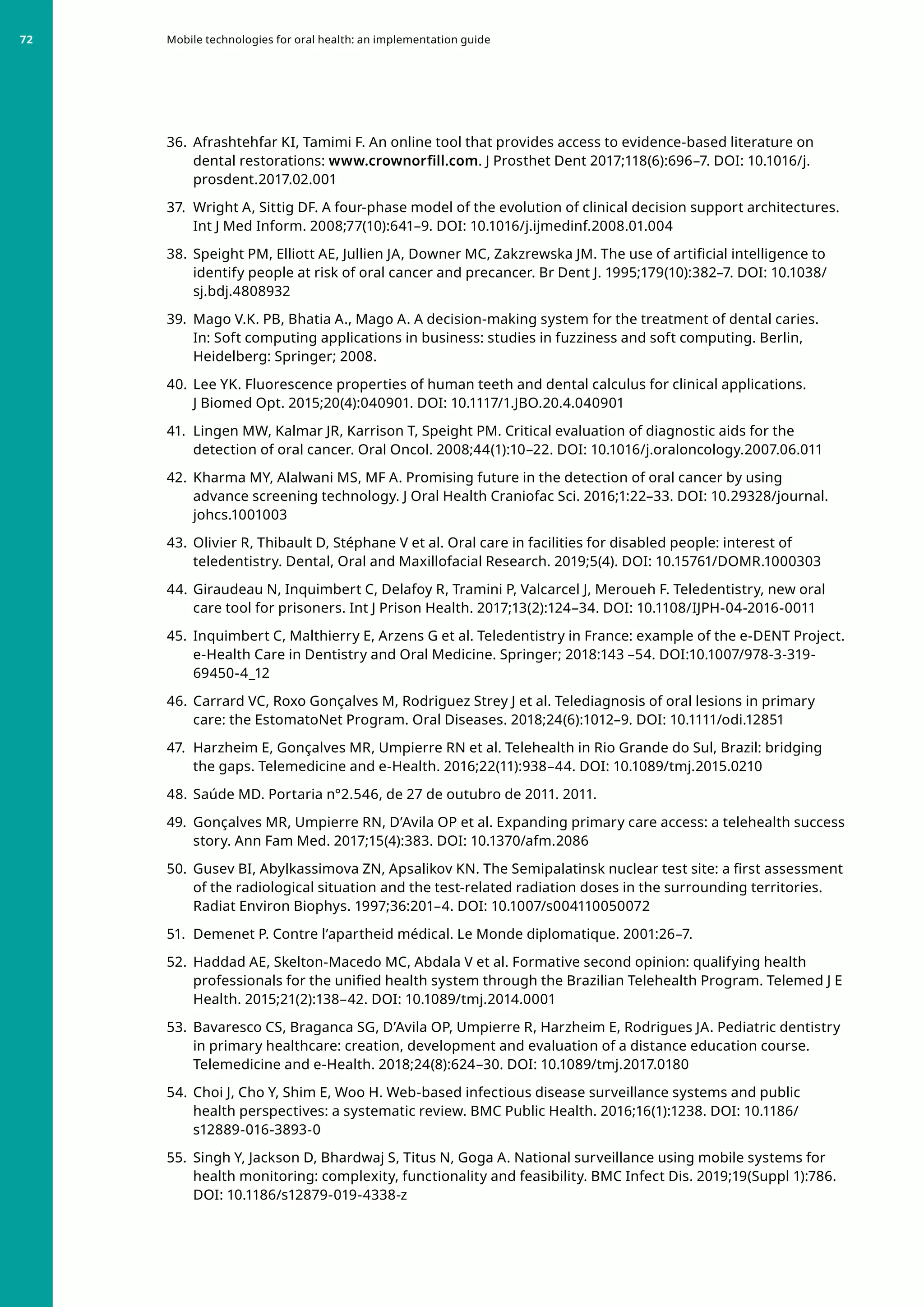 36. 	Afrashtehfar KI, Tamimi F. An online tool that provides access to evidence-based literature on
dental restorations: www.crownorfill.com. J Prosthet Dent 2017;118(6):696–7. DOI: 10.1016/j.
prosdent.2017.02.001
37. 	Wright A, Sittig DF. A four-phase model of the evolution of clinical decision support architectures.
Int J Med Inform. 2008;77(10):641–9. DOI: 10.1016/j.ijmedinf.2008.01.004
38. 	Speight PM, Elliott AE, Jullien JA, Downer MC, Zakzrewska JM. The use of artificial intelligence to
identify people at risk of oral cancer and precancer. Br Dent J. 1995;179(10):382–7. DOI: 10.1038/
sj.bdj.4808932
39. 	Mago V.K. PB, Bhatia A., Mago A. A decision-making system for the treatment of dental caries.
In: Soft computing applications in business: studies in fuzziness and soft computing. Berlin,
Heidelberg: Springer; 2008.
40. 	Lee YK. Fluorescence properties of human teeth and dental calculus for clinical applications.
J Biomed Opt. 2015;20(4):040901. DOI: 10.1117/1.JBO.20.4.040901
41. 	Lingen MW, Kalmar JR, Karrison T, Speight PM. Critical evaluation of diagnostic aids for the
detection of oral cancer. Oral Oncol. 2008;44(1):10–22. DOI: 10.1016/j.oraloncology.2007.06.011
42. 	Kharma MY, Alalwani MS, MF A. Promising future in the detection of oral cancer by using
advance screening technology. J Oral Health Craniofac Sci. 2016;1:22–33. DOI: 10.29328/journal.
johcs.1001003
43. 	Olivier R, Thibault D, Stéphane V et al. Oral care in facilities for disabled people: interest of
teledentistry. Dental, Oral and Maxillofacial Research. 2019;5(4). DOI: 10.15761/DOMR.1000303
44. 	Giraudeau N, Inquimbert C, Delafoy R, Tramini P, Valcarcel J, Meroueh F. Teledentistry, new oral
care tool for prisoners. Int J Prison Health. 2017;13(2):124–34. DOI: 10.1108/IJPH-04-2016-0011
45. 	Inquimbert C, Malthierry E, Arzens G et al. Teledentistry in France: example of the e-DENT Project.
e-Health Care in Dentistry and Oral Medicine. Springer; 2018:143 –54. DOI:10.1007/978-3-319-
69450-4_12
46. 	Carrard VC, Roxo Gonçalves M, Rodriguez Strey J et al. Telediagnosis of oral lesions in primary
care: the EstomatoNet Program. Oral Diseases. 2018;24(6):1012–9. DOI: 10.1111/odi.12851
47. 	Harzheim E, Gonçalves MR, Umpierre RN et al. Telehealth in Rio Grande do Sul, Brazil: bridging
the gaps. Telemedicine and e-Health. 2016;22(11):938–44. DOI: 10.1089/tmj.2015.0210
48. 	Saúde MD. Portaria n°2.546, de 27 de outubro de 2011. 2011.
49. 	Gonçalves MR, Umpierre RN, D’Avila OP et al. Expanding primary care access: a telehealth success
story. Ann Fam Med. 2017;15(4):383. DOI: 10.1370/afm.2086
50. 	Gusev BI, Abylkassimova ZN, Apsalikov KN. The Semipalatinsk nuclear test site: a first assessment
of the radiological situation and the test-related radiation doses in the surrounding territories.
Radiat Environ Biophys. 1997;36:201–4. DOI: 10.1007/s004110050072
51. 	Demenet P. Contre l’apartheid médical. Le Monde diplomatique. 2001:26–7.
52. 	Haddad AE, Skelton-Macedo MC, Abdala V et al. Formative second opinion: qualifying health
professionals for the unified health system through the Brazilian Telehealth Program. Telemed J E
Health. 2015;21(2):138–42. DOI: 10.1089/tmj.2014.0001
53. 	Bavaresco CS, Braganca SG, D’Avila OP, Umpierre R, Harzheim E, Rodrigues JA. Pediatric dentistry
in primary healthcare: creation, development and evaluation of a distance education course.
Telemedicine and e-Health. 2018;24(8):624–30. DOI: 10.1089/tmj.2017.0180
54. 	Choi J, Cho Y, Shim E, Woo H. Web-based infectious disease surveillance systems and public
health perspectives: a systematic review. BMC Public Health. 2016;16(1):1238. DOI: 10.1186/
s12889-016-3893-0
55. 	Singh Y, Jackson D, Bhardwaj S, Titus N, Goga A. National surveillance using mobile systems for
health monitoring: complexity, functionality and feasibility. BMC Infect Dis. 2019;19(Suppl 1):786.
DOI: 10.1186/s12879-019-4338-z
Mobile technologies for oral health: an implementation guide
72
 