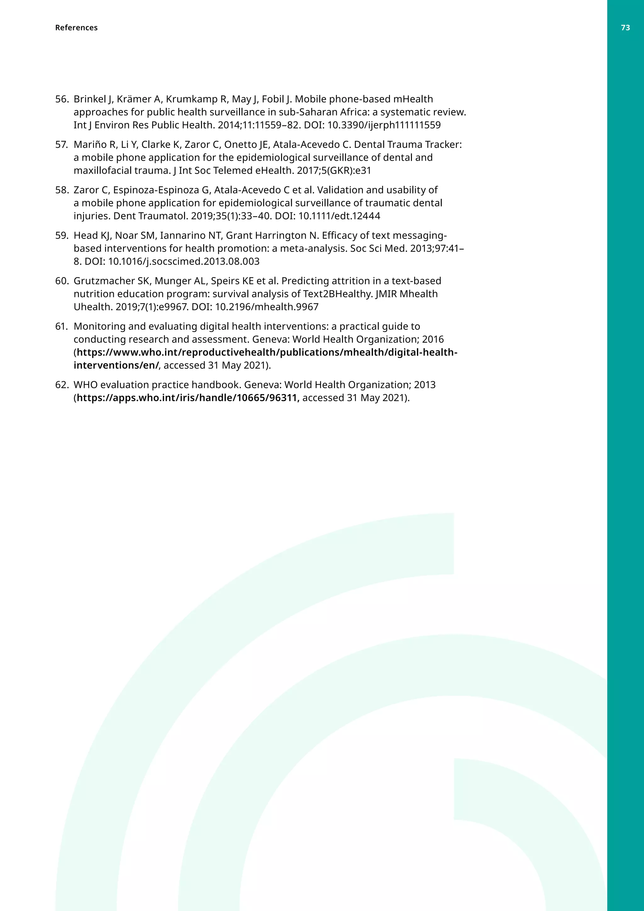 56. 	Brinkel J, Krämer A, Krumkamp R, May J, Fobil J. Mobile phone-based mHealth
approaches for public health surveillance in sub-Saharan Africa: a systematic review.
Int J Environ Res Public Health. 2014;11:11559–82. DOI: 10.3390/ijerph111111559
57. 	Mariño R, Li Y, Clarke K, Zaror C, Onetto JE, Atala-Acevedo C. Dental Trauma Tracker:
a mobile phone application for the epidemiological surveillance of dental and
maxillofacial trauma. J Int Soc Telemed eHealth. 2017;5(GKR):e31
58. 	Zaror C, Espinoza-Espinoza G, Atala-Acevedo C et al. Validation and usability of
a mobile phone application for epidemiological surveillance of traumatic dental
injuries. Dent Traumatol. 2019;35(1):33–40. DOI: 10.1111/edt.12444
59. 	Head KJ, Noar SM, Iannarino NT, Grant Harrington N. Efficacy of text messaging-
based interventions for health promotion: a meta-analysis. Soc Sci Med. 2013;97:41–
8. DOI: 10.1016/j.socscimed.2013.08.003
60. 	Grutzmacher SK, Munger AL, Speirs KE et al. Predicting attrition in a text-based
nutrition education program: survival analysis of Text2BHealthy. JMIR Mhealth
Uhealth. 2019;7(1):e9967. DOI: 10.2196/mhealth.9967
61. 	Monitoring and evaluating digital health interventions: a practical guide to
conducting research and assessment. Geneva: World Health Organization; 2016
(https://www.who.int/reproductivehealth/publications/mhealth/digital-health-
interventions/en/, accessed 31 May 2021).
62. 	WHO evaluation practice handbook. Geneva: World Health Organization; 2013
(https://apps.who.int/iris/handle/10665/96311, accessed 31 May 2021).
References 73
 