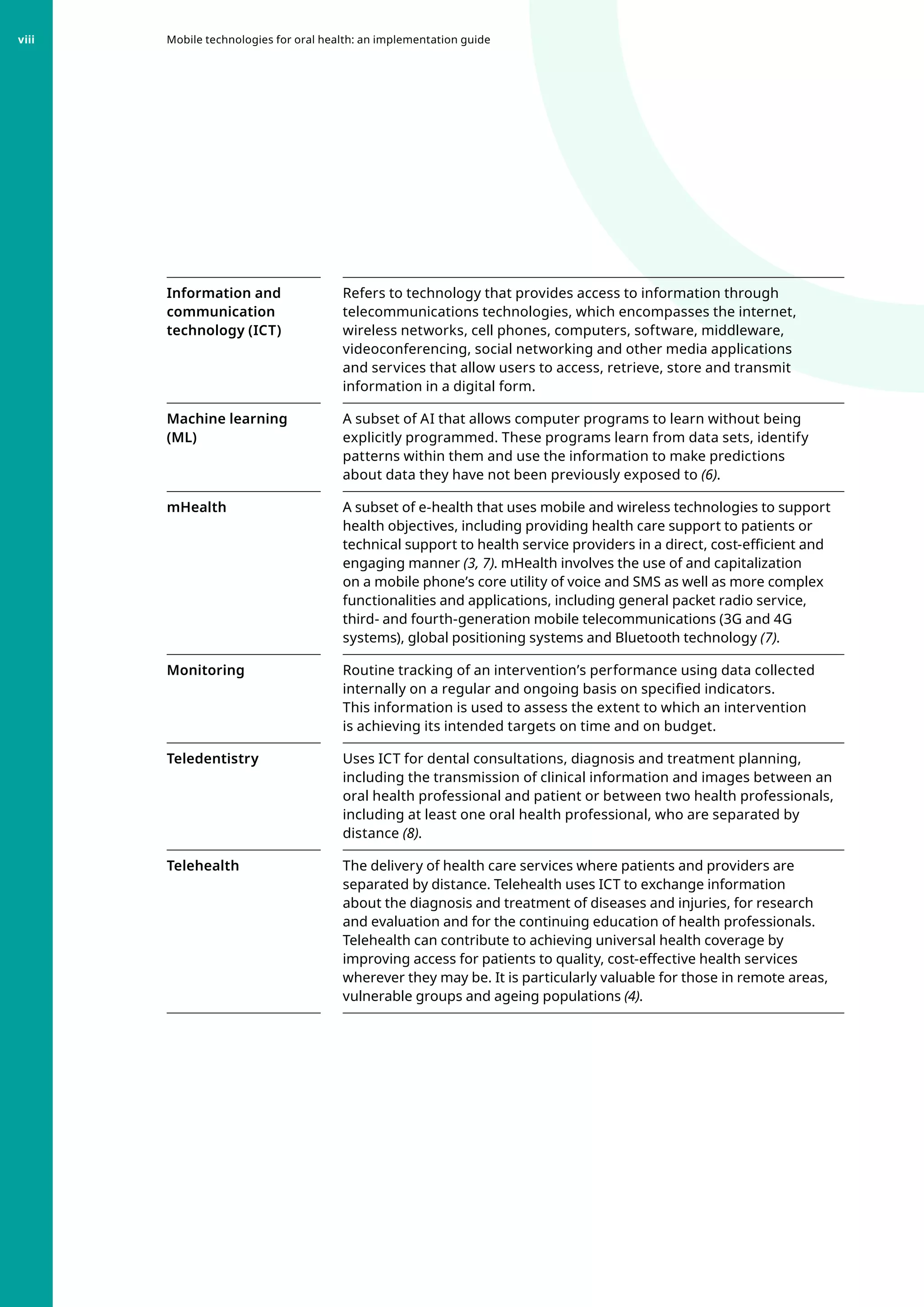 Information and
communication
technology (ICT)
Refers to technology that provides access to information through
telecommunications technologies, which encompasses the internet,
wireless networks, cell phones, computers, software, middleware,
videoconferencing, social networking and other media applications
and services that allow users to access, retrieve, store and transmit
information in a digital form.
Machine learning
(ML)
A subset of AI that allows computer programs to learn without being
explicitly programmed. These programs learn from data sets, identify
patterns within them and use the information to make predictions
about data they have not been previously exposed to (6).
mHealth A subset of e-health that uses mobile and wireless technologies to support
health objectives, including providing health care support to patients or
technical support to health service providers in a direct, cost-efficient and
engaging manner (3, 7). mHealth involves the use of and capitalization
on a mobile phone’s core utility of voice and SMS as well as more complex
functionalities and applications, including general packet radio service,
third- and fourth-generation mobile telecommunications (3G and 4G
systems), global positioning systems and Bluetooth technology (7).
Monitoring Routine tracking of an intervention’s performance using data collected
internally on a regular and ongoing basis on specified indicators.
This information is used to assess the extent to which an intervention
is achieving its intended targets on time and on budget.
Teledentistry Uses ICT for dental consultations, diagnosis and treatment planning,
including the transmission of clinical information and images between an
oral health professional and patient or between two health professionals,
including at least one oral health professional, who are separated by
distance (8).
Telehealth The delivery of health care services where patients and providers are
separated by distance. Telehealth uses ICT to exchange information
about the diagnosis and treatment of diseases and injuries, for research
and evaluation and for the continuing education of health professionals.
Telehealth can contribute to achieving universal health coverage by
improving access for patients to quality, cost-effective health services
wherever they may be. It is particularly valuable for those in remote areas,
vulnerable groups and ageing populations (4).
Mobile technologies for oral health: an implementation guide
viii
 