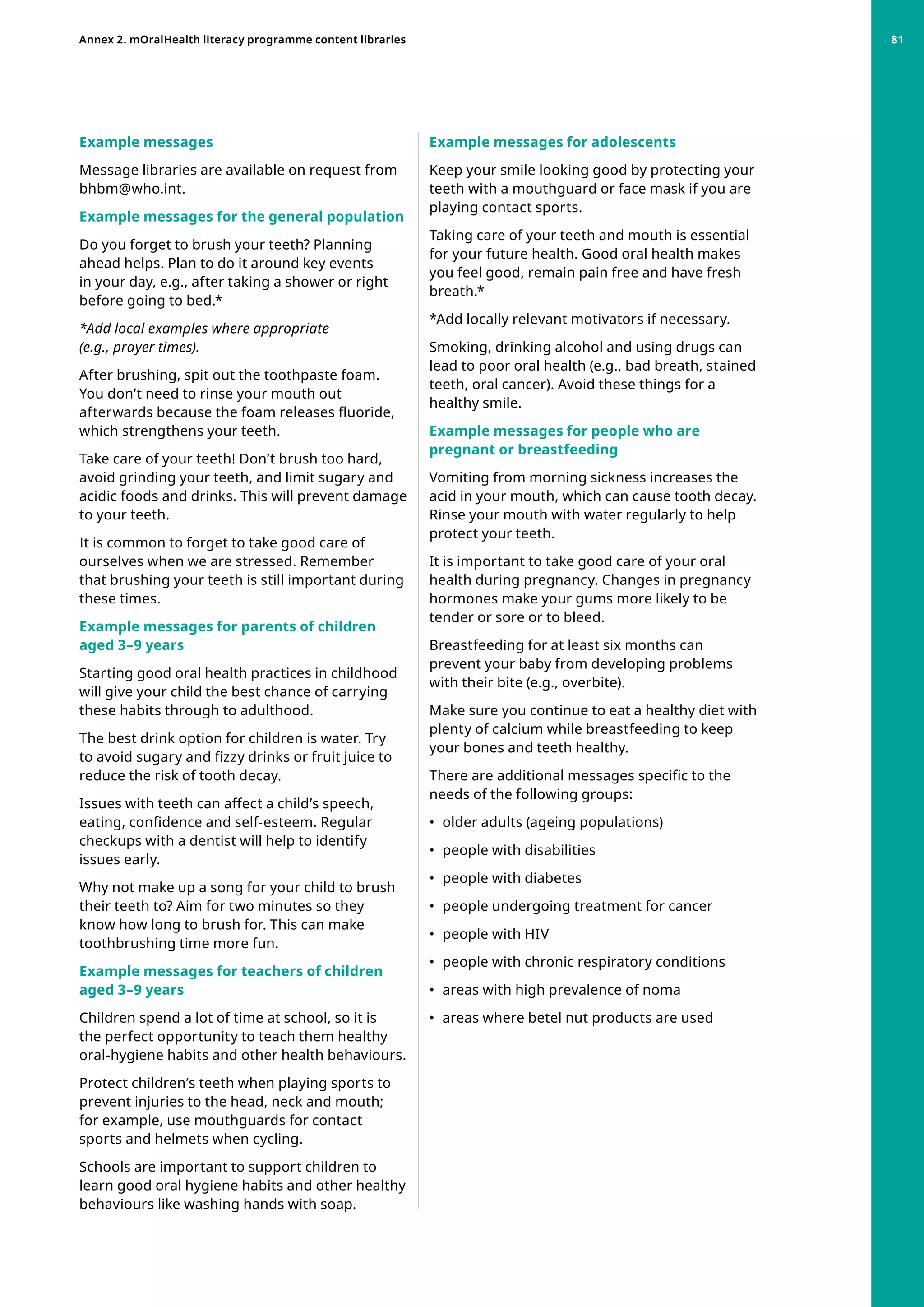 Example messages for adolescents
Keep your smile looking good by protecting your
teeth with a mouthguard or face mask if you are
playing contact sports.
Taking care of your teeth and mouth is essential
for your future health. Good oral health makes
you feel good, remain pain free and have fresh
breath.*
*Add locally relevant motivators if necessary.
Smoking, drinking alcohol and using drugs can
lead to poor oral health (e.g., bad breath, stained
teeth, oral cancer). Avoid these things for a
healthy smile.
Example messages for people who are
pregnant or breastfeeding
Vomiting from morning sickness increases the
acid in your mouth, which can cause tooth decay.
Rinse your mouth with water regularly to help
protect your teeth.
It is important to take good care of your oral
health during pregnancy. Changes in pregnancy
hormones make your gums more likely to be
tender or sore or to bleed.
Breastfeeding for at least six months can
prevent your baby from developing problems
with their bite (e.g., overbite).
Make sure you continue to eat a healthy diet with
plenty of calcium while breastfeeding to keep
your bones and teeth healthy.
There are additional messages specific to the
needs of the following groups:
•	 older adults (ageing populations)
•	 people with disabilities
•	 people with diabetes
•	 people undergoing treatment for cancer
•	 people with HIV
•	 people with chronic respiratory conditions
•	 areas with high prevalence of noma
•	 areas where betel nut products are used
Example messages
Message libraries are available on request from
bhbm@who.int.
Example messages for the general population
Do you forget to brush your teeth? Planning
ahead helps. Plan to do it around key events
in your day, e.g., after taking a shower or right
before going to bed.*
*Add local examples where appropriate
(e.g., prayer times).
After brushing, spit out the toothpaste foam.
You don’t need to rinse your mouth out
afterwards because the foam releases fluoride,
which strengthens your teeth.
Take care of your teeth! Don’t brush too hard,
avoid grinding your teeth, and limit sugary and
acidic foods and drinks. This will prevent damage
to your teeth.
It is common to forget to take good care of
ourselves when we are stressed. Remember
that brushing your teeth is still important during
these times.
Example messages for parents of children
aged 3–9 years
Starting good oral health practices in childhood
will give your child the best chance of carrying
these habits through to adulthood.
The best drink option for children is water. Try
to avoid sugary and fizzy drinks or fruit juice to
reduce the risk of tooth decay.
Issues with teeth can affect a child’s speech,
eating, confidence and self-esteem. Regular
checkups with a dentist will help to identify
issues early.
Why not make up a song for your child to brush
their teeth to? Aim for two minutes so they
know how long to brush for. This can make
toothbrushing time more fun.
Example messages for teachers of children
aged 3–9 years
Children spend a lot of time at school, so it is
the perfect opportunity to teach them healthy
oral-hygiene habits and other health behaviours.
Protect children’s teeth when playing sports to
prevent injuries to the head, neck and mouth;
for example, use mouthguards for contact
sports and helmets when cycling.
Schools are important to support children to
learn good oral hygiene habits and other healthy
behaviours like washing hands with soap.
Annex 2. mOralHealth literacy programme content libraries 81
 
