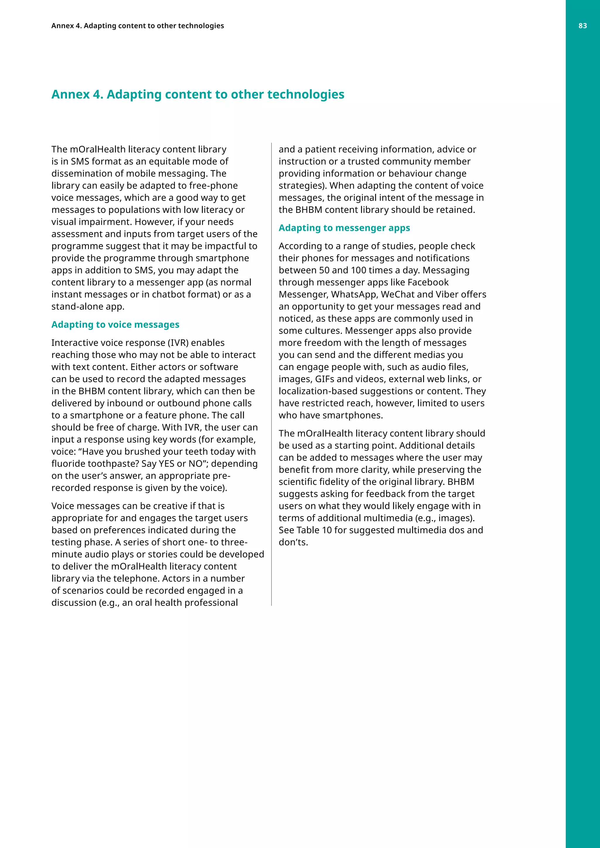 Annex 4. Adapting content to other technologies
The mOralHealth literacy content library
is in SMS format as an equitable mode of
dissemination of mobile messaging. The
library can easily be adapted to free-phone
voice messages, which are a good way to get
messages to populations with low literacy or
visual impairment. However, if your needs
assessment and inputs from target users of the
programme suggest that it may be impactful to
provide the programme through smartphone
apps in addition to SMS, you may adapt the
content library to a messenger app (as normal
instant messages or in chatbot format) or as a
stand-alone app.
Adapting to voice messages
Interactive voice response (IVR) enables
reaching those who may not be able to interact
with text content. Either actors or software
can be used to record the adapted messages
in the BHBM content library, which can then be
delivered by inbound or outbound phone calls
to a smartphone or a feature phone. The call
should be free of charge. With IVR, the user can
input a response using key words (for example,
voice: “Have you brushed your teeth today with
fluoride toothpaste? Say YES or NO”; depending
on the user’s answer, an appropriate pre-
recorded response is given by the voice).
Voice messages can be creative if that is
appropriate for and engages the target users
based on preferences indicated during the
testing phase. A series of short one- to three-
minute audio plays or stories could be developed
to deliver the mOralHealth literacy content
library via the telephone. Actors in a number
of scenarios could be recorded engaged in a
discussion (e.g., an oral health professional
and a patient receiving information, advice or
instruction or a trusted community member
providing information or behaviour change
strategies). When adapting the content of voice
messages, the original intent of the message in
the BHBM content library should be retained.
Adapting to messenger apps
According to a range of studies, people check
their phones for messages and notifications
between 50 and 100 times a day. Messaging
through messenger apps like Facebook
Messenger, WhatsApp, WeChat and Viber offers
an opportunity to get your messages read and
noticed, as these apps are commonly used in
some cultures. Messenger apps also provide
more freedom with the length of messages
you can send and the different medias you
can engage people with, such as audio files,
images, GIFs and videos, external web links, or
localization-based suggestions or content. They
have restricted reach, however, limited to users
who have smartphones.
The mOralHealth literacy content library should
be used as a starting point. Additional details
can be added to messages where the user may
benefit from more clarity, while preserving the
scientific fidelity of the original library. BHBM
suggests asking for feedback from the target
users on what they would likely engage with in
terms of additional multimedia (e.g., images).
See Table 10 for suggested multimedia dos and
don’ts.
Annex 4. Adapting content to other technologies 83
 