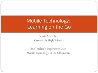 Dottie Mehaffey Crossroads High School One Teacher’s Experience with  Mobile Technology in the Classroom Mobile Technology:  Learning on the Go 