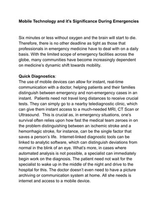 Mobile Technology and it's Significance During Emergencies
Six minutes or less without oxygen and the brain will start to die.
Therefore, there is no other deadline as tight as those that
professionals in emergency medicine have to deal with on a daily
basis. With the limited scope of emergency facilities across the
globe, many communities have become increasingly dependent
on medicine’s dynamic shift towards mobility.
Quick Diagnostics:
The use of mobile devices can allow for instant, real-time
communication with a doctor, helping patients and their families
distinguish between emergency and non-emergency cases in an
instant. Patients need not travel long distances to receive crucial
tests. They can simply go to a nearby telediagnostic clinic, which
can give them instant access to a much-needed MRI, CT Scan or
Ultrasound. This is crucial as, in emergency situations, one’s
survival often relies upon how fast the medical team zeroes in on
the problem distinguishing between an ischemic stroke and a
hemorrhagic stroke, for instance, can be the single factor that
saves a person’s life. Internet-linked diagnostic tools can be
linked to analytic software, which can distinguish deviations from
normal in the blink of an eye. What’s more, in cases where
automated analysis is not possible, a specialist can immediately
begin work on the diagnosis. The patient need not wait for the
specialist to wake up in the middle of the night and drive to the
hospital for this. The doctor doesn’t even need to have a picture
archiving or communication system at home. All she needs is
internet and access to a mobile device.
 