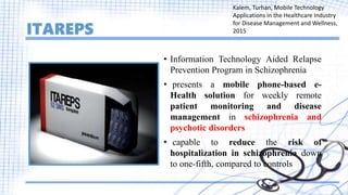 ITAREPS
• Information Technology Aided Relapse
Prevention Program in Schizophrenia
• presents a mobile phone-based e-
Health solution for weekly remote
patient monitoring and disease
management in schizophrenia and
psychotic disorders
• capable to reduce the risk of
hospitalization in schizophrenia down
to one-fifth, compared to controls
Kalem, Turhan, Mobile Technology
Applications in the Healthcare Industry
for Disease Management and Wellness,
2015
 