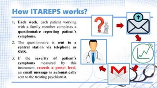 How ITAREPS works?
1. Each week, each patient working
with a family member completes a
questionnaire reporting patient´s
symptoms.
2. The questionnaire is sent to a
central station via telephone as
SMS.
3. If the severity of patient´s
symptoms measured by this
instrument exceeds a preset level,
an email message is automatically
sent to the treating psychiatrist.
 