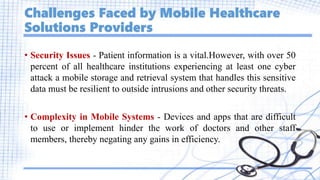 Challenges Faced by Mobile Healthcare
Solutions Providers
• Security Issues - Patient information is a vital.However, with over 50
percent of all healthcare institutions experiencing at least one cyber
attack a mobile storage and retrieval system that handles this sensitive
data must be resilient to outside intrusions and other security threats.
• Complexity in Mobile Systems - Devices and apps that are difficult
to use or implement hinder the work of doctors and other staff
members, thereby negating any gains in efficiency.
 