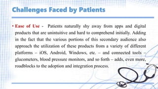 Challenges Faced by Patients
• Ease of Use - Patients naturally shy away from apps and digital
products that are unintuitive and hard to comprehend initially. Adding
in the fact that the various portions of this secondary audience also
approach the utilization of these products from a variety of different
platforms – iOS, Android, Windows, etc. – and connected tools –
glucometers, blood pressure monitors, and so forth – adds, even more,
roadblocks to the adoption and integration process.
 
