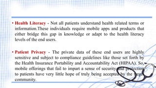 • Health Literacy - Not all patients understand health related terms or
information.These individuals require mobile apps and products that
either bridge this gap in knowledge or adapt to the health literacy
levels of the end users.
• Patient Privacy - The private data of these end users are highly
sensitive and subject to compliance guidelines like those set forth by
the Health Insurance Portability and Accountability Act (HIPAA). So,
mobile offerings that fail to impart a sense of security and protection
to patients have very little hope of truly being accepted by the target
community.
 